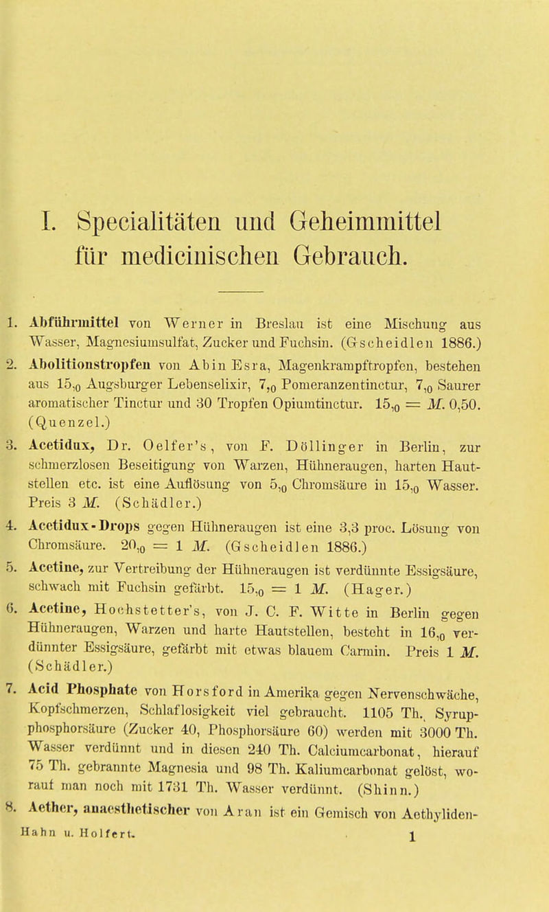 für medicinisclien Gebrauch. 1. Abführmittel von Werner in Breslau ist eine Mischung aus Wasser, Magnesiumsulfat, Zucker und Fuchsin. (Gscheidlen 1886.) 2. Abolitionstropfen von AbinEsra, Magenkrampf tropfen, bestehen aus 15,0 Augsburger Lebenselixir, 7,0 Pomeranzentinctur, 7,0 Saurer aromatischer Tinctui' und 30 Tropfen Opiumtinctur. 15,0 = M. 0,50. (Quenzel.) 3. Acetidux, Dr. 0 elf er's, von F. Döllinger in Berlin, zur schmerzlosen Beseitigung von Warzen, Hühneraugen, harten Haut- stellen etc. ist eine Auflösung von 5,0 Chromsäure in 15,0 Wasser. Preis 3 M. (Schädler.) 4. Acetidux-Drops gegen Hühneraugen ist eine 3,3 proc. Lösung von Chromsäure. 20,0 = l M. (Gscheidlen 1886.) 5. Acetine, zur Vertreibung der Hühneraugen ist verdünnte Essigsäure, schwach mit Fuchsin gefärbt. 15,0 = 1 M. (Hager.) 6. Acetine, Hochstetter's, von J. C. F. Witte in Berlin gegen Hühneraugen, Warzen und harte Hautstellen, besteht in 16,0 ver- dünnter Essigsäure, gefärbt mit etwas blauem Carmin. Preis 1 M. (Schädler.) 7. Acid Phosphate von Horsford in Amerika gegen Nervenschwäche, Kopfschmerzen, Schlaflosigkeit viel gebraucht. 1105 TL Syrup- phosphorsäure (Zucker 40, Phosphorsäure 60) werden mit 3000 Th. Wasser verdünnt und in diesen 240 Th. Calciumcarbonat, hierauf 75 Th. gebrannte Magnesia und 98 Th. Kaliumcarbonat gelöst, wo- rauf man noch mit 1731 Th. Wasser verdünnt. (Shinn.) 8. Aether, anaesthetischcr von Ar an ist ein Gemisch von Aethyliden- Hahn u. Holfert. i