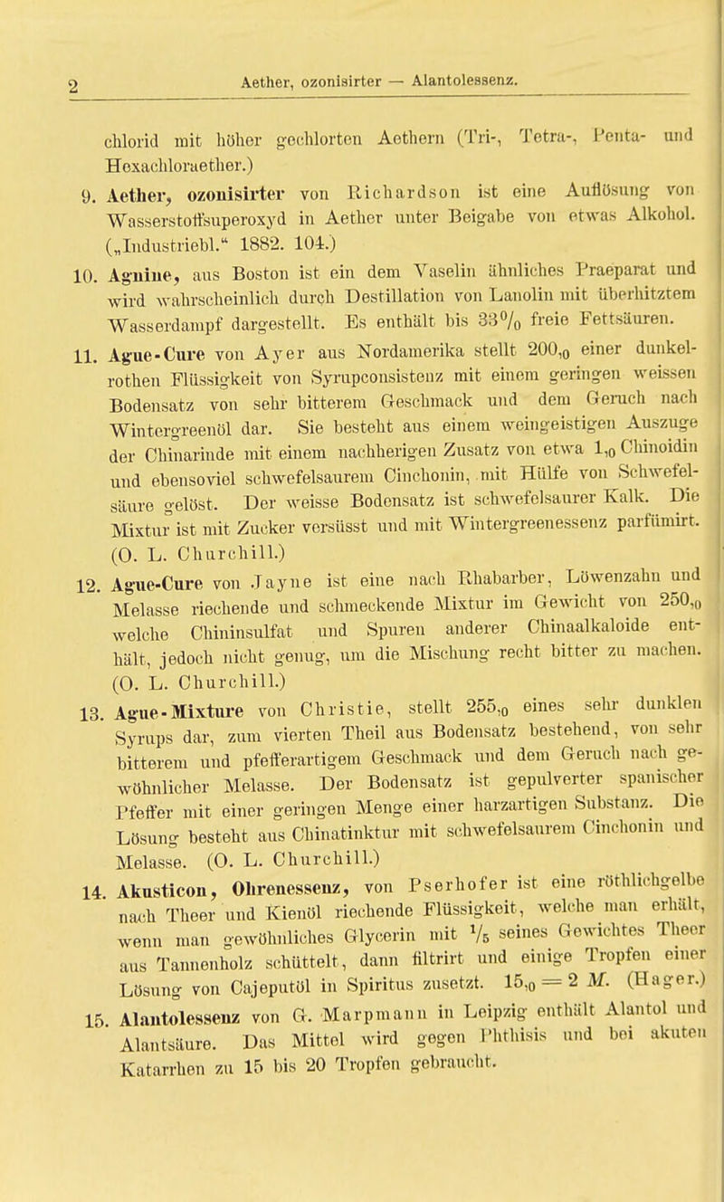 Aether, ozonisirter — Alantoiessenz. chlorid mit höher gechlorten Aethern (Tri-, Tetra-, Penta- und Hoxachloraether.) 9. Aether, ozonisirter von Richardson ist eine Auflösung von Wasserstoffsuperoxyd in Aether unter Beigabe von etwas Alkohol. („Industriebl. 1882. 104.) 10. Agnine, aus Boston ist ein dem Vaselin ähnliches Praeparat und wird wahrscheinlich durch Destillation von Lanolin mit überhitztem Wasserdampf dargestellt. Es enthält bis 33% freie Fettsäuren. 11. Ague-Cure von Ayer aus Nordamerika stellt 200,0 einer dunkel- rothen Flüssigkeit von Syrupconsistenz mit einem geringen weissen Bodensatz von sehr bitterem Geschmack und dem Geruch nach Wintergreenöl dar. Sie besteht aus einem weingeistigen Auszuge der Chinarinde mit einem nachherigen Zusatz von etwa ll0 Chinoidin und ebensoviel schwefelsaurem Cinchonin, mit Hülfe von Schwefel- säure gelöst. Der weisse Bodensatz ist schwefelsaurer Kalk. Die Mixtur ist mit Zucker versüsst und mit Wintergreenessenz parfümirt. (0. L. Churchill.) 12. Ague-Cure von Jayne ist eine nach Rhabarber, Löwenzahn und Melasse riechende und schmeckende Mixtur im Gewicht von 250,0 welche Chininsulfat und Spuren anderer Chinaalkaloide ent- hält, jedoch nicht genug, um die Mischung recht bitter zu machen. (0. L. Churchill.) 13. Ague-Mixture von Christie, stellt 255,0 eines sehr dunklen Syrups dar, zum vierten Theil aus Bodensatz bestehend, von sehr bitterem und pfefferartigem Geschmack und dem Geruch nach ge- wöhnlicher Melasse. Der Bodensatz ist gepulverter spanischer Pfeffer mit einer geringen Menge einer harzartigen Substanz. Die Lösung besteht aus Chinatinktur mit schwefelsaurem Cinchonin und Melasse. (O. L. Churchill.) 14 Akusticon, Ohrenessenz, von Pserhofer ist eine röthlirhgelbe nach Theer und Kienöl riechende Flüssigkeit, welche man erhält, wenn man gewöhnliches Glycerin mit Vb seines Gewichtes Theer aus Tannenholz schüttelt, dann filtrirt und einige Tropfen einer Lösung von Cajeputöl in Spiritus zusetzt. 15,0 = 2 M. (Hager.) 15 Alantoiessenz von G. Marpmann in Leipzig enthält Alantol und Alantsäure. Das Mittel wird gegen Phthisis und bei akuten Katarrhen zu 15 bis 20 Tropfen gebraucht.