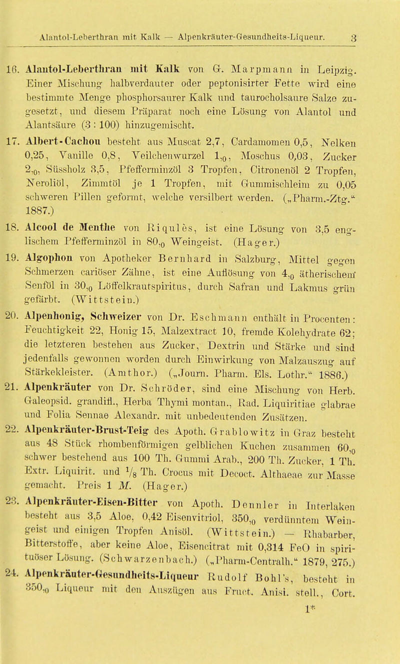 16. Alautol-Leberthraii mit Kalk von G. Marpmann in Leipzig. Einer Mischung halbverdauter oder peptonisirter Fette wird eine bestinmito Menge phosphorsaurer Kalk und taurocholsaure Salze zu- gesetzt, und diesem Präparat noch eine Lösung von Alantol und Alantsäure (3 : 100) hinzugemischt. 17. Albert-Cachou besteht aus Muscat 2,7, Cardamomen 0,5, Nelken 0,25, Vanille 0,8, Veilchenwurzel 1,0, Moschus 0,03, Zucker 2,0, Süssholz 3,5, Pfeffcrminzöl 3 Tropfen, Citronenöl 2 Tropfen, Xeroliöl, Zimmtöl je 1 Tropfen, mit Gummischleim zu 0,05 schweren Pillen geformt, welche versilbert werden. („Pharm.-Ztg. 1887.) 18. Alcool de Menthe von Riqules, ist eine Lösung von 3,5 eng- lischem Pfefferminzöl in 80,0 Weingeist. (Hager.) 19. Algophon von Apotheker Bernhard in Salzburg, Mittel gegen Schmerzen cariöser Zähne, ist eine Aullösung von 4,0 ätherischein' Senföl in 30,0 Löffolkrautspiritus, durch Safran und Lakmus grün gefärbt. (Wittstein.) 20. Alpenlionig, Schweizer von Dr. Eschmann enthält in Procenten: Feuchtigkeit 22, Honig 15, Malzextract 10, fremde Kolehydrate 62; die letzteren bestehen aus Zucker, Dextrin und Stärke und sind jedenfalls gewonnen worden durch Einwirkung von Malzauszug auf Stärkeldeister. (Amthor.) („Joum. Pharm. Eis. Lothr. 1886.) 21. Alpenkräuter von Dr. Schröder, sind eine Mischung von Herb. Galeopsid. grandin., Herba Thymi montan., Rad. Liquiritiae glabrae und Folia Sennae Alexandr. mit unbedeutenden Zusätzen. 22. Alpeukräuter-Bnist-Teig des Apoth. Grablowitz in Graz besteht aus 48 Stück rhombenförmigen gelblichen Kuchen zusammen 60,0 schwer bestehend aus 100 Th. Gummi Arab., 200 Tli. Zucker, 1 Tb. Extr. Liquirit. und 78 Th. Crocus mit Decoct. Althaeae zur Masse gemacht. Preis 1 M. (Hager.) 23. Alpenkräuter-Eisen-Bitter von Apoth. Dcnnler in Interlaken besteht aus 3,5 Aloe, 0,42 Eisenvitriol, 350,0 verdünntem Wein- geist und einigen Tropfen Anisöl. (Wittstein.) - Rhabarber, Bitterstoffe, aber keine Aloe, Eisencitrat mit 0,314 FeO in spiri- tuöser Lösung. (Schwarzenbach.) („Pharm-Centralh. 1879,275.) 24. Alpenkräuter-Oesmidheits-Liqueur Rudolf Böhl s, besteht in 350,0 Liqueur mit den Auszügen aus Fruct. Anisi. stell., Cort. 1*