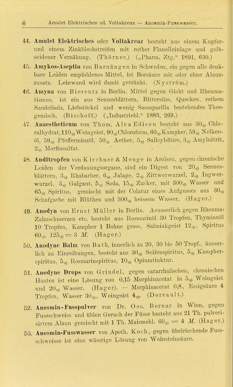 44. Amulct Elektrisches oder Voltakreuz besteht aus einem Kupfer- und eincin Zinkblcchstreifen mit rother Flanelleinlage und gelb- seidener Vernähung. (Thörner.) („Pharm. Ztg. 1891, 680.) 45. Amykos-Aseptin von Barnängen in Schweden, ein gegen alle denk- bare Leiden empfohlenes Mittel, ist Borsaure mit oder ohne Alaun- zusatz. Leinwand wird damit getränkt. (Nyström.) 46. Amyua von Bierentz in Berlin, Mittel gegen Gicht und Rheuma- tismus, ist ein aus Sennesblättern, Bittersüss, Quecken, rothem Sandelholz, Liebstöckel und wenig Sassaparilla bestehendes Thee- gemisch. (Bischoff.) („Industriebl. 1888, 269.) 47. Anaestlieticum von Thoru. Alva Edison besteht aus 30,n Chlo- ralhydrat, 110,0 Weingeist, 90,0 Chloroform, 60,0 Kampher, 59,0 Nelken- öl, 59,0 Pfeif erniinzöl, 50,0 Aether, 5,0 Salicylsäure, 3,0 Amylnitrit, 2,0 Morfinsulfat. 48. Anditropfen von Kirchner & Menge in Arolsen, gegen chronische Leiden der Verdauungsorgane, sind ein Digest von 20,0 Sennes- blättern, 3,0 Rhabarber, 6,0 Jalape, 2,0 Zittwerwiu'zel, 2,0 Ingwer- wurzel, 3,0 Galgant, 5,0 Soda, 15,0 Zucker, mit 300,0 Wasser und 65,o Spiritus, gemischt mit der Colatur eines Aufgusses aus 30,0 Schafgarbe mit Blüthen und 300,0 heissem Wasser. (Hager.) 49. Anodyn von Ernst Müller in Berlin. Aeusserlich gegen Rheuina> Zahnschmerzen etc. besteht aus Rosmarinöl 30 Tropfen, Thymianöl 10 Tropfen, Kampher 1 Bohne gross, Salmiakgeist 12,0, Spiritus 60,0. 125,o = 3 M. (Hager.) 50. Anodyjue Balm von Bath, innerlich zu 20, 30 bis 50 Tropf., äusser- lich zu Einreibungen, bestellt aus 30,0 Seifenspiritus, 5,0 Kampher- spiritus, 5,0 Rosmarinspiritus, 10,0 Opiumtinktur. 51. Anodyne Drops von Grindel, gegen catarrhalischen, chronischen Husten ist eine Lösung von 0,15 Morphinacetat in 5,0 Weingeist und 20,o Wasser. (Hager). — Morphinacetat 0,8, Essigsäure 4 Tropfen, Wasser 30,0, Weingeist 4,0. (Dorvault.) 52. Anosmhi-Fusspul ver von Dr. Ose. Bernar in Wien, gegen Fussschweiss und üblen Geruch der Füsse besteht aus 21 Th. pulveri- sirtem Alaun gemischt mit 1 Th. Maismehl. 60,0 = 4 M. (Hager.) 53. Anosmin-Fusswasser von Apoth. Koch, gegen übelriechende Fuss- schweisse ist eine wässrige Lösung von Weinsteinsäure.