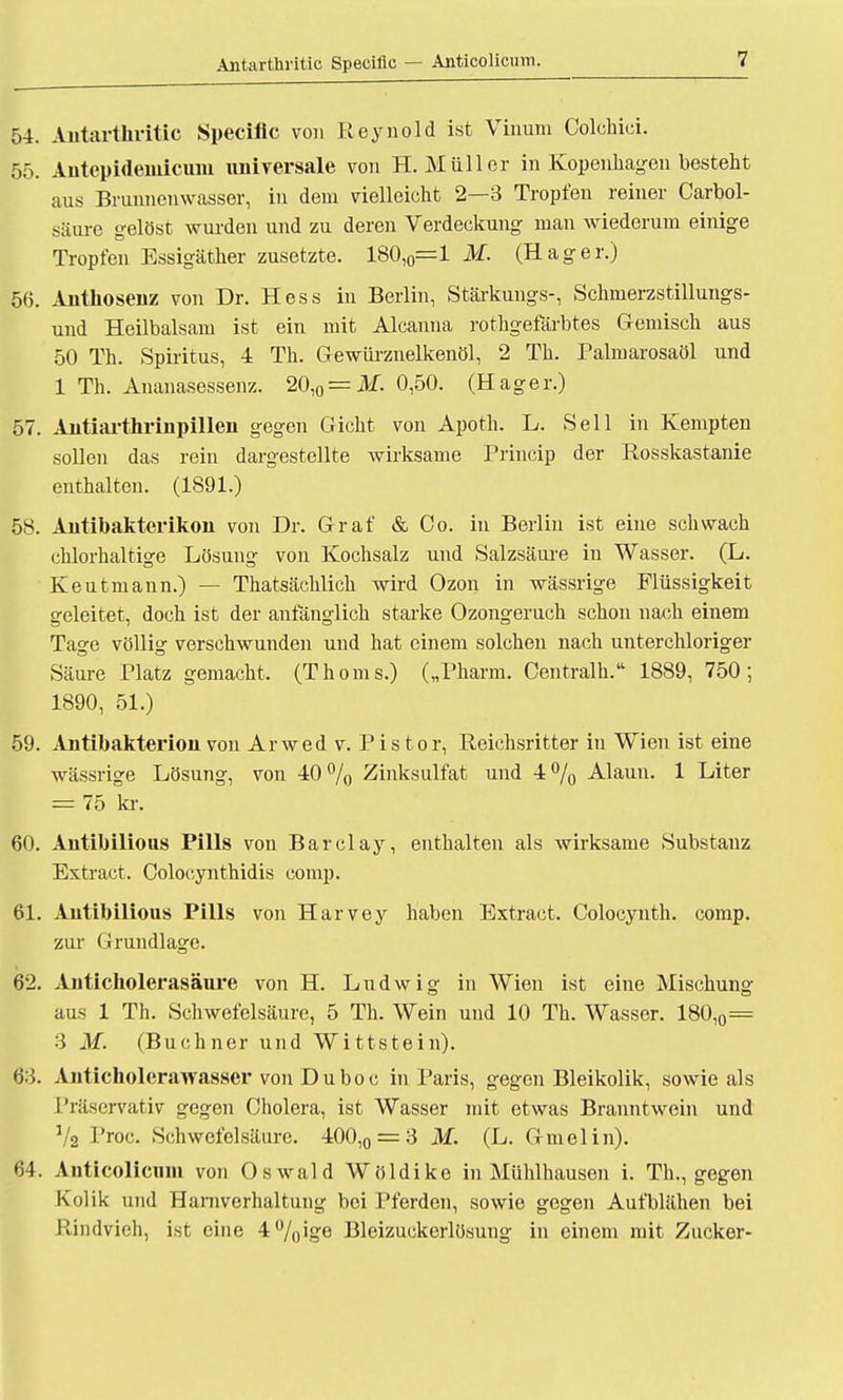 Antarthritic Specilic — Anticolicum. 54. Antarthritic Specific von Reynold ist Vinum Colchici. 55. Antepidemicum universale von H.Müller in Kopenhagen besteht aus Brunnenwasser, in dem vielleicht 2—3 Tropfen reiner Carbol- säure gelöst wurden und zu deren Verdeckung man wiederum einige Tropfen Essigäther zusetzte. 180,0=1 M. (Hager.) 56. Anthosenz von Dr. Hess in Berlin, Stärkungs-, Schmerzstillungs- und Heilbalsam ist ein mit Aleanna rothgefärbtes Gemisch aus 50 Th. Spiritus, 4 Th. Gewürznelkenöl, 2 Th. Palmarosaöl und 1 Th. Ananasessenz. 20,0 = Af, 0,50. (Hager.) 57. Autiarthrinpillen gegen Gicht von Apoth. L. Seil in Kempten sollen das rein dargestellte wirksame Princip der Rosskastanie enthalten. (1891.) 58. Antibakterikon von Dr. Graf & Co. in Berlin ist eine schwach chlorhaltige Lösung von Kochsalz und Salzsäure in Wasser. (L. Keutmann.) — Thatsächlich wird Ozon in wässrige Flüssigkeit geleitet, doch ist der anfänglich starke Ozongeruch schon nach einem Tage völlig verschwunden und hat einem solchen nach unterchloriger Säure Platz gemacht. (Thoms.) („Pharm. Oentralh. 1889, 750; 1890, 51.) 59. Antibakterion von Arwed v. Pistor, Reichsritter in Wien ist eine wässrige Lösung, von 40% Zinksulfat und 4% Alaun. 1 Liter = 75 kr. 60. Antibilious Pills von Barclay, enthalten als wirksame Substanz Extract. Colocynthidis comp. 61. Antibilious Pills von Harvey haben Extract. Colocynth. comp, zur Grundlage. 62. Auticholerasäure von H. Ludwig in Wien ist eine Mischunar aus 1 Th. Schwefelsäure, 5 Th. Wein und 10 Th. Wasser. 180,0= 3 M. (Buchner und Wittstein). 63. Anticholerawasser von Duboc in Paris, gegen Bleikolik, sowie als Präservativ gegen Cholera, ist Wasser mit etwas Branntwein und Va Proc. Schwefelsäure. 400,0 = 3 M. (L. Gmelin). 64. Anticolicum von Oswald Wöldike in Mühlhausen i. Th., gegen Kolik und Harnverhaltung bei Pferden, sowie gegen Aufblähen bei Rindvieh, ist eine 4%ige Bleizuckerlösuug in einem mit Zucker-