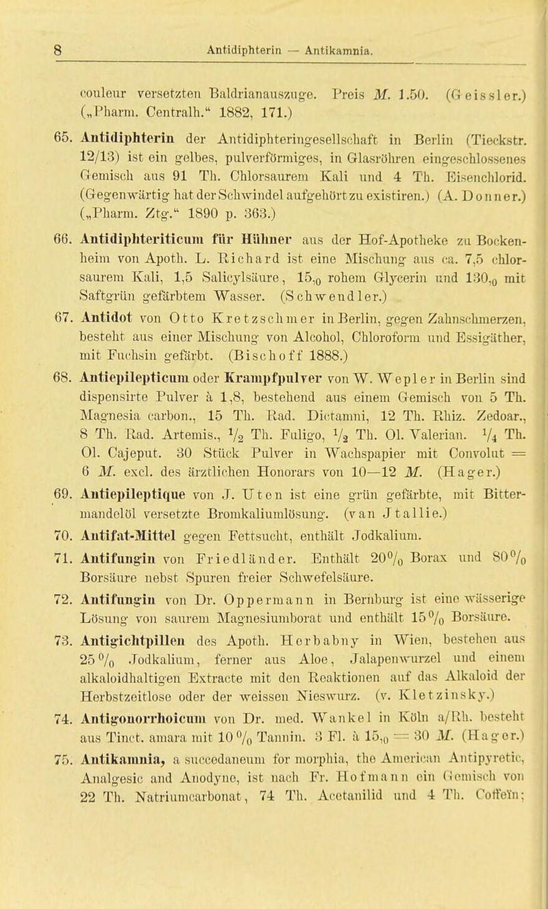 eouleur versetzten Baldrianauszuge. Preis M. 1.50. (Geissler.) („Pharm. Centralh. 1882, 171.) 65. Antidiphterin der Antidiphteringesellschaft in Berlin (Tieckstr. 12/13) ist ein gelbes, pulverförmiges, in Glasröhren eingeschlossenes Gemisch ans 91 Th. Chlorsaurem Kali und 4 Th. Eisenchlorid. (Gegenwärtig hat der Schwindel aufgehört zu existiren.) (A. Donne r.) („Pharm. Ztg. 1890 p. 363.) 66. Antidiphteriticuni für Hühner aus der Hof-Apotheke zu. Bocken- heim von Apoth. L. Richard ist eine Mischung aus ca. 7,5 chlor- saurem Kali, 1,5 Salieylsäure, 15,0 rohem Glycerin und 130,0 mit Saftgrün gefärbtem Wasser. (Schwendler.) 67. Antidot von Otto Kretzschmer in Berlin, gegen Zahnschmerzen, besteht aus einer Mischung von Alcohol, Chloroform und Essigäther, mit Fuchsin gefärbt. (B i s c h o f f 1888.) 68. Antiepilepticum oder Krampfpulver von W. Wepl er in Berlin sind dispensirte Pulver ä 1,8, bestehend aus einem Gemisch von 5 Th. Magnesia carbon., 15 Th. Rad. Dietamni, 12 Th. Rhiz. Zedoar., 8 Th. Rad. Artemis., 72 Th. Fuligo, Va Th. Ol. Valerian. 74 Th. Ol. Cajeput. 30 Stück Pulver in Wachspapier mit Convolut = 6 M. excl. des ärztlichen Honorars von 10—12 M. (Hager.) 69. Antiepileptique von J. Uten ist eine grün gefärbte, mit Bitter- mandelöl versetzte Bromkaliumlösung, (van Jtallie.) 70. Antifat-Mittel gegen Fettsucht, enthält Jodkalium. 71. Antifungin von Friedländer. Enthält 20% Borax und 80% Borsäure nebst Spuren freier Schwefelsäure. 72. Antifungin von Dr. Oppermann in Bernburg ist eine wässerige Lösung von saurem Magnosiumborat und enthält 15% Borsäure. 73. Antigichtpillen des Apoth. Horbabny in Wien, bestehen aus 25% .Todkalium, ferner aus Aloe, Jalapenwurzel und einem alkaloidhaltigen Extracte mit den Reaktionen auf das Alkaloid der Herbstzeitlose oder der weissen Nieswurz, (v. Kletzinsky.) 74. Antigonorrhoicum von Dr. med. Wanke 1 in Köln a/Rh. besteht aus Tinct. amara mit 10 % Tannin. 3 Fl. ä 15,0 = 30 M. (IIa gor.) 75. Antikamnia, a succedaneum for morphia, the American Antipyretic, Analgesie and Anodyne, ist nach Fr. Hof mann ein Gemisch von 22 Th. Natriumcarbonat, 74 Th. Acetanilid und 4 Th. Coffein;