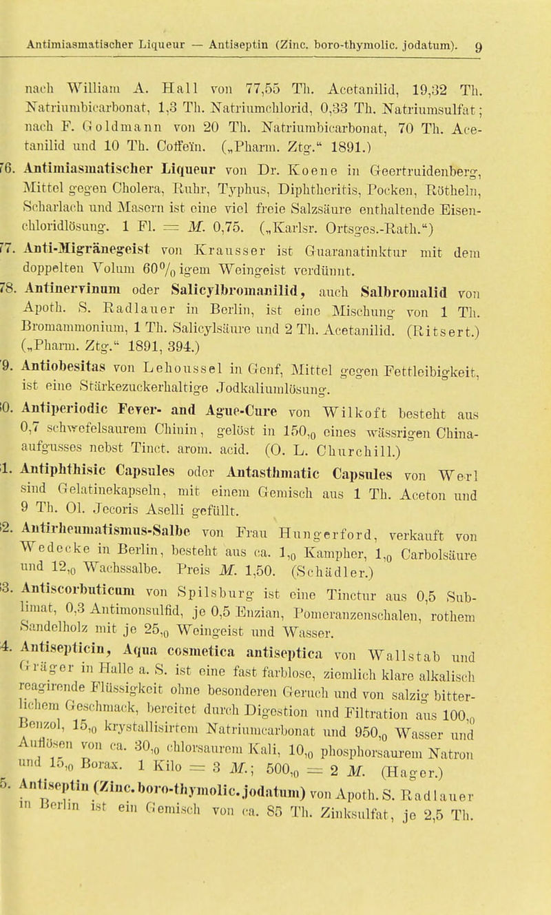 nach William A. Hall von 77,55 Th. Acotanilid, 19,32 Tb. Natriumbicarbonat, 1,3 Tb. Natriumchlorid, 0,33 Tb. Natriumsulfat; nach F. Goldmann von 20 Tb. Natriumbicarbonat, 70 Th. Ace- tanilid und 10 Th. Coffein. („Pharm. Ztg. 1891.) 16. Antimiasiuatisclier Liqueur von Dr. Koene in Geertruidenber0-, Nüttel gegen Cholera, Ruhr, Typhus, Diphthoritis, Pocken, Röthein, Scharlach und Masern ist eine viel freie Salzsäure enthaltende Eisen- chloridlösung. 1 Fl. = M. 0,75. („Karlsr. Ortsges.-Rath.) !7. Anti-Migränegeist von Krausser ist Guaranatinktur mit dem doppelten Volum 60%igem Weingeist verdünnt. 78. Antinervinum oder Salicylbromanilid, auch Salbromalid von Apoth. S. Radlauer in Berlin, ist eine Mischung von 1 Tb. Bromammonium, 1 Tb. Salicylsäure und 2 Th. Acetanilid. (Ritsert.) („Pharm. Ztg. 1891, 394.) 9. Antiobesitas von Lehoussel in Genf, Mittel gegen Fettleibigkeit, ist eine Stärkezuckerhaltige Jodkaliumlüsung. 10. Antiperiodic Ferer- and Ague-Cure von Wilkoft besteht aus 0,7 schwefelsaurem Chinin, gelöst in 150,0 eines wässrigen Cbina- aufgusses nebst Tinct, arom. acid. (0. L. Churchill.)  1. Antiphthisic Capsules oder Antasthmatic Capsiües von Werl sind Gelatinekapseln, mit einem Gemisch aus 1 Tb. Aceton und 9 Tb. Ol. Jecoris Aselli gefüllt. 2. Antirhenmatismus-Salbe von Frau Hungerford, verkauft von Wedecke in Berlin, besteht aus ca. 1,0 Kampher, 1,0 Carbolsäure und 12,0 Wachssalbe. Preis M. 1,50. (Schädler.) 13. Antiscorbuticum von Spilsburg ist eine Tinctur aus 0,5 Sub- limat, 0,3 Antimonsulfid, je 0,5 Enzian, Pomeranzenschalen, rothem Sandelholz mit je 25,0 Weingeist und Wasser. 4. Antisepticin, Aqua cosmetiea antiseptica von Wallstab und G rüger in Halle a. S. ist eine fast farblose, ziemlich klare alkalisch reagirende Flüssigkeit ohne besonderen Geruch und von salzi* bitter- hchem Geschmack, bereitet durch Digestion und Filtration aus 100 0 Benzol, 15,0 krystaUisirtom Natriumcarbonat und 950,0 Wasser und Auflösen von ca. 30,0 chlorsaurem Kali, 10,0 phosphorsanrem Natron und 1510 Borax. 1 Kilo = 3 ilf.; 500,0 = 2 M. (Hager.) 5. Anti.septin (Zinc.boro-thymolic. jodatum) von Apoth. S. Rad 1 auer »' Berlin ist ein Gemisch von ca. 85 Th. Zinksulfat, je 2,5 Tb.