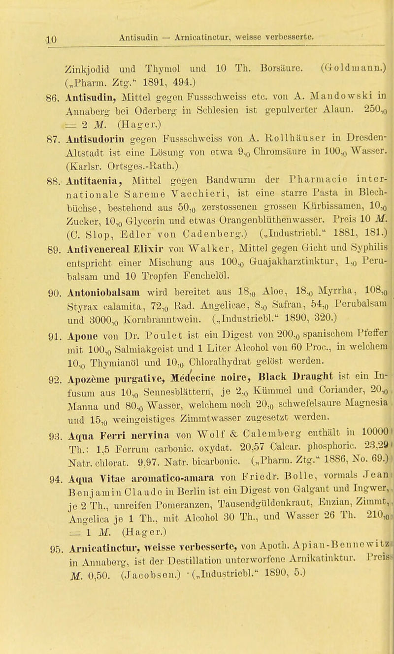 Antisudin — Araieatinctur, weisse verbesserte. Zinkjodid und Thymen und 10 Th. Borsäure. (Goldmann.) („Pharm. Ztg. 1891, 494.) 86. Antisudin, Mittel gegen Fusssch weiss etc. von A. Mandowski in Annaberg bei Oderberg in Schlesien ist gepulverter Alaun. 250,0 — 2 M. (Hager.) 87. Autisudorin gegen Fusssch weiss von A. Rollhäuser in Dresden- Altstadt ist eine Lösung von etwa 9,0 Chromsäure in 1001(J Wasser. (Karlsr. Ortsges.-Rath.) 88. Antitaenia, Mittel gegen Bandwurm der Pharmacie inter- nationale Sareme Vacchieri, ist eine starre Pasta in Blech- büchse, bestehend aus 50,0 zerstossenen grossen Kürbissamen, 10,0 Zucker, 10,0 Glycerin und etwas Orangenblüthenwasser. Preis 10 M. (0. Slop, Edler von Cadenberg.) („Industriebl. 1881, 181.) 89. Antiyenereal Elixir von Walker, Mittel gegen Gicht und Syphilis entspricht einer Mischung aus 100,0 Guajakharztinktur, 1,0 Peru- balsam und 10 Tropfen Fenchelöl. 90. Antoniobaisani wird bereitet aus 18,0 Aloe, 18,0 Myrrha, 108,0 Styrax calamita, 72,0 Rad. Angelicae, 8,0 Safran, 54,0 Perubalsam und 3000,0 Kornbranntwein. („Industriebl. 1890, 320.) 91. Apoue von Dr. Poulet ist ein Digest von 200,0 spanischem Pfeffer mit 100,o Salmiakgeist und 1 Liter Alcohol von 60 Proc, in welchem 10,o Thymianöl und 10,0 Chloralhydrat gelöst werden. 92. Apozeme purgatiye, Medecine noire, Black Draught ist ein In- fusum aus 10,0 Sennesblätterti, je 2,0 Kümmel und Coriander, 20,0 Manna und 80,0 Wasser, welchem noch 20,0 schwefelsaure Magnesia und 15,0 weingeistiges Zimmtwasser zugesetzt werden. 93. Aqua Ferri nervina von Wolf & Calemberg enthält in 10000 Th.: 1,5 Ferrum carbonic. osydat. 20,57 Oalcar. phosphoric. 23,29 Natr. chlorat. 9,97. Natr. bicarbonic. („Pharm. Ztg. 1S86, No. 69.) 94. Aqua Vitae aromatico-amara von Friedr. Bolle, vormals Jean Benj amin Claude in Berlin ist ein Digest von Galgant und Ingwer, je 2 Th., unreifen Pomeranzen, Tausendgüldenkraut, Enzian, Zimmt, Angelica je 1 Th., mit Alcohol 30 Th., und Wasser 26 Th. 210,0 _=1 M. (Hager.) 95. Arnicatinctur, weisse verbesserte, von Apoth. Apian-Benno w i t| in Annaberg, ist der Destillation unterworfene Arnikatinktur. Preis M. 0,50. (Jacobson.) • („Industriebl. 1890, 5.)