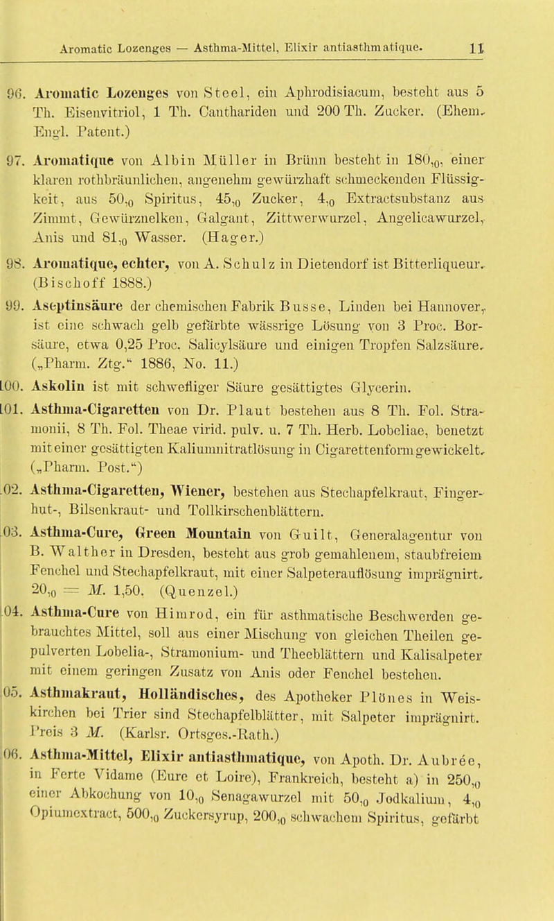 96. Aromatic Lozenges von Stcol, ein Aphrodisiacum, besteht aus 5 Th. Eisenvitriol, 1 Th. Canthariden und 200 Tb. Zocker. (Ebern, Engl. Patent.) 97. Aromatique von AI bin Müller in Brünn bestebt in 180l0, einer klaren rothbräunlichen, angenehm gewürzhaft sebnieckenden Flüssig- keit, ans 50,0 Spiritus, 45,0 Zucker, 4,0 Extractsubstanz aus Zimmt, Gewürznelken, Galgant, Zittwerwurzel, Angelicawurzel, Anis und 81,0 Wasser. (Hager.) 98. Aromatique, echter, von A. S cb ul z in Dietendorf ist Bitterliqueur. (Bisch off 1888.) 99. Aseptinsäure der chemischen Fabrik Busse, Linden bei Hannover,, ist eine schwach gelb gefärbte wässrige Lösung von 3 Proc. Bor- säure, etwa 0,25 Proc. Salicylsäure und einigen Tropfen Salzsäure, („Pharm. Ztg.'1 1886, No. 11.) L00. Askolin ist mit schwefliger Säure gesättigtes Glycerin. L01. Asthma-Cigaretten von Dr. Plaut bestehen aus 8 Th. Fol. Stra- monii, 8 Th. Fol. Theae virid. pulv. u. 7 Th. Herb. Lobeliae, benetzt mit einer gesättigten Kaliumnitratlösung in Cigarettenforni gewickelt, („Pharm. Post.) .02. Asthma-Cigaretten, Wiener, bestehen ans Stechapfelkraut, Finger- hut-, Bilsenkraut- und Tollkirschenblättern. 03. Asthma-Cure, Green Mountain von Guilt, Generalagentur von B. Walther in Dresden, besteht aus grob gemahlenem, staubfreiem Fenchel nnd Stechapfelkraut, mit einer Salpeterauflösung imprägnirt. 20,0 = M. 1,50. (Quenzol.) .04. Asthma-Cure von Himrod, ein für asthmatische Beschwerden ge- brauchtes Mittel, soll ans einer Mischung von gleichen Theilen ge- pulverten Lobelia-, Stramonium- und Tbeeblättern und Kalisalpeter mit einem geringen Zusatz von Anis oder Fenchel bestehen. .05. Asthmakraut, Holländisches, des Apotheker Plönes in Weis- kirchen bei Trier sind Stechapfelblätter, mit Salpeter imprägnirt. Preis 3 M. (Karlsr. Ortsges.-Rath.) 06. Asthma-Mittel, Elixir antiasthmatique, von Apoth. Dr. Aubree, in Forte Vidame (Eure et Loire), Frankreich, besteht a) in 250,0 einer Abkochung von 10,0 Senagawurzel mit 50,0 .Jodkalium, 4,0 Opiumcxtract, 500,0 Zuckersyrup, 200,0 schwachem Spiritus, gefärbt