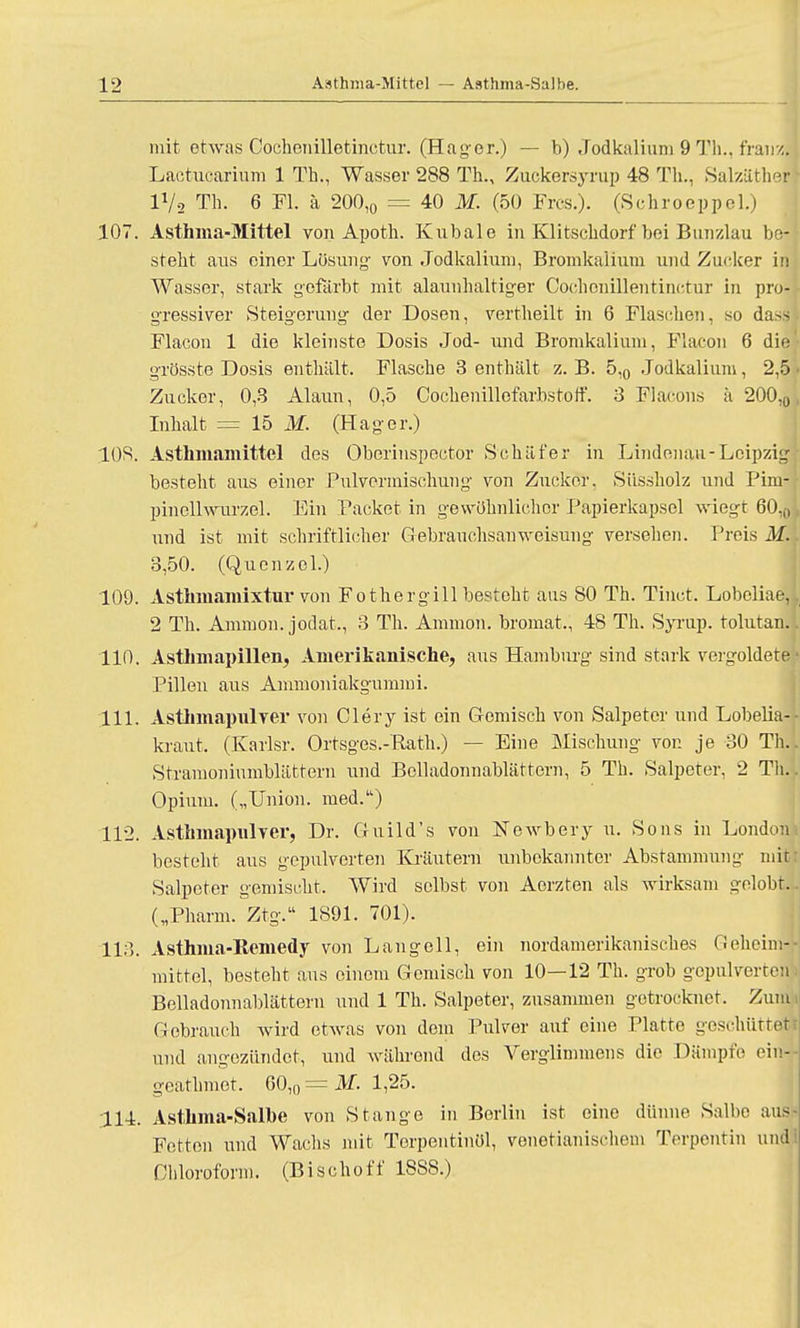 mit etwas Cochenillotinctur. (Hager.) — b) Jodkalium 9 Th., fraiuj Lactucarium 1 Th., Wasser 288 Th., Zuckersyrup 48 Th., Salzäther lVs Th. 6 Fl. ä 200,0 = 40 M. (50 Frcs.). (Schroeppel.) 107. Asthma-Mittel von Apoth. Kubale in Klitschdorf bei Bunzlau be- steht aus einer Lösung- von Jodkalium, Bromkalium und Zucker in Wasser, stark gefärbt mit alaunhaltiger Oochonillentinctur in pro- gressiver Steigerung- der Dosen, vertheilt in 6 Flaschen, so dasl Flacon 1 die kleinste Dosis Jod- und Bromkalium, Flacon 6 die grösste Dosis enthält. Flasche 3 enthält z.B. 5,0 Jodkalium, 2,5 Zucker, 0,3 Alaun, 0,5 Cochenillofarbstoff. 3 Flacons ä 200,0 Inhalt == 15 M. (Hager.) 108. Asthmamittel des Oberinspector Schäfer in Lindenau-Leipzig besteht aus einer Pul Vermischung von Zucker. Süssholz und Pim- pineUwurzel. Ein Packet in gewöhnlicher Papierkapsel wiegt 60,0 und ist mit schriftlicher Gebrauchsanweisung versehen. Preis M. 3,50. (Quenzel.) 109. Asthmamixtur von Fothergill besteht aus 80 Th. Tiuct. Lobeliae, 2 Th. Amnion, jodat., 3 Th. Amnion, bromat, 48 Th. Syrup. tolutan. 110. Asthmapillen, Amerikanische, aus Hambm'g sind stark vergoldete Pillen aus Ammoniakgummi. 111. Asthmapulver von Clery ist ein Gemisch von Salpeter und Lobelia-- kraut. (Karlsr. Ortsges.-Rath.) — Eine Mischung von je 30 Th.. Stramoniumblättern und Bolladonnablättern, 5 Th. Salpeter, 2 Till Opium. („Union, med.) 112. Asthmapulver, Dr. Guild's von Newbery u. Sons in London besteht aus gepulverten Kräutern unbekannter Abstammung mit: Salpeter gemischt. Wird selbst von Aorzten als wirksam gelobt.. („Pharm. Ztg. 1891. 701). 113. Asthma-Eemedy von Langell, ein nordamerikanisches Geheim-- mittel, besteht aus einem Gemisch von 10—12 Th. grob gopulveire:i Belladonnablättern und 1 Th. Salpeter, zusammen getrocknet. Zum Gebrauch wird etwas von dem Pulver auf eine Platte geschüttet und angezündet, und während des Verglimmens die Dämpfe ein* gearhmot. 60,0 = M. 1,25. 114. Asthma-Salbe von Stange in Berlin ist eine dünne Salbe aus- Fetton und Wachs mit Terpentinöl, venetianischem Terpentin und: Chloroform. (Bischoff 18SS.)