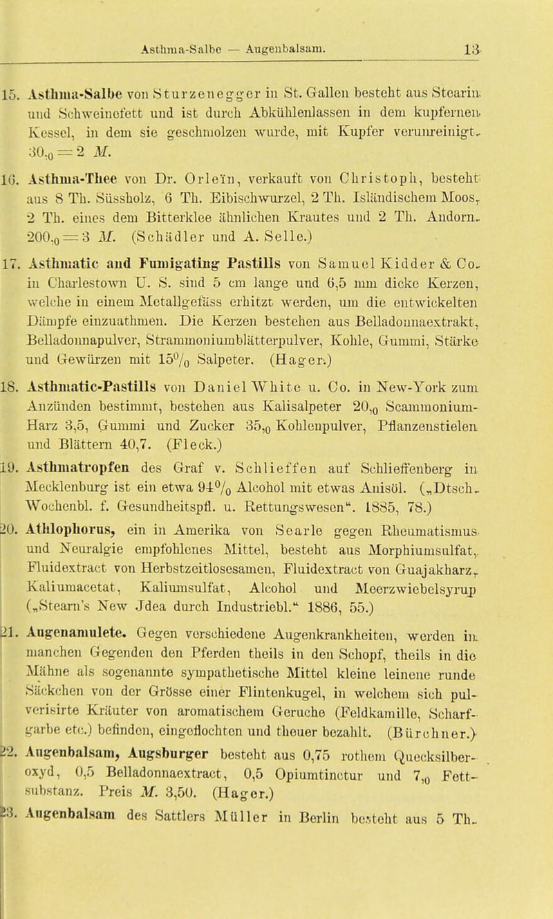 Asthma-Salbe — Augenbalsam. 15. Asthma-Salbe von Sturzenegger in St. Gallen besteht aus Stearin, und Schweinefett und ist durch Abkühlenlassen in dem kupfernen. Kessel, in dem sie geschmolzen wurde, mit Kupfer verunreinigt. 30,o = 2 M. 10. Asthma-Thee von Dr. Orle'in, verkauft von Christoph, besteht aus S Th. Siissholz, 6 Th. Eibischwurzel, 2 Th. Isländischem MoosT 2 Th. eines dem Bitterklee ähnlichen Krautes und 2 Th. Andorn.. 200,o = 3 M. (Schädler und A. Seile.) 17. Asthmatic and Funrigating Pastills von Samuel Kidder & Co. in Charlestown U. S. sind 5 cm lange und 6,5 mm dicke Kerzen, welche in einein Metallgefäss erhitzt werden, um die entwickelten Dämpfe emzuathmen. Die Kerzen bestehen aus Belladounaextrakt, Belladonnapulver, Stranimoniurnblätterpulver, Kohle, Gummi, Stärke und Gewürzen mit 15% Salpeter. (Hager.) 18. Asthmatic-Pastills von Daniel White u. Co. in New-York zum Anzünden bestimmt, bestehen aus Kalisalpeter 20,0 Scammonium- Harz 3,5, Gummi und Zucker 35,0 Kohlenpulver, Pflanzenstielen und Blättern 40,7. (Fleck.) 19. Asthmatropfen des Graf v. Schlieffen auf Schlieffenberg in Mecklenburg ist ein etwa 94% Alcohol mit etwas Anisöl. („Dtsch. Wochenbl. f. Gesundheitspfl. u. Rettungswesen. 1885, 78.) 20. Atklopliorus, ein in Amerika von Searle gegen Rheumatismus und Neuralgie empfohlenes Mittel, besteht aus Morphiumsulfat,. Fluidextract von Herbstzeitlosesamen, Fluidextract von Guajakharzr Kaliumacetat, Kaliumsulfat, Alcohol und Meerzwiebelsyrup („Stearns New Jdea durch Industriebl. 1886, 55.) 21. Augen anmiete. Gegen verschiedene Augenkrankheiten, werden im manchen Gegenden den Pferden theils in den Schopf, theils in die Mähne als sogenannte sympathetische Mittel kleine leinene runde Säckchen von der Grösse einer Flintenkugel, in welchem sich pul- vcriisirte Kräuter von aromatischem Gerüche (Feldkamillo, Scharf- garbe etc.) befinden, eingoflochton und thouer bezahlt. (Bürebner.) 11. Angenbalsam, Augsburger besteht aus 0,75 rothem Quecksilber- oxyd, 0,5 Belladonnaextract, 0,5 Opiumtinctur und 7,0 Fett- Bubstanz. Preis M. 3,50. (Hagor.) S3. Angenbalsam des Sattlers Müller in Berlin besteht aus 5 Th..