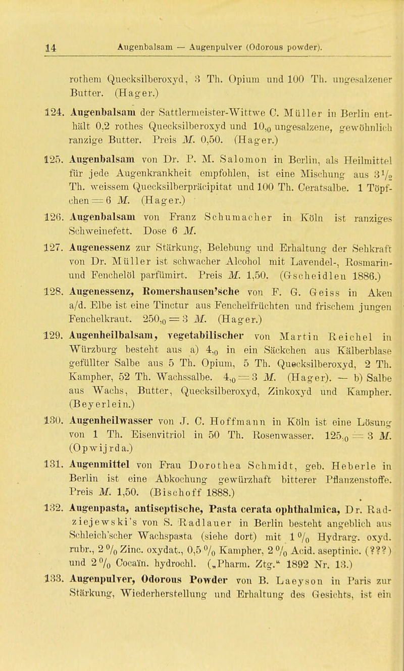 rothem Quecksilberoxyd, 3 Tli. Opium und 100 Th. ungesalzener Butter. (Hag-er.) 124. Augenbalsani der Sattlermeister-Wittwe 0. Müller in Berlin ent- hält 0,2 rotlies Quecksilberoxyd und 10,0 ungesalzene, gewöhnlich ranzige Butter. Preis M. 0,50. (Hag-er.) 125. Augenbalsam von Dr. P. M. Salomon in Berlin, als Heilmittel für jede Augenkrankheit empfohlen, ist eine Mischung aus S1/2 Th. weissem Quecksilberpräcipitat und 100 Th. Ceratsalbe. 1 Töpf- chen—6 M. (Hager.) 120. Augenbalsam von Franz Schumacher in Köln ist ranziges Schweinefett. Dose 6 M. 127. Aiigenessenz zur Stärkung, Belebung und Erhaltung der Sehkraft von Dr. Müller ist schwacher Aleohol mit Lavendel-, Rosmarin - und Fenchel öl parfümirt. Preis M. 1,50. (Gscheidlen 1886.) 128. Aiigenessenz, Romershausen'sche von F. G. Geiss in Aken a/d. Elbe ist eine Tinctur aus Fenchelfrüchten und frischem jungen Fenchelkraut. 250,0 = 3 M. (Hager.) 129. Augenbeilbalsam, vegetabilischer von Martin Reichel in Würzburg besteht aus a) 4,0 in ein Säckchen aus Kälberblase gefüllter Salbe aus 5 Th. Opium, 5 Th. Quecksilberoxyd, 2 Th. Kampher, 52 Th. Wachssalbe. 4,0 = 3 M. (Hager). — b) Salbe aus Wachs, Butter, Quecksilberoxyd, Zinkoxyd und Kampher. (Beyerlein.) 130. Augenheilwasser von J. C. Hoff mann in Köln ist eine Lösung von 1 Th. Eisenvitriol in 50 Th. Rosenwasser. 125,0 = 3 M. (Opwij rda.) 131. Augenmittel von Frau Dorothea Schmidt, geb. Heberle in Berlin ist eine Abkochung gewürzhaft bitterer Pflanzenstoffe. Preis M. 1,50. (Bischoff 1888.) 132. Augenpasta, antiseptische, Pasta cerata ophthalmica, Dr. Rad- ziejewski's von S. Radlauer in Berlin besteht angeblich aus Schleich'scher Wachspasta (siehe dort) mit 1 % Hydrarg. oxyd. rubr., 2%Zinc. oxydat., 0,5% Kampher, 2% Acid. aseptinic. (???) und 2% Cocain, hydrochl. („Pharm. Ztg. 1892 Nr. 13.) 133. Augenpulver, Odorous Powder von B. Laeyson in Paris zur Stttrkung, Wiederherstellung und Erhaltung des Gesichts, ist ein