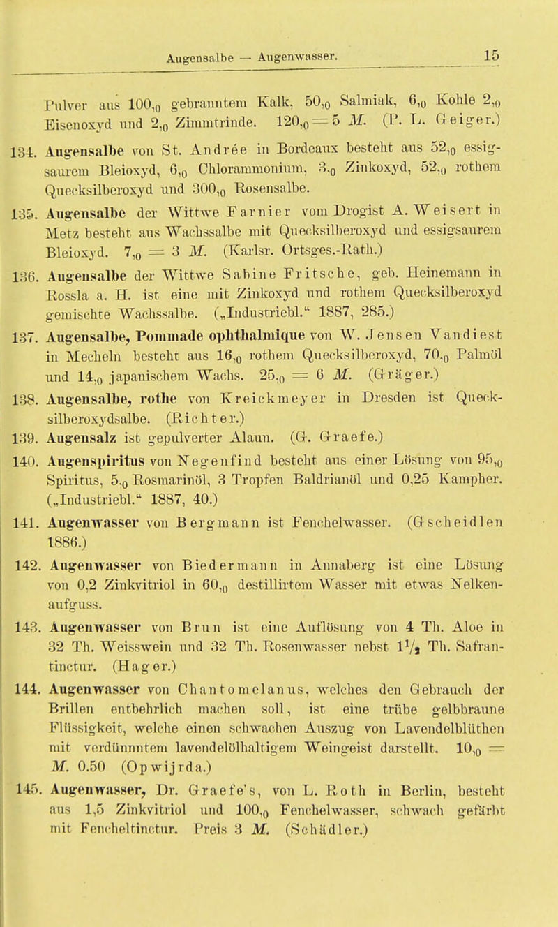 Augensalbe — Augenwasser. 1 5 Pulver aus 100,0 gebräuntem Kalk, 50,0 Salmiak, 6,0 Kohle 2,0 Eisenoxyd und 2,0 Zimmtrinde. 120,0=5 AI. (F. L. G eiger.) 134. Augensalbe von St. Andree in Bordeaux besteht aus 52,0 essig- saurem Bleioxyd, 6,0 Chlorammonium, 3,0 Zinkoxyd, 52,0 rothem Quecksilberoxyd und 300,0 Rosensalbe. 135. Augensalbe der Wittwe Famier vom Drogist A. Weisert in Metz besteht aus Wachssalbe mit Quecksilberoxyd und essigsaurem Bleioxyd. 7,0 = 3 M. (Karlsr. Ortsges.-Rath.) 136. Augensalbe der Wittwe Sabine Fritsche, geb. Heinemann in Rossla a. H. ist eine mit Zinkoxyd und rothem Quecksilberoxyd gemischte Wachssalbe. („Industriebl. 1887, 285.) 137. Augensalbe, Pomniade ophtbalniique von W. Jensen Vandiest in Mechern besteht aus 16,0 rothem Quecksilberoxyd, 70,0 Palmöl und 14,0 japanischem Wachs. 25l0 = 6 M. (Gräger.) 138. Augensalbe, rothe von Kreickmeyer in Dresden ist Queck- silberoxydsalbe. (Richter.) 139. Augensalz ist gepulverter Alaun. (G. Graefe.) 140. Augenspiritus von Negenfind besteht aus einer Lösung von 95,0 Spiritus, 5,0 Rosmarinöl, 3 Tropfen Baldrianöl und 0,25 Kampher. („Industriebl. 1887, 40.) 141. Augenwasser von Bergmann ist Fenchelwasser. (G scheidlen 1886.) 142. Augenwasser von Biedermann in Annaberg ist eine Lösung von 0,2 Zinkvitriol in 60,0 destillirtem Wasser mit etwas Nelken- aufguss. 143. Augenwasser von Brun ist eine Auflösung von 4 Th. Aloe in 32 Th. Weisswein und 32 Th. Rosenwasser nebst IVj Th. Safran- tinctur. (Hager.) 144. Augenwasser von Chantomelanus, welches den Gebrauch der Brillen entbehrlich machen soll, ist eine trübe gelbbraune Flüssigkeit, welche einen schwachen Auszug von Lavendolblüthen mit verdünnntem lavondelölhaltigem Weingeist darstellt. 10,0 = M. 0.50 (Opwijrda.) 145. Augenwasser, Dr. Graefe's, von L. Roth in Berlin, besteht aus 1,5 Zinkvitriol und 100,0 Fenchelwasser, schwach gefärbt mit Fencheltinctur. Preis 3 M. (Schädler.)