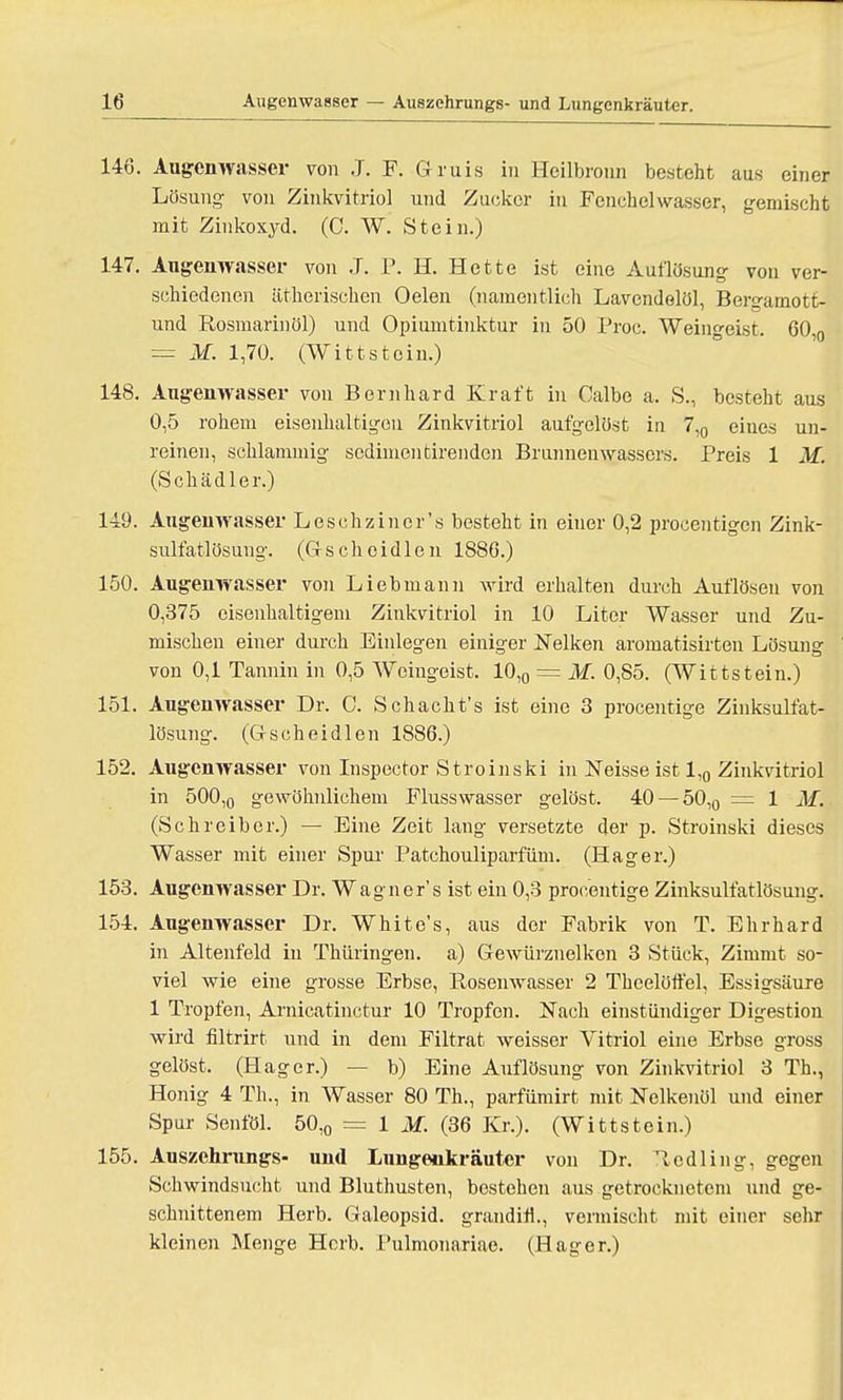 146. Augenwasser von J. F. Gruis in Hcilbronn besteht aus einer Lösung von Zinkvitrio] und Zucker in Fenchelwasser, gemischt mit Zinkoxyd. (C. W. Stein.) 147. Augenwasser von J. P. H. Hette ist eine Auflösung von ver- schiedenen ätherischen Oelen (namentlich Lavcndelöl, Bergamott- und Rosmarin öl) und Opiumtinktur in 50 Proc. Weingeist. 60,0 = M. 1,70. (Wittstein.) 148. Augenwasser von Bernhard Kraft in Calbe a. S., besteht aus 0,5 rohem eisenhaltigen Zinkvitriol aufgelöst in 7,0 eines un- reinen, schlammig sedimentirenden Brunnenwassers. Preis 1 M. (Schädler.) 149. Augenwasser Leschzincr's besteht in einer 0,2 procentigcn Zink- sulfatlösung. (Gschoidlen 1S86.) 150. Augenwasser von Lieb mann wird erhalten durch Auflösen von 0,375 eisenhaltigem Zinkvitriol in 10 Liter Wasser und Zu- mischen einer durch Einlegen einiger Nelken aromatisirten Lösung von 0,1 Tannin in 0,5 Weingeist. 10,0 = M. 0,85. (Wittstein.) 151. Augenwasser Dr. C. Schacht's ist eine 3 procentige Zinksulfat- lösung. (Gscheidlen 1886.) 152. Augenwasser von Inspector Stroinski in Neisse ist 1,0 Zinkritriol in 500,0 gewöhnlichem Flusswasser gelöst. 40 —50,0 = 1 M. (Schreiber.) — Eine Zeit lang versetzte der p. Stroinski dieses Wasser mit einer Spur Patchouliparfüm. (Hager.) 153. Augenwasser Dr. Wagners ist ein 0,3 procentige Zinksulfatlösung. 154. Augenwasser Dr. White's, aus der Fabrik von T. Ehrhard in Altenfeld in Thüringen, a) Gewürznelken 3 Stück, Zimnit so- viel wie eine grosse Erbse, Rosenwasser 2 Thcelöffel, Essigsäure 1 Tropfen, Arnicatinctur 10 Tropfen. Nach einstündiger Digestion wird filtrirt und in dem Filtrat weisser Vitriol eine Erbse gross gelöst. (Hager.) — b) Eine Auflösung von Zinkvitriol 3 TL, Honig 4 Th., in Wasser 80 Th., parfümirt mit Nelkenöl und einer Spur Senföl. 50,0 = 1 M. (36 Kr.). (Wittstein.) 155. Auszehrungs- und Lungenkräuter von Dr. Rcdling, gegen Schwindsucht und Bluthusten, bestehen aus getrocknetem und ge- schnittenem Herb. Galeopsid. granditl., vermischt mit einer sehr kleinen Menge Horb. Fulmonariae. (Hager.)