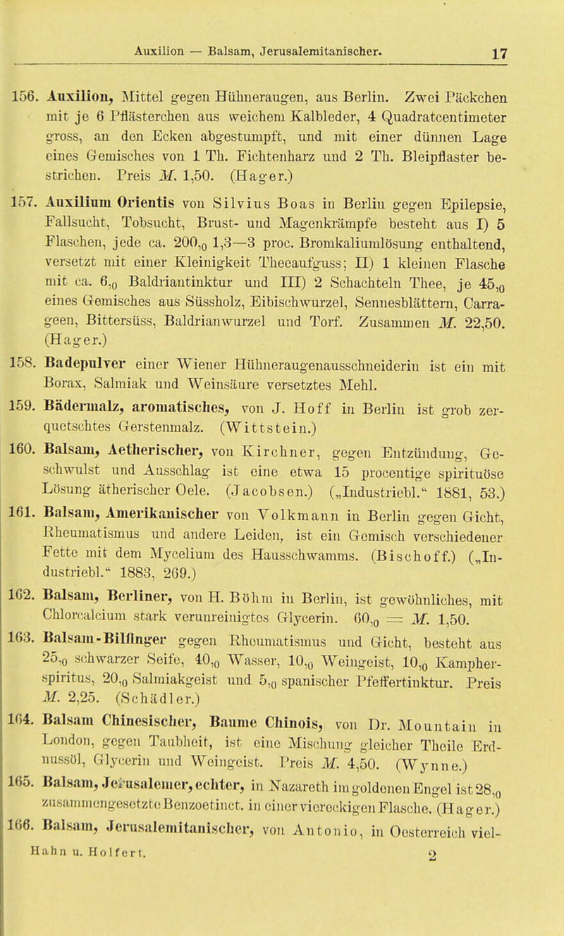 156. Auxilion, Mittel gegen Hühneraugen, aus Berlin. Zwei Päckchen mit je 6 Pflästerchen aus weichem Kalbleder, 4 Quadratcentimeter gross, an den Ecken abgestumpft, und mit einer dünnen Lage eines Gemisches von 1 Th. Fichtenharz und 2 Th. Bleipflaster be- strichen. Preis M. 1,50. (Hager.) 157. Auxiliuin Orientis von Silvius Boas in Berlin gegen Epilepsie, Fallsucht, Tobsucht, Brust- und Magenkrämpfe besteht aus I) 5 Flaschen, jede ca. 200,0 1,3—3 proc. Bromkaliumlösung enthaltend, versetzt mit einer Kleinigkeit Theeaufguss; H) 1 kleinen Flasche mit ca. 6,0 Baldriantinktur und III) 2 Schachteln Thee, je 45,0 eines Gemisches aus Süssholz, Eibischwurzel, Sennesblättern, Carra- geen, Bittersüss, Baldrianwurzel und Torf. Zusammen M. 22,50. (Hager.) 158. Badepulver einer Wiener Hühneraugenausschneiderin ist ein mit Borax, Salmiak und Weinsäure versetztes Mehl. 159. Bädennalz, aromatisches, von J. Hoff in Berlin ist grob zer- quetschtes Gerstenmalz. (Wittstein.) 160. Balsam, Aetherischer, von Kirchner, gegen Entzündung, Ge- schwulst und Ausschlag ist eine etwa 15 procentige spirituöse Lösung ätherischer Oele. (Jacobsen.) („Industriebl. 1881,53.) 161. Balsam, Amerikanischer von Volkmann in Berlin gegen Gicht, Rheumatismus und andere Leiden, ist ein Gemisch verschiedener Fette mit dem Mycelium des Hausschwamms. (Bischoff.) („In- dustriebl. 1883, 269.) 162. Balsam, Berliner, von H.Böhm in Berlin, ist gewöhnliches, mit Chlorcalcium stark verunreinigtes Glycerin. 60l0 = M. 1,50. 163. Balsam-Billinger gegen Rheumatismus und Gicht, besteht aus 25,o schwarzer Seife, 40l0 Wasser, 10,0 Weingeist, 10,0 Kampher- spiritus, 20,0 Salmiakgeist und 5,0 spanischer Pfeffertinktur. Preis M. 2,25. (Schädler.) 164. Balsam Chinesischer, Baume Chinois, von Dr. Mountain in London, gegen Taubheit, ist eine Mischung gleicher Theile Erd- nussöl, Glycerin und Weingeist. Preis M. 4,50. (Wynne.) 165. Balsam, Jcvusalemer, echter, in Nazareth im goldenen Engel ist 28,0 zasammeng-esetztcBenzoetinct. in einer viereckigen Flasche. (Hager.) 166. Balsam, Jerusalemitanischer, von Antonio, in Oesterreich viel- Hahn u. Holfcrt. o