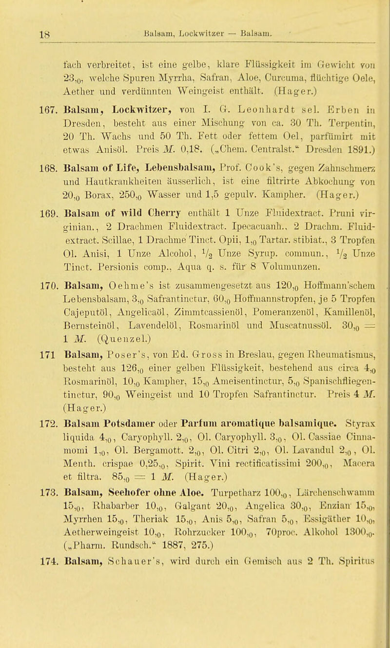 fach verbreitet, ist eine gelbe, klare Flüssigkeit im Gewicht von 23l0, welche Spuren Myrrha, Safran, Aloe, Oureuma, flüchtige Gele, Aether und verdünnten Weingeist enthält. (Hager.) 167. Balsam, Lockwitzer, von I. Gr. Leonhardt sei. Erben in Dresden, besteht aus einer Mischung von ca. 30 Th. Terpentin, 20 Th. Wachs und 50 Th. Fett oder fettem Oel, partum irt mit etwas Anisöl. Preis M. 0,18. („Chem. Centralst. Dresden 1891.) 168. Balsam of Life, Lebensbalsam, Prof. Cook's, gegen Zahnschmerz und Hautkrankheiten äusserlich, ist eine filtrirte Abkochung von 20,0 Borax, 250,0 Wasser und 1,5 gepulv. Kampher. (Hager.) 169. Balsam of wild Cherry enthält 1 Unze Fluidextract. Pruni vir- ginian., 2 Drachmen Fluidextract. Ipecacuanh., 2 Draclun. Fluid- extract. Scillae, 1 Drachme Tinct. Opii, 1,0 Tartar. stibiat., 3 Tropfen Ol. Anisi, 1 Unze Alcohol, 1/2 Unze Syrup. commun., Va Unze Tinct. Persionis comp., Aqua q. s. für 8 Volumunzen. 170. Balsam, Oehme's ist zusammengesetzt aus 120,0 Hoffmann'schem Lebensbalsam, 3,0 Safrantinctur, 60,0 Hoffmannstropfen, je 5 Tropfen Cajeputöl, Angelicaöl, Zimmtcassienöl, Pomeranzenöl, Kamillenöl, Bernsteinöl, Lavendelöl, Rosmarinöl und Muscatnussül. 30,0 = 1 M. (Quenzel.) 171 Balsam, Pos er's, von Ed. Gross in Breslau, gegen Rheumatismus, besteht aus 126,0 einer gelben Flüssigkeit, bestehend aus circa 4,0 Rosmarinöl, 10,0 Kampher, 15,0 Ameisentinctur, 5,0 Spanischfliegen- tinctur, 90,0 Weingeist und 10 Tropfen Safrantinctur. Preis 4 M. (Hager.) 172. Balsam Potsdamer oder Parfüm aromatique balsamique. Styrax liquida 4,0, Caryophyll. 2,0, Ol. Caryophyll. 3,0, Ol. Cassiae Oinna- momi 1,0, Ol. Bergamott. 2,0, Ol. Citri 2,0, Ol. Lavandul 2,0, Ol. Menth, crispae 0,25,0, Spirit. Vini rectificatissimi 200,0, Maina et filtra. 85,0 = 1 M. (Hager.) 173. Balsam, Seehofer ohne Aloe. Turpetharz 100,0, Lärchensehwamm 15,o, Rhabarber 10,0, Galgant 20,0, Angelica 30,0, Enzian 15,0, Myrrhen 15,0, Theriak 15,0, Anis 5,0, Safran 5,0, Essigäther 10,0, Aetherweingeist 10,0, Rohrzucker 100,0, 70proc. Alkohol 1300,0. („Pharm. Rundsch. 1887, 275.) 174. Balsam, Schauer's, wird durch ein Gemisch aus 2 Th. Spiritus