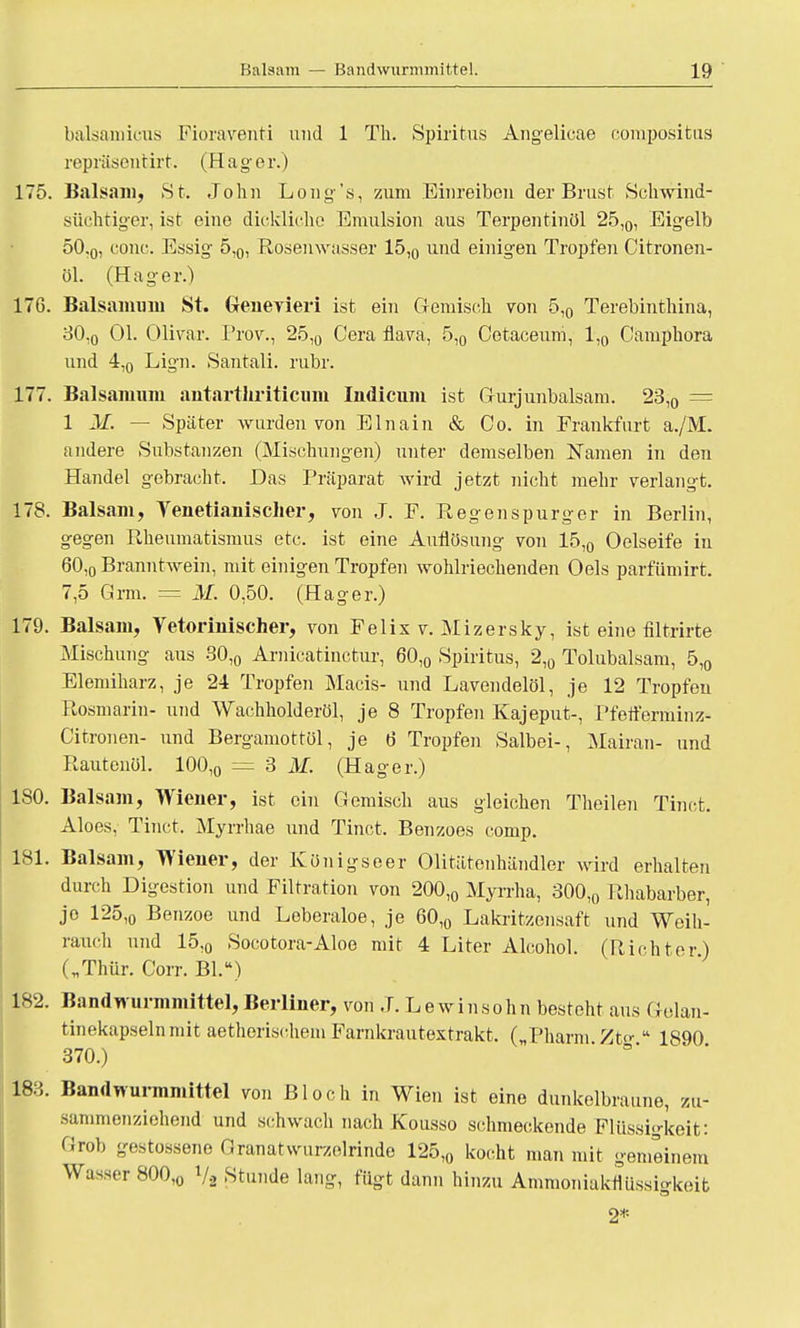 balsainicus Fioraventi und 1 Th. Spiritus Angelicae compositus repräsentirt. (Hager.) 175. Balsam, St. John Long's, zum Einreiben der Brust Schwind- süchtiger, ist eine dickliche Emulsion aus Terpentinöl 25,0, Eigelb 50 ,0, conc. Essig 5,0, Rosenwasser 15,0 und einigen Tropfen Citronen- 01. (Hager.) 176. Balsamuni St. Genevieri ist ein Gemisch von 5,0 Terebinthina, 30,0 Ol. OUvar. Prov., 25,0 Gera flava, 5,0 Cotaceum, 1,0 Camphora und 4,0 Lign. Santali. rubr. 177. Balsanium antartliriticum Indicum ist Gurjunbalsani. 23,0 = 1 M. — Später wurden von EInain & Co. in Frankfurt a./M. andere Substanzen (Mischungen) unter demselben Namen in den Handel gebracht. Das Präparat wird jetzt nicht mehr verlangt. 178. Balsam, Yenetianischer, von J. F. Regenspurger in Berlin, gegen Rheumatismus etc. ist eine Auflösung von 15,0 Oelseife in 60,o Branntwein, mit einigen Tropfen wohlriechenden Oels parfümirt. 7,5 Grm. = M. 0,50. (Hager.) 179. Balsam, Vetorinischer, von Felis v. Mizersky, ist eine filtrirte Mischung aus 30,0 Arnicatinctur, 60,0 Spiritus, 2,0 Tolubalsam, 5,0 Elemiharz, je 24 Tropfen Macis- und Lavendelöl, je 12 Tropfen Rosmarin- und Wachholderöl, je 8 Tropfen Kajeput-, Pfefferminz* Citronen- und Bergamottöl, je 6 Tropfen Salbei-, Mairan- und Rautcnöl. 100,0 = 3 M. (Hager.) 180. Balsam, Wiener, ist ein Gemisch aus gleichen Theilen Tinct. Aloes, Tinct. Myrrhae und Tinct. Benzoes comp. 181. Balsam, Wiener, der Königseer Olitätenhändler wird erhalten durch Digestion und Filtration von 200,0 Myrrha, 300,0 Rhabarber, je 125,o Benzoe und Leberaloe, je 60,0 Lakritzensaft und Weih- rauch und 15,0 Socotora-Aloe mit 4 Liter Alcohol. (Richter) („Thür. Corr. Bl.) 182. Bandwurmmittel, Berliner, von J. Lewinsohn besteht aus Gelan- tinekapseln mit aetherischem Farnkrautextrakt. ( Pharm Ztf  1890 370.) 183. Bandwurmnüttel von Bloch in Wien ist eine dunkelbraune, zu- sammenziehend und schwach nach Kousso schmeckende Flüssigkeit: Grob gestossene Granat wurzelrinde 125,0 kocht man mit gemeinem Wasser 800,0 V2 Stunde lang, fügt dann hinzu Ammoniaktlüssigkeit
