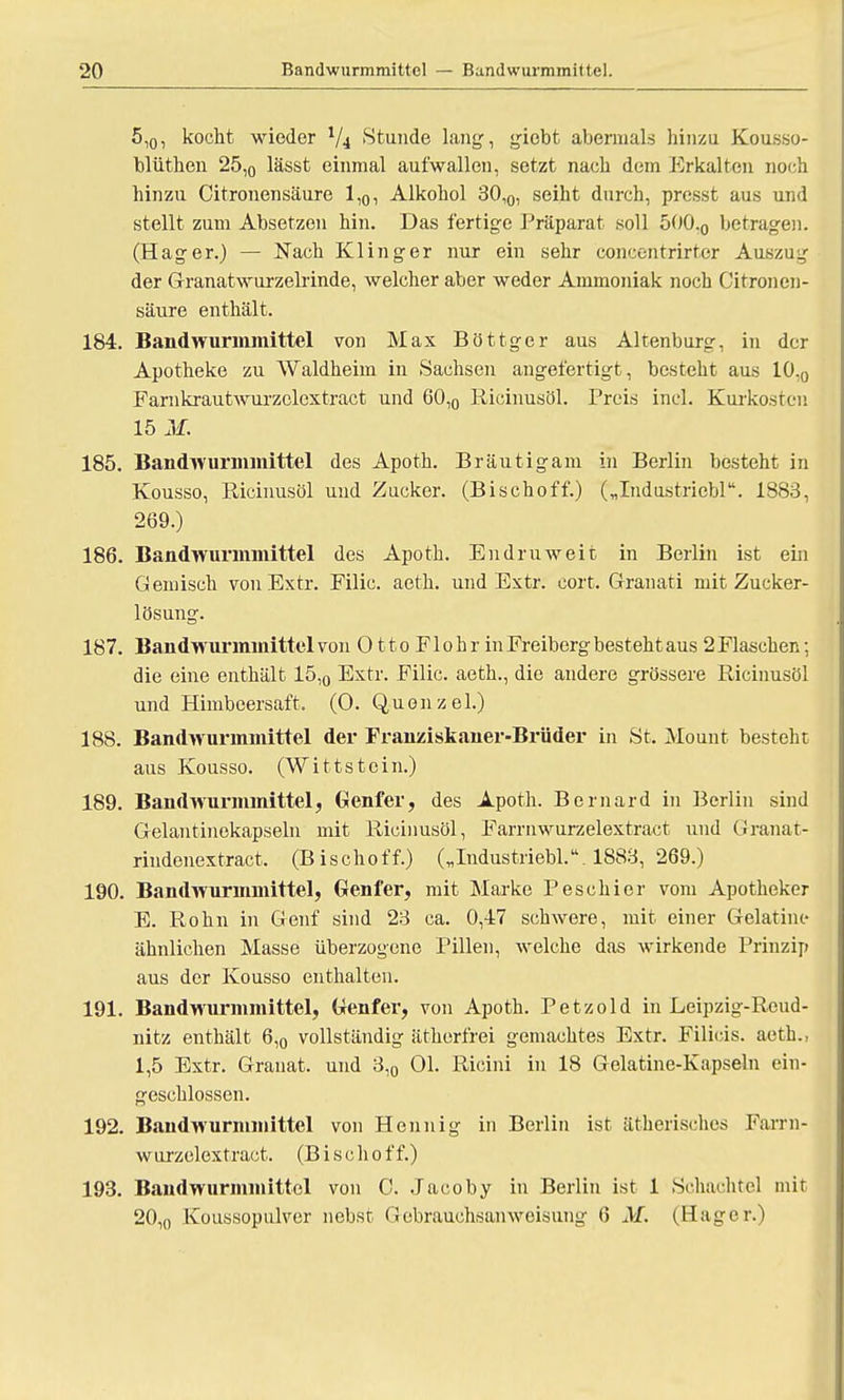 5l0, kocht wieder lfi Stunde lang:, giebt abermals hinzu Kousso- blüthen 25l0 lässt einmal aufwallen, setzt nach dem Erkalten noch hinzu Citronensäure 1,0, Alkohol 30,0, seiht durch, presst aus und stellt zum Absetzen hin. Das fertige Präparat soll 500.0 betrage!). (Hager.) — Nach Klinger nur ein sehr concentrirter Auszug der Grranatwurzelrinde, welcher aber weder Ammoniak noch Citronen- säure enthält. 184. Bandwurmmittel von Max Böttger aus Altenburg, in der Apotheke zu Waldheim in Sachsen angefertigt , besteht aus 10l0 Farnkrautwurzclcxtract und 60,0 Ricinusöl. Preis incl. Kurkosten 15 M. 185. Bandwurmmittel des Apoth. Bräutigam in Berlin besteht in Kousso, Ricinusöl und Zucker. (Bischoff.) („Industricbl. 1883, 269.) 186. Bandwurmmittel des Apoth. Endruweit in Berlin ist ein Gemisch von Extr. Filic. aeth. und Extr. cort. Granati mit Zucker- lösung. 187. Bandwurmmittel von 011 o F1 o h r in Freiberg besteht aus 2 Flaschen; die eine enthält 15,0 Extr. Filic. aeth., die andere grössere Ricinusöl und Himbeersaft. (0. Quenzel.) 188. Bandwurmmittel der Franziskaner-Brüder in St. Mount besteht aus Kousso. (Wittstein.) 189. Bandwurmmittel, Genfer, des Apoth. Bernard in Berlin sind Gelantinekapsehi mit Ricinusöl, Farrnwurzelextract und Granat- rindenextract. (Bischoff.) („Industriebl.M883, 269.) 190. Bandwurmmittel, Genfer, mit Marke Peschier vom Apotheker E. Röhn in Genf sind 23 ca. 0,47 schwere, mit einer Gelatine ähnlichen Masse überzogene Pillen, welche das wirkende Prinzip aus der Kousso enthalten. 191. Bandwurmmittel, Genfer, von Apoth. Petzold in Leipzig-Reud- nitz enthält 6,0 vollständig ätherfrei gemachtes Extr. Filicis. aeth., 1,5 Extr. Granat, und 3,0 Ol. Ricini in 18 Gelatine-Kapseln ein- geschlossen. 192. Bandwurmmittel von Hennig in Berlin ist ätherisches Farrn- wurzelextract. (Bisch off.) 193. Bandwurmmittcl von 0. Jacoby in Berlin ist 1 Schachtel mit 20,0 Koussopulver nebst Gebrauchsanweisung 6 M. (Hager.)
