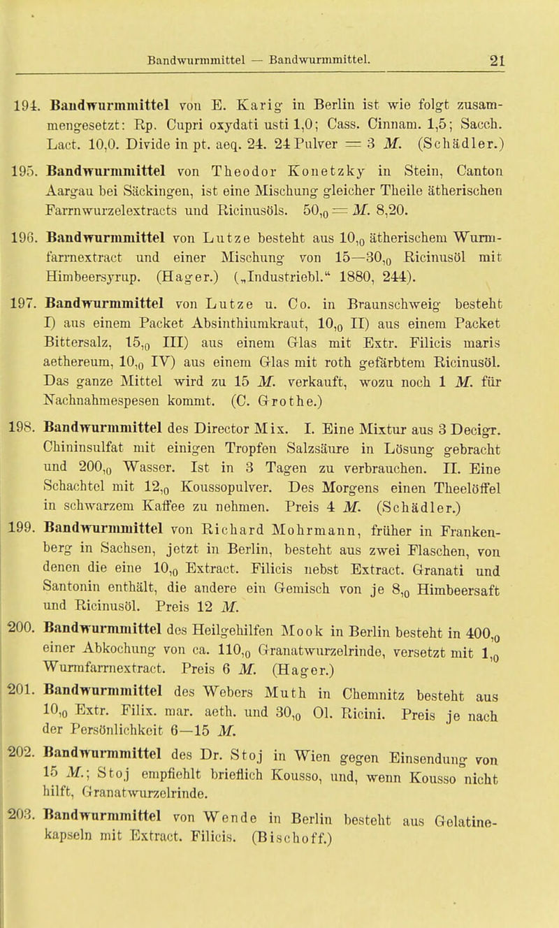 194. Baiidwurmmittel von E. Karig in Berlin ist wie folgt zusam- mengesetzt: Rp. Cupri oxydati usti 1,0; Cass. Cinnam. 1,5; Sacch. Lact. 10,0. Divide in pt, aeq. 24. 24 Pulver = 3 M. (Schädler.) 195. Bandwurmmittel von Theodor Konetzky in Stein, Oanton Aargau bei Säckingen, ist eine Mischung gleicher Theile ätherischen Farrnwurzelextracts und Ricinusöls. 50,0 = M. 8,20. 196. Bandwurmmittel von Lutze besteht aus 10,0 ätherischem Wurm- farrnextract und einer Mischling von 15—30,0 Ricinusöl mit Himbeersyrup. (Hager.) („Industriebl. 1880, 244). 197. Bandwurmmittel von Lutze u. Co. in Braunschweig besteht I) aus einem Packet Absinthiumkraut, 10,0 II) aus einem Packet Bittersalz, 15,0 III) aus einem G-las mit Extr. Filicis maris aethereum, 10,0 IV) aus einem Glas mit roth gefärbtem Ricinusöl. Das ganze Mittel wird zu 15 M. verkauft, wozu noch 1 M. für Nachnahmespesen kommt. (C. G-rothe.) 198. Bandwurmmittel des Director Mix. I. Eine Mixtur aus 3 Decigr. Chininsulfat mit einigen Tropfen Salzsäure in Lösung gebracht und 200,0 Wasser. Ist in 3 Tagen zu verbrauchen. IL Eine Schachtel mit 12,0 Koussopulver. Des Morgens einen Theelöffel in schwarzem Kaffee zu nehmen. Preis 4M. (Schädler.) 199. Bandwurmmittel von Richard Mohrmann, früher in Franken- berg in Sachsen, jetzt in Berlin, besteht aus zwei Flaschen, von denen die eine 10,0 Extract. Filicis nebst Extract. Granati und Santonin enthält, die andere ein Gemisch von je 8,0 Himbeersaft und Ricinusöl. Preis 12 M. 200. Bandwurmmittel des Heilgehilfen Mook in Berlin besteht in 400,0 einer Abkochung von ca. 110,0 Granatwurzelrinde, versetzt mit 1,0 Wurmfarrnextract. Preis 6 M. (Hager.) 201. Bandwurmmittel des Webers Muth in Chemnitz besteht aus 10,0 Extr. Filix. mar. aeth. und 30,0 Ol. Ricini. Preis je nach der Persönlichkeit 6—15 M. 202. Bandwurmmittel des Dr. Stoj in Wien gegen Einsendung von 15 M.; Stoj empfiehlt brieflich Kousso, und, wenn Kousso nicht hilft, Cranatwurzelrinde. 203. Band Wurmmittel von Wende in Berlin besteht aus Gelatine- kapseln mit Extract. Filicis. (Bischoff.)