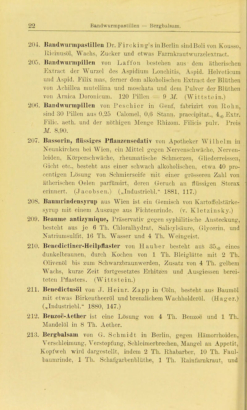 204. BandwurinpastiUen Dr. Fircking's inBerlin sindBoli von Kousso, Ricinusöl, Wachs, Zucker und etwas Farrnkrautwurzelextraet. 205. Bandwnriupillen von Laft'on bestehen aus - dem ätherischen Extract der Wurzel des Aspidium Lonchitis, Aspid. Helveticum und Aspid. Filix mas, ferner dem alkoholischen Extract der Bliithen von Achillea mutellina und moschata und dem Pulver der Bliithen von Arnica Doronicum. 120 Pillen = 9 M. (Wittstein.) 206. Bandwunnpillen von Peschier in Gent, fabrizirt von Röhn, sind 30 Pillen aus 0,25 Calomel, 0,6 Staun, praecipitat,, 4,0 Extr. Filic. aeth. und der nötkigen Menge Rhizom. Filicis pulv. Preis M. 8,90. 207. Bassorin, flüssiges Pflanzensedativ von Apotheker Wilhelm in Neunkirchen bei Wien, ein Mittel gegen Nervenschwäche, Nerven- leiden, Körperschwäche, rheumatische Schmerzen, Gliederreissen, Gicht etc., besteht aus einer schwach alkoholischen, etwa 40 pro- centigcn Lösung von Schmierseife mit einer grösseren Zahl von ätherischen Oelen parfümirt, deren Geruch an flüssigen Storax erinnert, (Jacobsen.) („Industriebl. 1881, 117.) 20S. Baumrindensyrup aus Wien ist ein Gemisch von Kartoffelstärke- syrup mit einem Auszuge aus Fichtenrindc. (v. Kietz in sky.) 209. Beauine antizymique, Präservativ gegen syphilitische Ansteckung, besteht aus je 6 Th. Chloralhydrat, Salicylsäure, Glycerin, und Natriumsulfit, 16 Th. Wasser und 4 Th. Weingeist, 210. Bencdictiner-Heilpflaster von Hauber besteht aus 35,0 eines dunkelbraunen, durch Kochen von 1 Th. Bleiglätte mit 2 Th. Olivenöl bis zum Schwarzbraunwerden, Zusatz von 4 Th. gelbem Wachs, kurze Zeit fortgesetztes Erhitzen und Ausgiessen berei- teten Pflasters. (Wittstein.) 211. Benedictusöl von J. Heinr. Zapp in Cöln, besteht aus Baumöl mit etwas Birkentheeröl und brenzlichem Wachholdcröl. (Hager.) („Industriebl. 1880, 147.) 212. Beiizo'e-Aetlicr ist eine Lösung von 4 Th. Benzoe und 1 Th. Mandelöl in 8 Th. Aethcr. 213. Bcrgbalsam von G. Schmidt in Berlin, gegen Hämorrhoiden, Verschloimung, Verstopfung, Schleimerbreehen, Mangel an Appetit, Kopfweh wird dargestellt, indem 2 Th. Rhabarber, 10 Th. Faul- baumrinde, 1 Th. Schafgarbenblüthe, 1 Th. Rainfarnkraut, und