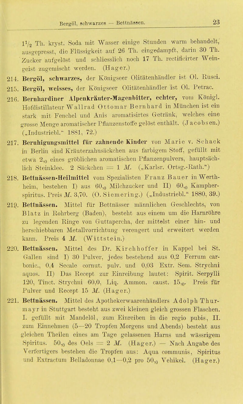 Bergöl, schwarzes — Bettnässen. 1V2 Tb. kryst. Soda mit Wasser einige Stunden wann behandelt, ausgepresst, die Flüssigkeit auf 26 Tb. eingedampft, darin 30 Tb. Zucker aufgelöst und schliesslich noch 17 Tb. rectificirter Wein- geist zugemischt werden. (Hager.) 214. Bergöl, schwarzes, der Königseer Olitätenhändler ist Ol. Rusci. 215. Bergöl, weisses, der Königseer Olitätenhändler ist OL Petrac. 216. Bernhardiner Alpenkräuter-Magenbitter, echter, vom Königl. Hofdistillateur Wallrad Ottomar Bernhard in München ist ein stark mit Fenchel und Anis aromatisirtes Getränk, welches eine grosse Menge aromatischer Pflanzenstoffe gelöst enthält. (Jacobsen.) („Industriebl, 1881, 72.) 217. Beruhigungsmittel für zahnende Kinder von Marie v. Scback in Berlin sind Kräuterzahnsäckchen aus farbigem Stoff, gefüllt mit etwa 2,0 eines gröblichen aromatischen Pfianzenpulvers, hauptsäch- lich Steinklee. 2 Säckchen = 1 M. („Karlsr. Ortsg.-Rath.) 218. Bettnässen-Heilmittel vom Spezialisten Franz Bauer in Werth- heim, bestehen I) aus 60,0 Milchzucker und II) 60,0 Kampber- spiritus. Preist. 3,70. (0. Siemering.) („Industrie«. 1880, 39.) 219. Bettnässen. Mittel für Bettnässer männlichen Geschlechts, von Blatz in Rohrberg (Baden), besteht aus einem um die Harnröhre zu legenden Ringe von Guttapercha, der mittelst einer hin- und herschiebbaren Metallvorrichtung verengert und erweitert werden kann. Preis 4 M. (Wittstein.) 220. Bettnässen. Mittel des Dr. Kirchhoffer in Kappel bei St. Gallen sind I) 30 Pulver, jedes bestehend aus 0,2 Ferrum car- bonic, 0,4 Sccale comut. pulv. und 0,03 Extr. Sem. Strycbni aquos. II) Das Recept zur Einreibung lautet: Spirit. Serpylli 120, Tinct. Strycbni 60,0, Liq. Amnion, caust. 15,0. Preis für Pulver und Recept 15 M. (Hager.) 221. Bettnässen. Mittel des Apothekerwaarenkändlers Adolph Thur- mayr in Stuttgart besteht aus zwei kleinen gleich grossen Flaschen. I. gefüllt mit Mandelöl, zum Einreiben in die regio pubis, IL zum Einnehmen (5—20 Tropfen Morgens und Abends) besteht aus gleichen Theilen eines am Tage gelassenen Harns und wässrigem Spiritus. 50,0 des Oels = 2 M. (Hager.) — Nach Angabe dos Verfcrtigers bestehen die Tropfen aus: Aqua communis, Spiritus und ftxtractuni Belladonnae 0,1—0,2 pro 50,0 Vehikel. (Hager.)