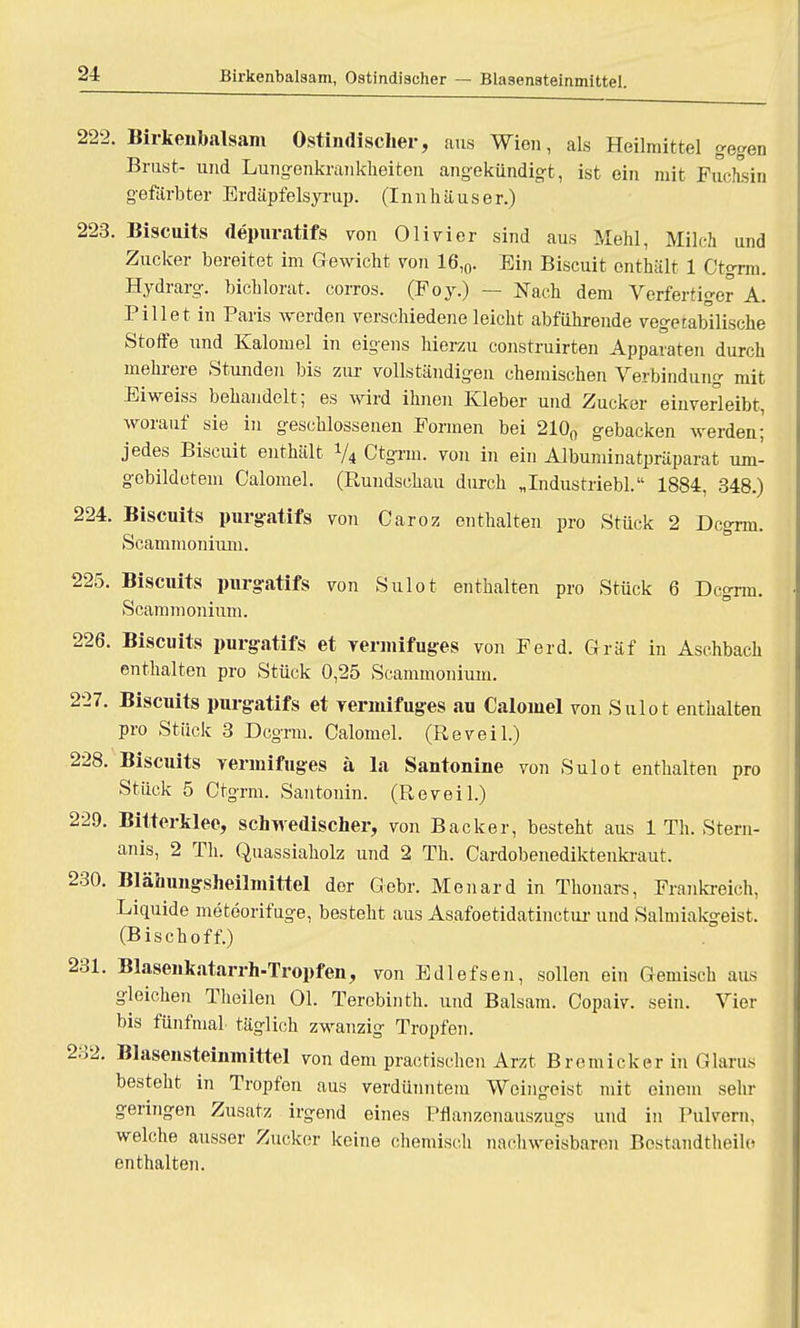 Birkenbalsam, Ostindiseher — Blasensteinmittel. 222. Birkenbalsam Ostindiseher, aus Wien, als Heilmittel gegen Brust- und Lungenkrankheiten angekündigt, ist ein mit Fuchsin gefärbter Erdäpfelsyrup. (Innhäuser.) 223. Biscuits depuratifs von Olivier sind aus Mehl, Milch und Zucker bereitet im Gewicht von 16,0. Ein Biscuit enthält 1 Ctgrm. Hydrarg. bichlorat. corros. (Foy.) — Nach dem Verfertiger A. Pill et in Paris werden verschiedene leicht abführende vegetabilische Stoffe und Kalomel in eigens hierzu construirten Apparaten durch mehrere Stunden bis zur vollständigen chemischen Verbindung mit Eiweiss behandelt; es wird ihnen Kleber und Zucker einverleibt, worauf sie in geschlossenen Formen bei 210n gebacken werden; jedes Biscuit enthält 74 Ctgrm. von in ein Albuminatpräparat um- gebildetem Calomel. (Rundschau durch „Industriebl. 1884, 348.) 224. Biscuits purgatifs von Caroz enthalten pro Stück 2 Dcgrm. Scammonium. 225. Biscuits purgatifs von Sulot enthalten pro Stück 6 Dcgrm. Scammonium. 226. Biscuits purgatifs et vermifuges von Ferd. Gräf in Aschbach enthalten pro Stück 0,25 Scammonium. 227. Biscuits purgatifs et vermifuges au Calomel von Sulot enthalten pro Stück 3 Dcgrm. Calomel. (Reveil.) 228. Biscuits yennifuges ä la Santonine von Sulot enthalten pro Stück 5 Ctgrm. Santonin. (Reveil.) 229. Bitterklee, schwedischer, von Backer, besteht aus 1 Th. Stern- anis, 2 Th. Quassiaholz und 2 Th. Cardobenediktenkraut. 230. Blähungsheilmittel der Gebr. Menard in Thonars, Frankreich, Liquide meteorifuge, bestellt aus Asafoetidatinetur und Salmiakgeist. (Bischoff.) 231. Blasenkatarrh-Tropfen, von Edlefsen, sollen ein Gemisch aus gleichen Theilen Ol. Terobinth. und Balsam. Copaiv. sein. Vier bis fünfmal täglich zwanzig Tropfen. 232. Blasensteinmittel von dem prac tischen Arzt Brem ick er in Glarus besteht in Tropfen aus verdünntem Weingeist mit einem sehr geringen Zusatz irgend eines Pflanzcnauszugs und in Pulvern, welche ausser Zucker keine chemisch nachweisbaren Bostandtheilo enthalten.
