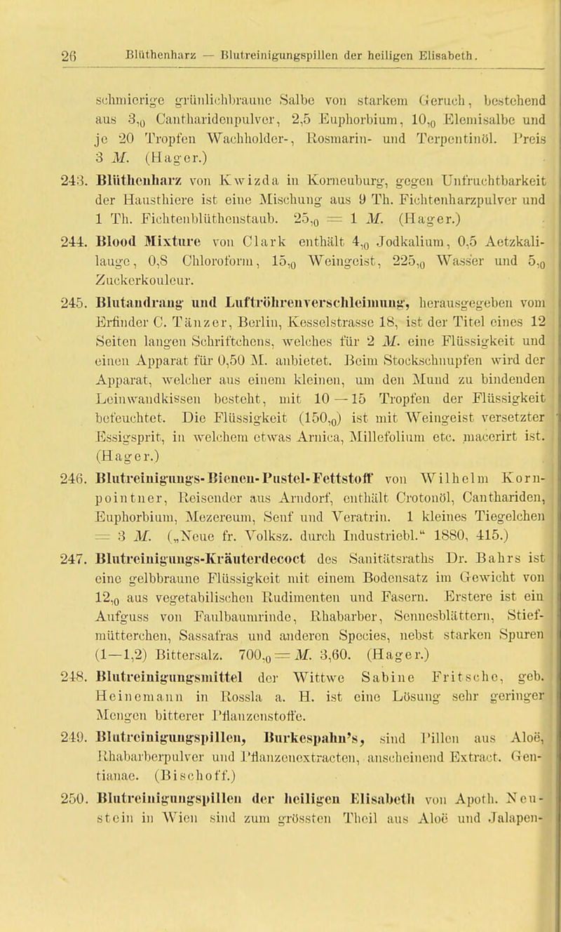 2fi Blüthenharz — Blulreinigungspillen der heiligen Elisabeth. schmierige grünlichbraune Salbe von starkem (ieruch, bestehend aus 3,0 Cantharidonpulver, 2,5 Euphorbium, 10,0 Elemisalbe und je 20 Tropfen Wachholdcr-, Rosmarin- und Terpentinöl. Preis 3 M. (Hager.) 243. Blüthcnharz von Kwizda in Korneuburg, gegen Unfruchtbarkeit der Hausthiere ist eine Mischung aus 9 Th. Fichtenharzpulver und 1 Th. Fichtenblüthenstaub. 25,0 = 1 M. (Hager.) 244. Blood Mixture von Clark enthält 4,0 Jodkaliutn, 0,5 Aetzkali- laugc, 0,8 Chloroform, 15,0 Weingeist, 225,0 Wasser und 5,0 Zuckerkouleur. 245. Blutandrang und Luftröhrenverschleinmng, herausgegeben vom Erfinder C. Tänzer, Berlin, Kesselstrasse 18, ist der Titel eines 12 Seiten langen Schriftchens, welches für 2 M. eine Flüssigkeit und einen Apparat für 0,50 M. anbietet. Beim Stockschnupfen wird der Apparat, welcher aus einem kleinen, um den Mund zu bindenden Leinwandkisseu besteht, mit 10—15 Tropfen der Flüssigkeit befeuchtet. Die Flüssigkeit (150,0) ist mit Weingeist versetzter Essigsprit, in welchem etwas Arnica, Millefolium etc. macerirt ist. (Hager.) 246. Blutreinigungs-Bienen-Pustel-Fettstoff von Wilhelm Korn- pointner, Reisender aus Arndorf, enthält Crotonöl, Canthariden, Euphorbium, Mezereum, Senf und Veratrin. 1 kleines Tiegelchen = 3 M. („Neue fr. Volksz. durch Industriebl. 1880, 415.) 247. Blutreinigungs-Kräuterdecoct des Sanitätsraths Dr. Bahrs ist eine gelbbraune Flüssigkeit mit einem Bodensatz im Gewicht von 12,0 aus vegetabilischen Rudimenten und Fasern. Erstere ist ein Aufguss von Faulbaumrinde, Rhabarber, Sennesblättern, Stief- mütterchen, Sassafras und anderen Species, nebst starken Spuren (1—1,2) Bittersalz. 700.0 = i>/. 3,60. (Hager.) 248. Blutreinigungsmittel der Wittwe Sabine Fritscho, geb. Heinemann in Rossla a. H. ist eine Lösung sehr geringer Mengen bitterer l'fianzcnstotfe. 240. Blutreinig'iingspillen, Burkespahu's, sind Pillen aus Aloe, Rhabarberpulver und Pfianzeiiextractcn, anscheinend Extraet. Gen- tianac. (Bisch off.) 250. Blutreinigungsnillen der heiligen Elisabeth von Apoth. Neu- st ein in Wien sind zum grössten Thcil aus Aloe und Jalapen-
