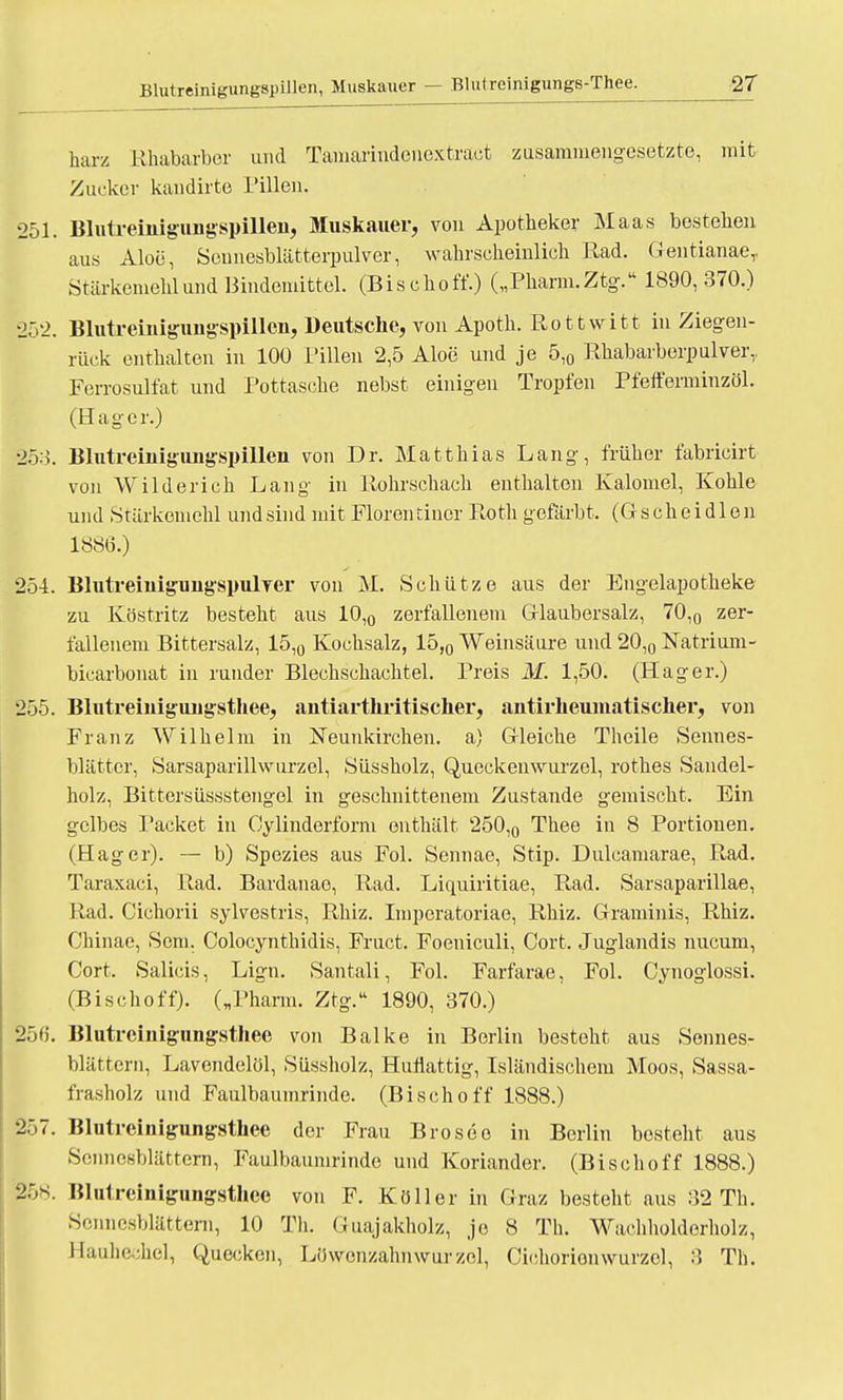 harz Rhabarber und Tamarindenextract zusammengesetzte, mit Zucker kandirte Pillen. 251. Blutreinigungspillen, Muskauer, von Apotheker Maas bestehen aus Aloe, Sennesblätterpulver, wahrscheinlich Rad. Gentianae,, Stärkemehl und Bindemittel. (Bischoff.) („Pharm. Ztg. 1890,370.) 252. Blutreiniguugspillcn, Deutsche, von Apoth. Rottwitt in Ziegen- rück enthalten in 100 Pillen 2,5 Aloe und je 5,0 Rhabarberpulver,. Ferrosulfat und Pottasche nebst einigen Tropfen Pfefferminzöl. (Hager.) |53. BlutreinigujigspiUen von Dr. Matthias Lang, früher fabricirt von Wilderich Lang in Rohrschach enthalten Kalomel, Kohle und Stärkemehl und sind mit Floren tiner Roth gefärbt. (G s ch e i d 1 e n 188(5.) 254. Blutreiuigungspulver von M. Schütze aus der Engelapotheke zu Köstritz besteht aus 10,0 zerfallenem Glaubersalz, 70,0 zer- fallenem Bittersalz, 15,0 Kochsalz, 15,0 Weinsäure und 20,0 Natrium- bicarbonat in runder Blechschachtel. Preis M. 1,50. (Hager.) 255. Blutreinigungsthee, antiarthritischer, antirheuinatischer, von Franz Wilhelm in Neunkirchen, a) Gleiche Theile Sennes- blättcr, Sarsaparillwurzel, Süssholz, Queckenwurzcl, rothes Sandel- holz, Bittersüssstengel in geschnittenem Zustande gemischt. Ein gelbes Packet in Oy linderform enthält 250,0 Thee in 8 Portionen. (Hager). — b) Spezies aus Fol. Sennae, Stip. Dulcamarae, Rad. Taraxaci, Rad. Bardanae, Rad. Liquiritiae, Rad. Sarsaparillae, Rad. Cichorii sylvestris, Rhiz. Imperatoriae, Rhiz. Graminis, Rhiz. Chinae, Sem. Colocynthidis, Fruct. Foeniculi, Cort. Juglandis nueum, Cort. Salicis, Lign. Santali, Fol. Farfarae, Fol. Cynoglossi. (Bischoff). („Pharm. Ztg. 1890, 370.) 256. Blutreinigungsthee von Balke in Berlin besteht aus Sennes- blättern, Lavendelöl, Süssholz, Huiiattig, Isländischem Moos, Sassa- frasholz und Faulbaumrinde. (Bischoff 1888.) 257. Blutreinigungsthee der Frau Brosee in Berlin besteht aus Sennesblättern, Faulbaumrinde und Koriander. (Bischoff 1888.) 25s. Blutreinigungsthee von F. Köller in Graz besteht aus 32 Th. Sermesblättern, 10 Th. Guajakholz, je 8 Th. Wachholderhof, Hauhechel, Quecken, Löwenzahnwurzel, Cichorionwurzel, 3 Th.