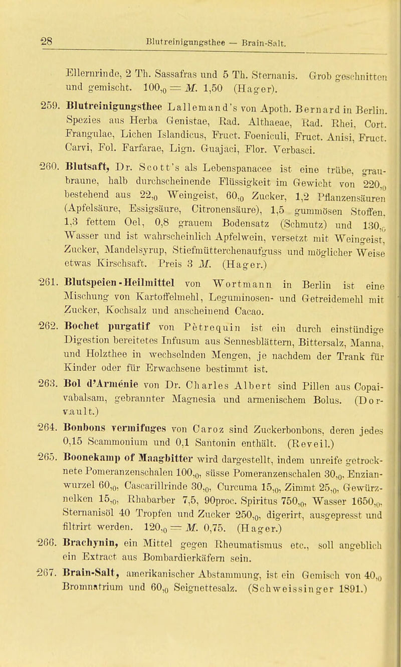 Ellernrinde, 2 Th. Sassafras und 5 Th. Sternanis. Grob geschnitten und gemischt. 100,0 = M. 1,50 (Hager). 259. Blutreinigungsthee Lallemand's von Apotb. Bernard in Berlin. Spezies ans Herba Genistae, Rad. Althaeae, Rad. Rhei, Cort. Frangulae, Liehen Islandicus, Fruct. Foeniculi, Fruct, Anisi, Fruct. Carvi, Fol. Farfarae, Lign. Guajaci, Flor. Verbasci. 260. Blutsaft, Dr. Scott's als Lebenspanacee ist eine trübe <>rau- bi 'aune, halb durchscheinende Flüssigkeit im Gewicht von 220 bestehend aus 22,0 Weingeist, 60,0 Zucker, 1,2 Pflanzensäuren (Apfelsäure, Essigsäure, Citronensäure), 1,5 gummösen Stoffen, 1,3 fettem Oel, 0,8 grauem Bodensatz (Schmutz) und 130 c Wasser und ist wahrscheinlich Apfelwein, versetzt mit Weimreist, Zucker, Mandelsyrup, Stiefmütterchenaufguss und möglicher Weise etwas Kirschsaft. Preis 3 M. (Hager.) 261. Blutspeien-Heilmittel von Wortmann in Berlin ist eine Mischung von Kartoffelmehl, Leguminosen- und Getreidemehl mit Zucker, Kochsalz und anscheinend Cacao. 262. Bochet purgatif von Petrequin ist ein durch einstündige Digestion bereitetes Infusum aus Sennesblättem, Bittersalz, Manna, und Holzthee in wechselnden Mengen, je nachdem der Trank für Kinder oder für Erwachsene bestimmt ist. 263. Bol (l'Armenie von Dr. Charles Albert sind Pillen aus Copai- vabalsam, gebrannter Magnesia und armenischem Bolus. (Dor- v.ault.) 264. Boubons Yermifuges von Oaroz sind Zuckerbonbons, deren jedes 0,15 Scammonium und 0,1 Santonin enthält. (Reveil.) 265. Boonekamp of Maagbitter wird dargestellt, indem unreife getrock- nete Pomeranzenschalen 100,0, süsse Pomeranzenschalen 30,0, Enzian- wurzel 60,0, Cascarillrinde 30,0, Curcuma 15,0, Zimmt 25,0, Gewürz- nelken 15,o, Rhabarber 7,5, 90proc. Spiritus 750,0, Wasser 1650,,,. Stenianisöl 40 Tropfen und Zucker 250,0, digerirt, ausgepresst und filtrirt werden. 120,0 = M. 0,75. (Hager.) 266. Bracbynin, ein Mittel gegen Rheumatismus etc., soll angeblich ein Extract aus Bombardierkäfeni sein. 267. Brain-Salt, amerikanischer Abstammung, ist ein Gemisch von 40,0 Bromnatrium und 60,0 Seignettosalz. (Schweissinger 1891.)