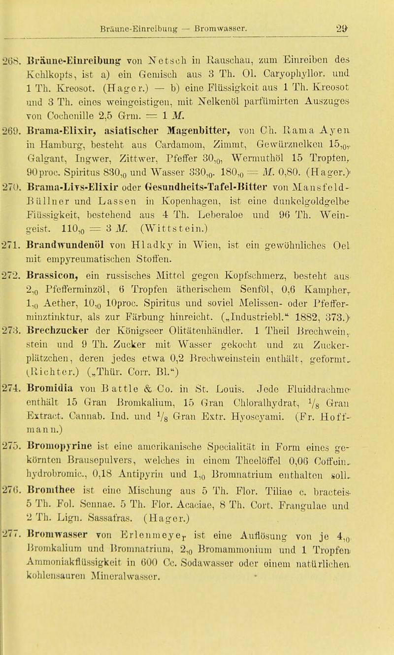 Bräune-Einreibung — Bromwasser. §68. Bräune-Einreibung von Notseh in Rauschau, zum Einreiben des Kehlkopfs, ist a) ein Gemisch aus 3 Th. Ol. Cäryophyllor. und 1 Th. Kreosot. (Hager.) — b) eine Flüssigkeit aus 1 Th. Kreosot und 3 Th. eines weingeistigen, mit Nelkenöl parfümirten Auszuges von Cochenille 2,5 G-rm. — IM. 269. Brama-Elixir, asiatischer Magenbitter, von Ch. Rama Ayen in Hamburg, besteht aus Cardamom, Zimmt, Gewürznelken 15,0v Galgant, Ingwer, Zittwer, Pfeffer 30,0, Wermuthöl 15 Tropfen, 90proc. Spiritus 830,0 und Wasser 330,0. 180,0 = M. 0,80. (Hager.)- 270. Brama-Livs-Elixir oder Gesundheits-Tafel-Bitter von Mansfold- Büllner und Lassen in Kopenhagen, ist eine dunkolgoldgelbe Flüssigkeit, bestehend aus 4 Th. Leberaloe und 96 Th. Wein- geist. 110,0 = 3 M. (Wittstein.) 271. Brandwundenöl von Hladky in Wien, ist ein gewöhnliches Oel mit empyreumatischen Stoffen. 272. Brassicon, ein russisches Mittel gegen Kopfschmerz, besteht aus 2,0 Pfefferminzöl, 6 Tropfen ätherischem Senföl, 0,6 Kampherr 1,0 Aether, 10,0 lOproc. Spiritus und soviel Melissen- oder Pfeffer- minztinktur, als zur Färbung hinreicht. („Industriebl. 1882, 373.} 273. Brechzucker der Königseer Olitätenhändler. 1 Theil Brcchwoin, stein und 9 Th. Zucker mit Wasser gekocht und zu Zucker- plätzchen, deren jedes etwa 0,2 Broch Weinstein enthält, geformt- (.Richter.) („Thür, Corr. Bl.w) 27-4. Bromidia von Battie & Co. in St. Louis. Jede Fluiddrachrae- enthält 15 Gran Bromkalium, 15 Gran Chloralhydrat, 1/s Gran Extract. Cannab. Ind. und 1/8 Gran Extr. Hyoscyami. (Fr. Hoff- man n.) 275. Bromopyrine ist eine amerikanische Specialität in Form eines ge- körnten Brausepulvers, welches in einem Theolöffel 0,06 Coffein, hydrobromic, 0,18 Antipyriu und 1,0 Bromnatrium enthalten solL 276. Bronithee ist eine Mischung aus 5 Th. Flor. Tiliao c. bracteis- 5 Th. Fol. Sennae. 5 Th. Flor. Acaciae, 8 Th. Gort, Frangulae und '2 Th. Lign. Sassafras. (Hager.) 277. Bromwasser von Erlenmoyer ist eine Auflösung von je 4,n Bromkalium und Bromnatrium, 2,0 Bromammonium und 1 Tropfen. Ammoniakflüssigkeit in 600 Cc. Sodawasser oder einein natürlichen kohlensauren Mineralwasser.