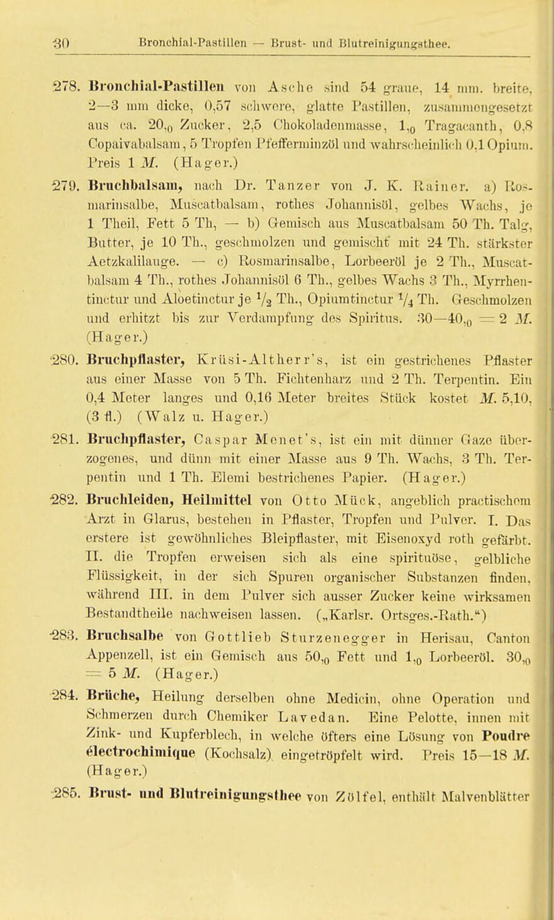 278. Bronchial-Pastillen von Asche sind 54 graue, 14 nun. breite, 2—3 nun dicke, 0,57 schwere,' glatte Pastillen, zusammengesetzt aus ca. 20,0 Zucker, 2,5 Chokoladoinnasse, 1,0 Tragacanth, 0.8 Copaivabalsam, 5 Tropfen Pfefferminzöl und wahrscheinlich 0,1 Opium. Preis 1 M. (Hager.) 279. Bruchbalsam, nach Dr. Tanzer von J. K. Rainer, a) Uu~- marinsalbe, Muscatbalsam, roth.es Johannisöl, gelbes Wachs, je 1 Theil, Fett 5 Th, — b) Gemisch aus Muscatbalsam 50 Th. Talg, Butter, je 10 Th., geschmolzen und gemischt' mit 24 Th. stärkster Aetzkalilauge. — c) Rosmarinsalbe, Lorbeeröl je 2 Th., Muscat- balsam 4 Th., rothes Johannisöl 6 Th., gelbes Wachs 3 Th., Myrrhen- fcinctur und Aloetinctur je 1/3 Th., Opiumtinctur 1/4 Th. Geschmolzen und erhitzt bis zur Verdampfung des Spiritus. 30—40,0 = 2 M. (Hager.) 280. Bruchpflaster, Krüsi-Alther r's, ist ein gestrichenes Pflaster aus einer Masse von 5 Th. Fichtenharz und 2 Th. Terpentin. Ein 0,4 Meter langes und 0,16 Meter breites Stück kostet M. 5,10, (3 fl.) (Walz u. Hager.) 281. Bruchpflaster, Caspar Monet's, ist ein mit dünner Gaze über- zogenes, und dünn mit einer Masse aus 9 Th. Wachs, 3 Th. Ter- pentin und 1 Th. Blemi bestrichenes Papier. (Hager.) 282. Bruchleiden, Heilmittel von Otto Mück, angeblich practischom Arzt in Glarus, bestehen in Pflaster, Tropfen und Pulver. I. Das erstere ist gewöhnliches Bleipflaster, mit Eisenoxyd roth gefärbt. II. die Tropfen erweisen sich als eine spirituöse, gelbliche Flüssigkeit, in der sich Spuren organischer Substanzen finden, während III. in dem Pulver sich ausser Zucker keine wirksamen Bestandtheüe nachweisen lassen. („Karlsr. Ortsges.-Rath.) 283. Bruchsalbe von Gottlieb Sturzen egg er in Herisau, Canton Appenzell, ist ein Gemisch aus 50,0 Fett und 1,0 Lorbeeröl. 30,0 = 5 M. (Hager.) 284. Brüche, Heilung derselben ohne Medicin, ohne Operation und Schmerzen durch Chemiker Lavedan. Eine Pelotte, innen mit Zink- und Kupferblech, in welche öfters eine Lösung von Poudre «Slectrochimique (Kochsalz), eingetröpfelt wird. Preis 15-18 M. (Hager.) ■285. Brust- und Blntreiiiigiuigsthee von Zölfel, enthält Malvenblätter