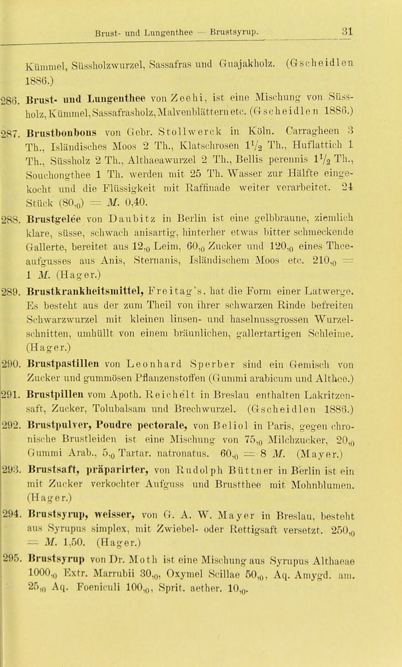 Kümmel, Süssholzwurzel, Sassafras und Guajakholz. (Gscheidlen 1886.) 286. Brust- und Lungenthee vonZeelii, ist eine Mischung von Sü.ss- holz,Kümmel,Sassafrasholz,Malvenblätternetc. (Gscheidlen 1886.) 287. Brustbonbons von Gebr. Stollwerck in Köln. Carragheen 3 Th., Isländisches Moos 2 Th., Klatschrosen lVa Th., Huflattich 1 Th., Süssholz 2 Th., Althaeawurzel 2 Th., Bellis perennis lVa Th., Souchongthee 1 Th. werden mit 25 Th. Wasser zur Hälfte einge- kocht und die Flüssigkeit mit Baffinade weiter verarbeitet. 24 Stück (80,0) = M. 0,40. 28S. Brustgelee von Daubitz in Berlin ist eine gelbbraune, ziemlich klare, süsse, schwach anisartig, hinterher etwas bitter schmeckende Gallerte, bereitet aus 12,0 Leim, 60,0 Zucker und 120,0 eines Thee- aufgusses aus Anis, Sternanis, Isländischem Moos etc. 210,0 = 1 M. (Hager.) 289. Brustkrankheitsmittel, Frei tag's, hat die Form einer Latwerge. Es besteht aus der zum Theil von ihrer schwarzen Rinde befreiten Schwarzwurzel mit kleinen linsen- und haselnussgrossen Wurzel- schnitten, umhüllt von einem bräunlichen, gallertartigen Schleime. (Hager.) 290. Brustpastillen von Leonhard Sperber sind ein Gemisch von Zucker und gummösen Pflanzen Stoffen (Gummi arabicum und Althee.) 291. Brustpillen vom Apoth. Reichelt in Breslau enthalten Lakritzen- saft, Zucker, Tolubalsam und Brechwurzel. (Gscheidlen 1886.) 292. Brustpulver, Poudre pectorale, von Beliol in Paris, gegen chro- nische Brustleiden ist eine Mischung von 75,„ Milchzucker, 20,0 Gummi Arab., 5,0 Tartar. natronatus. 60,0 — 8 M. (Mayer.) 2Ö3. Brustsaft, präpnrirter, von Rudolph Büttner in Berlin ist ein mit Zucker verkochter Aufguss und Brustthee mit Mohnblumen. (Hager.) 294. Brustsyrup, weisser, von G. A. W. Mayer in Breslau, besteht aus Syrupus simplex, mit Zwiebel- oder Rettigsaft versetzt. 250,0 = M. 1,50. (Hager.) 295. Brustsyrup von Dr. Moth ist eine Mischung aus Syrupus Althaeae 1000,0 Fxtr. Marrubii 30,0, Oxymel Scillae 50,0, Aq. Amygd. am. 25,0 Aq. Foeniculi 100,0, Sprit, aether. 10,0.