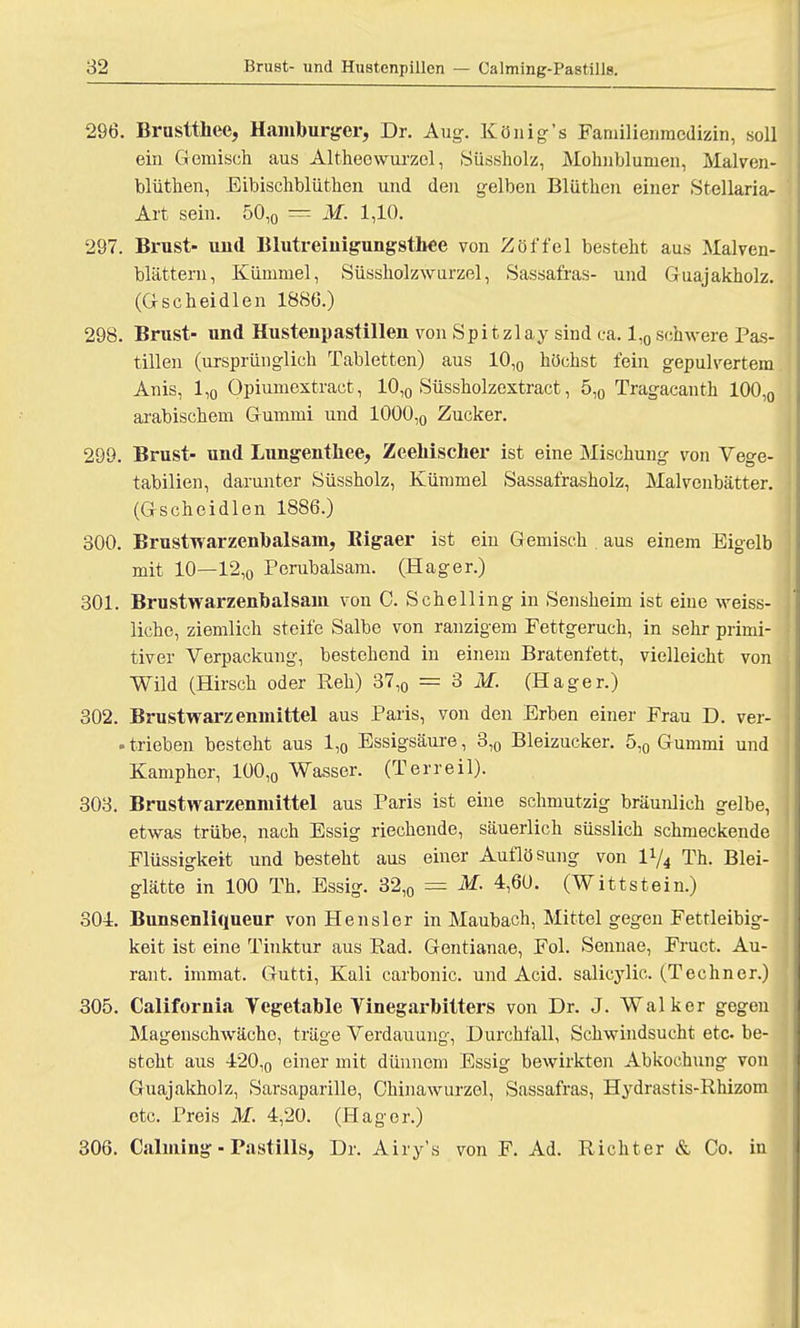 296. Brustthee, Hamburger, Dr. Aug. König's Familienmcdizin, soll ein Gemisch aus Altheewurzel, Süssholz, Mohnblumen, Malven- blüthen, Eibischblüthen und den gelben Bliithen einer Stellaria- Art sein. 50,0 = M. 1,10. 297. Brust- uud Blutreiuigungsthee von Zöffel besteht aus Malven- blättern, Kümmel, Süssholzwurzel, Sassafras- und Guajakholz. (Gscheidlen 1886.) 298. Brust- und Hustenpastillen von Spitzlay sind ca. 1,0 schwere Pas- tillen (ursprünglich Tabletten) aus 10,0 höchst fein gepulvertem Anis, 1,0 Opiumextract, 10,0 Süssholzextract, 5,0 Tragacanth 100,0 arabischem Gummi und 1000,0 Zucker. 299. Brust- und Lungentliee, Zeeliischer ist eine Mischung von Vege- tabilien, darunter Süssholz, Kümmel Sassafrasholz, Malvenbätter. (Gscheidlen 1886.) 300. Brustwarzenbalsam, Bigaer ist ein Gemisch . aus einem Eigelb mit 10—12,o Perubalsam. (Hager.) 301. Brustwarzenbalsam von C. Schelling in Sensheim ist eine weiss- liche, ziemlich steife Salbe von ranzigem Fettgeruch, in sehr primi- tiver Verpackung, bestehend in einem Bratenfett, vielleicht von Wild (Hirsch oder Reh) 37,0 = 3 M. (Hager.) 302. Brustwarzenmittel aus Paris, von den Erben einer Frau D. ver- - trieben besteht aus 1,0 Essigsäure, 3,0 Bleizucker. 5,0 Gummi und Kampher, 100,„ Wasser. (Terreil). 303. Brustwarzenmittel aus Paris ist eine schmutzig bräunlich gelbe, etwas trübe, nach Essig riechende, säuerlich süsslich schmeckende Flüssigkeit und besteht aus einer Auflösung von ll/4 Th. Blei- glätte in 100 Th. Essig. 32,0 — M. 4,60. (Wittstein.) 304:. Bunsenliqueur von Hensler in Maubach, Mittel gegen Fettleibig- keit ist eine Tinktur aus Rad. Gentianae, Fol. Sennae, Fruct. Au- rant. immat. Gutti, Kali carbonic. und Acid. salicylic. (Techner.) 305. California Yegetable Yinegarbitters von Dr. J. Walker gegen Magenschwächo, träge Verdauung, Durchfall, Schwindsucht etc. be- steht aus 420,o einer mit dünnem Essig bewirkten Abkochung von Guajakholz, Sarsaparille, Chinawurzel, Sassafras, Hydrastis-Rhizom etc. Preis M. 4,20. (Hager.) 306. Calming - Pastills, Dr. Airy's von F. Ad. Richt er & Co. in