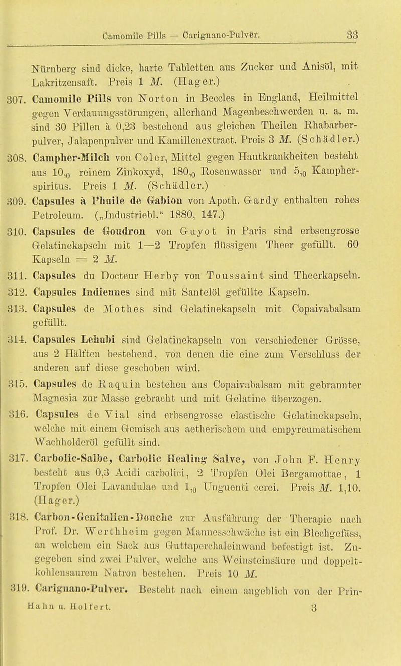 Camomile Pills — öarignano;Pulver. Nürnberg- sind dicke, harte Tabletten aus Zucker und Anisül, mit Lakritzensaft. Preis 1 M. (Hager.) 307. Camomile Pills von Norton in Beccles in England, Heilmittel gegen Verdauungsstörungen, allerhand Magenbeschwerden u. a. m. sind 30 Pillen ä 0,23 bestehend aus gleichen Theilen Rhabarber- pulver, Jalapenpulver und Kamillenextract. Preis 3 M. (Schädler.) 308. Campher-Milch von Coler, Mittel gegen Hautkrankheiten besteht aus 10,0 reinem Zinkoxyd, 180,0 Rosenwasser und 5,0 Kampher- spiritus. Preis 1 M. (Schädler.) 309. Capsules ä l'huile de Gabion von Apoth. Gardy enthalten rohes Petroleum. („Industriebl. 1880, 147.) 310. Capsules de Goudron von Guyot in Paris sind erbsengrosse Gelatinekapseln mit 1—2 Tropfen flüssigem Theer gefüllt. 60 Kapseln = 2 M. 311. Capsules du Docteur Herby von Toussaint sind Theerkapseln. 312. Capsules Indieunes sind mit Santelöl gefüllte Kapseln. 313. Capsules de Mothes sind Gelatinekapscln mit Copaivabalsam gefüllt. 311. Capsules LeuuM sind Gelatinekapseln von verschiedener Grösse, aus 2 Hälften bestehend, von denen die eine zum Verschluss der anderen auf diese geschoben wird. 315. Capsules de Raquin bestehen aus Copaivabalsam mit gebrannter Magnesia zur Masse gebracht \md mit Gelatine überzogen. 316. Capsules de Vial sind erbsengrosse elastische Gelatinekapselu, welche mit einem Gemisch aus aetherischem und empyreumatischem Wachholdcrül gefüllt sind. 317. Carbolic-Saibe, Carbolic Heuling Salve, von John F. Henry besteht aus 0,3 Acidi carbolici, 2 Tropfen Olei Bergamottae, 1 Tropfen Olei Lavandulae und 1,0 Unguenti cerei. Preis M. 1,10. (Hager.) 318. Carbon-Genitalien-Booclie zur Ausführung der Therapio nach Prof. Dr. Werthheim gegen Mannesäohwäche ist ein Blcchgefäss, an welchem ein Sack aus Guttaperchaleinwand befestigt ist. Zu- gegeben sind zwei Pulver, welche aus Woinsteinsäure und doppelt- kohlensaurem Natron bestehen. Preis 10 M. :üi). Carignano-Pulver. Besteht nach einem angeblich von der Prin- Hiihn u. Holfei t. 3
