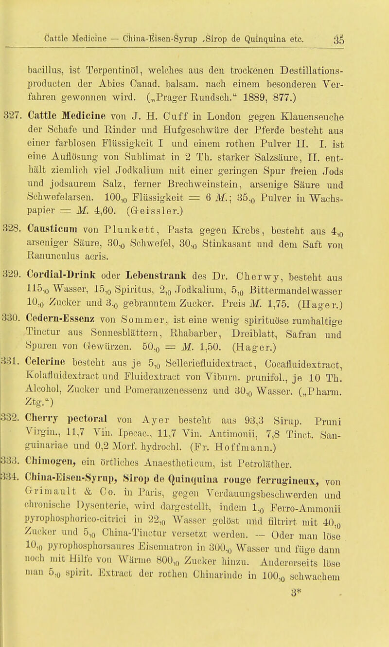 öattle Medicine — Ciiina-Eisen-Syrup „Sirop de Quinquina etc. 3$ bacillus, ist Terpentinöl, welches aus den trockenen Destillations- producten der Abies Oanad. baisam. nach einem besonderen Ver- fahren gewonnen wird. („Präger Rundsch. 1889, 877.) 327. Cattle Medicine von J. H. Cuff in London gegen Klauenseuche der Schafe und Rinder und Hufgeschwüre der Pferde besteht aus einer farblosen Flüssigkeit I und einem rothen Pulver II. I. ist eine Auflösung von Sublimat in 2 Th. starker Salzsäure, II. ent- hält ziemlich viel Jodkalium mit einer geringen Spur freien Jods und jodsaurem Salz, ferner Brechweinstein, arsenige Säure und Schwefelarsen. 100,0 Flüssigkeit = GM.; 35,0 Pulver in Wachs- papier = M. 4,60. (G-eissler.) 328. Causticum von Plunkett, Pasta gegen Krebs, besteht aus 4,0 arseniger Säure, 30,0 Schwefel, 30,0 Stinkasant und dem Saft von Ranunculus acris. 329. Cordial-Drink oder Lebenstrank des Dr. Ckerwy, besteht aus 115,0 Wasser, 15,0 Spiritus, 2,0 Jodkalium, 5,0 Bittermandelwasser 10,0 Zucker und 3,0 gebranntem Zucker. Preis M. 1,75. (Hager.) 330. Cedem-Essenz von Sommer, ist eine wenig spirituöse rumhaltige Tinctur aus Sennesblättern, Rhabarber, Dreiblatt, Safran und Spuren von Gewürzen. 50,0 = M. 1,50. (Hager.) 331. Celerine besteht aus je 5,0 Selleriefluidextract, Cocafluidextract, Kolafluidextract und Fluidextract von Viburn. prunifol., je 10 Th. Alcohol, Zucker und Pomeranzenessenz und 30,0 Wasser. („Pharm. Ztg.) 332. Cherry pectoral von Ayer besteht aus 93,3 Sirup. Pruni Virgiu., 11,7 Vin. Ipecac, 11,7 Vin. Antimonii, 7,8 Tinct. San- guinariae und 0,2 Morf. hydrochl. (Fr. Hoff mann.) 333. Chimogen, ein örtliches Anaestheticum, ist Petroläther. 334. Ciiina-Eisen-Syrup, Sirop de Quinquina rouge ferrugineux, von Ori mault & Co. in Paris, gegen Verdauungsbesch worden und chronische Dysenterie, wird dargestellt, indem 1,0 Ferro-Ammonii pyiophosphorico-citrici in 22,0 Wasser gelöst und filtrirt mit 40,0 Zucker und 5,0 CMna-Tinctur versetzt werden. — Oder man löse 10io pyrophosphorsaurea Eisennatron in 300,0 Wasser und füge dann noch mit Hilfe von Wärme 800,0 Zucker hinzu. Andererseits löse man 5V spirit. Extract der rothen Chinarinde in 100,0 schwachem 3*