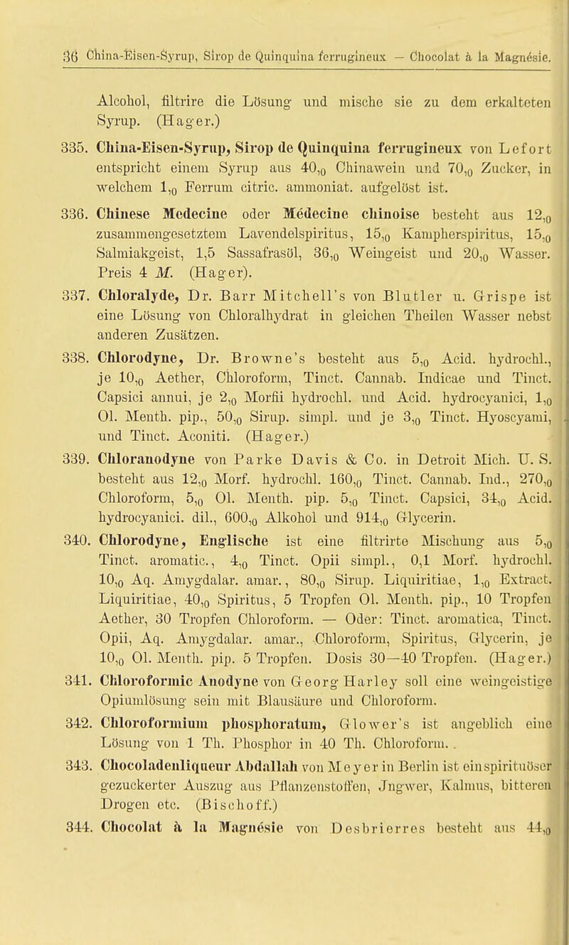 30 China-Eisen-Öyrup, Sirop de Quinquina ferruginetix - Chocolat ä la Magnesie. Alcohol, filtrire die Lösung und mische sie zu dem erkalteten Syrup. (Hager.) 335. Chma-Eisen-Syrup, Sirop de Quiuquina ferrugineux von Lefort entspricht einem Syrup aus 40l0 Chinawein und 70,0 Zucker, in welchem 1,0 Ferrum citric. ammoniat. aufgelöst ist. 336. Chinese Medecine oder Medecine chinoise besteht aus 12,0 zusammengesetztem Lavendelspiritus, 15,0 Kampherspiritus, 15,0 Salmiakgeist, 1,5 Sassafrasöl, 36,0 Weingeist und 20,0 Wasser. Preis 4 M. (Hager). 337. Chloralyde, Dr. Barr Mitchell's von Blutler u. Grispe ist eine Lösung von Chloralhydrat in gleichen Theilen Wasser nehst anderen Zusätzen. 338. Chlorodyne, Dr. B rowne's besteht aus 5,g Acid. hydrochl., je 10,0 Aether, Chloroform, Tinct. Cannab. Indicae und Tinct. Capsici annui, je 2,0 Morfii hydrochl. und Acid. hydrocyanici, 1,0 Ol. Menth, pip., 50,0 Sirup, simpl. und je 3,0 Tinct. Hyoscyami, und Tinct. Aconiti. (Hager.) 339. Chloranodyne von Parke Davis & Co. in Detroit Mich. U. S. besteht aus 12,0 Morf. hydrochl. 160,0 Tinct. Cannab. Ind., 270,0 Chloroform, 5,0 Ol. Menth, pip. 5,0 Tinct. Capsici, 34,0 Acid. hydrocyanici. dil., 600,0 Alkohol und 914,0 Glycerin. 340. Chlorodyne, Englische ist eine filtrirte Mischung aus 5,0 Tinct. aromatic., 4,0 Tinct. Opii simpl., 0,1 Morf. hydrochl. 10,0 Aq. Amygdalar. amar., 80,0 Sirup. Liquiritiae, 1,0 Extract. Liquiritiae, 40,0 Spiritus, 5 Tropfen Ol. Menth, pip., 10 Tropfen Aether, 30 Tropfen Chloroform. — Oder: Tinct. aromatica, Tinct. Opii, Aq. Amygdalar. amar., Chloroform, Spiritus, Glycerin, je 10,0 Ol. Menth, pip. 5 Tropfen. Dosis 30—40 Tropfen. (Hager.) 341. Chloroformic Anodyne von Georg Harley soll eine weingeistige Opiumlösung sein mit Blausäure und Chloroform. 342. Chloroformium phosphoratmn, Glowor's ist angeblich eine Lösung von 1 Th. Phosphor in 40 Th. Chloroform. . 343. Cliocoladenliqueur Abdallah von Meyer in Berlin ist einspirituöser gezuckerter Auszug aus Pflanzenstoffen, Jngwer, Kalmus, bitteren Drogen etc. (Bischoff.) 344. Chocolat a la Magnesie von Desbrierres besteht aus 4i,0