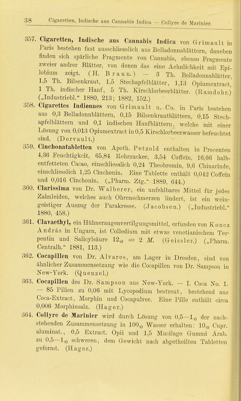 357. Cigaretten, Indische aus Cannabis Indica von Grimault in Paris bestehen fast ausschliesslich aus Belladonnablättern, daneben finden sich spärliche Fragmente von Cannabis, ebenso Fragmente zweier andrer Blätter, von denen das eine Aehnlichkeit mit Epi- lobium zeigt. (H. Braun.) 3 Th. Belladonnablätter. 1,5 Th. Bilsenkraut, 1,5 Stechapfelblätter, 1,13 Opiumextract, 1 Th. indischer Hanf, 5 Th. Kirschlorbeerblätter. (Ramdohrj („Industriebl. 1880, 213; 1882, 152.) 358. Cigarettes Indiennes von Grimault u. Co. in Paris bestehen aus 0,3 Belladonnblättern, 0,15 Bilsenkrautblättern, 0.15 Stech- apfelblättern und 0,1 indischen Hanf blättern, welche mit einer Lösung von 0,013 Opiumextract in 0,5 Kirschlorbeerwasser befeuchtet sind. (Dorvault.) 359. Cinchonatabletten von Apoth. Petzold enthalten in Procenten 4,36 Feuchtigkeit, 65,84 Rohrzucker, 3,54 Coffein, 16,66 halb- entfetteten Cacao, einschliesslich 0,24 Theobromin, 9,6 Chinarinde, einschliesslich 1,25 Cinchonin. Eine Tablette enthält 0,042 Coffein und 0,016 Cinchonin. („Pharm. Ztg. 1889, 644.) 360. Clarissima von Dr. Walberer, ein unfehlbares Mittel für jedes Zahnleiden, welches auch Ohrenschmerzen lindert, ist ein wein- geistiger Auszug der Parakresse. (Jacobsen.) („Industriebl. 1880, 458.) 361. Clavaethyl, ein Hühneraugenvertilgungsmittel, erfunden von Koncz Andräs in Ungarn, ist Collodium mit etwas venetianischem Ter- pentin und Salicylsäure 12,0 = 2 M. (Geissler.) („Pharm. Centralh. 1881, 113.) 362. Cocapillen von Dr. Alvares, am Lager in Dresden, sind von ähnlicher Zusammensetzung wie die Cocapillen von Dr. Sampson in New-York. (Quenzel.) 363. Cocapillen des Dr. Sampson aus JSTew-York. — I. Coca No. 1. — 85 Pillen zu 0,06 mit Lycopodium bestrout, bestehend aus Coca-Extract, Morphin und Cocapulver. Eine Pille enthält circa 0,006 Morphinsalz. (Hager.) 364. Collyre de Marinier wird durch Lösung von 0,5—1,0 der nach- stehenden Zusammensetzung in 100,0 Wasser erhalten: 10,0 Cupr. aluminat., 0,5 Extract. Opii und 1,5 Mucilago Gummi Arab. zu 0,5—l,0 schweren, dem Gewicht nach abgotheilten Tabletten geformt. (Hager.)