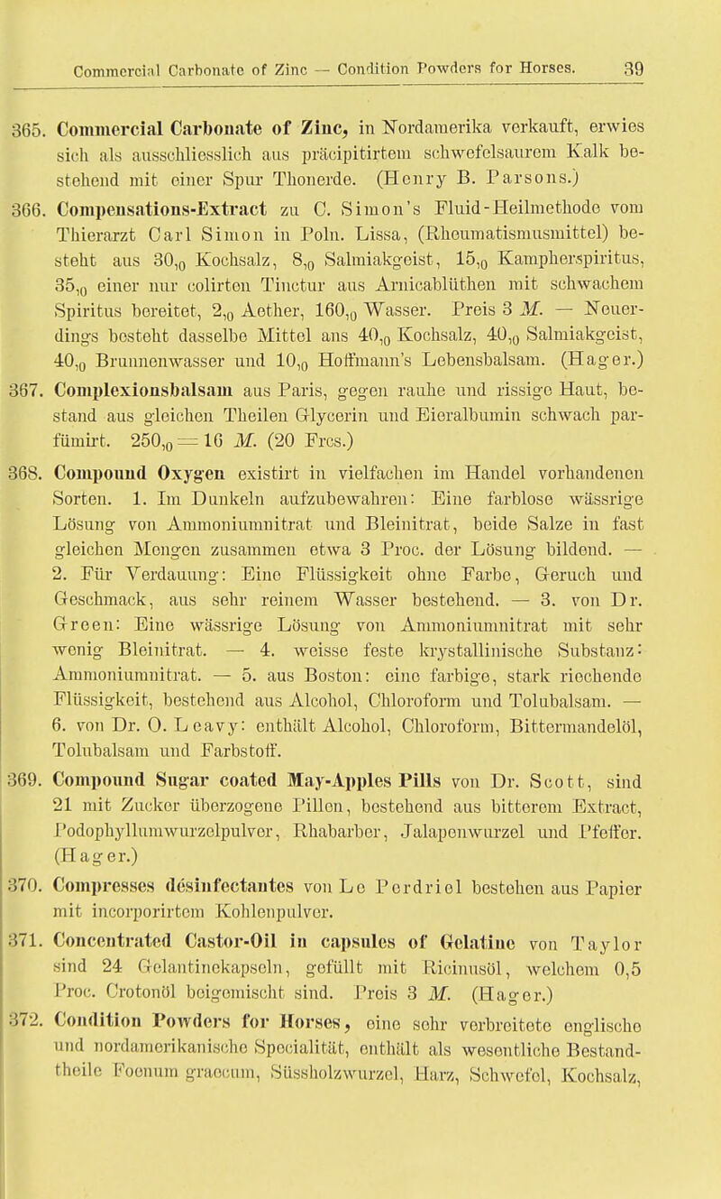 365. Commcrcial Carbouate of Ziuc, in Nordamerika vorkauft, erwies sic h als ausschliesslich aus präcipitirtem schwefelsaurem Kalk be- stehend mit einer Spin- Thonerde. (Henry B. Parsons.) 366. Compeusations-Extract zu C. Simon's Fluid-Heilmethode vom Thierarzt Carl Simon in Poln. Lissa, (Rheumatismusmittel) be- steht aus 30,0 Kochsalz, 8,0 Salmiakgeist, 15,0 Kampherspiritus, 35,0 einer nur colirton Tiuctur aus Arnicablüthen mit schwachem Spiritus bereitet, 2,0 Aether, 160,0 Wasser. Preis 3 M. — Neuer- dings besteht dasselbe Mittel ans 40,0 Kochsalz, 4Ü,0 Salmiakgeist, 40,0 Brunnenwasser und 10,0 Hoffmann's Lebensbalsam. (Hager.) 367. Complexionsbalsain aus Paris, gegen rauhe und rissige Haut, be- stand aus gleichen Theilen Glyeerin und Eieralbumin schwach par- fümirt. 250,0 = 16 M. (20 Frcs.) 368. Compound Oxygen existirt in vielfachen im Handel vorhandenen Sorten. 1. Im Dunkeln aufzubewahren: Eine farblose wässrige Lösung von Ammoniumnitrat und Bleinitrat, beide Salze in fast gleichen Mengen zusammen etwa 3 Proc. der Lösung bildend. — 2. Für Verdauung: Eine Flüssigkeit ohne Farbe, Geruch und Geschmack, aus sehr reinem Wasser bestehend. — 3. von Dr. Green: Eine wässrige Lösung von Ammoniumnitrat mit sehr wenig Bleinitrat. — 4. weisse feste krystallinische Substanz: Ammoniumnitrat. — 5. aus Boston: eine farbige, stark riechende Flüssigkeit, bestehend aus Alcohol, Chloroform und Tolubalsam. — 6. von Dr. 0. L eavy: enthält Alcohol, Chloroform, Bittermandelöl, Tolubalsam und Farbstoff. 369. Compound Sugar coated May-Apples Pills von Dr. Scott, sind 21 mit Zucker überzogene Pillen, bestehend aus bittorom Extract, Podophyllumwurzolpulvor, Rhabarber, Jalapenwurzel und Pfeffer. (Hager.) 370. Compresses desinfectautes von Lo Pordriel bestehen aus Papier mit incorporirtem Kohlenpulver. 371. Concentrated Castor-Oil in capsules of (Srclatiuc von Taylor sind 24 Celantinekapseln, gefüllt mit Ricinusöl, welchem 0,5 Proc. Crotonöl boigomischt sind. Preis 3 M. (Hager.) 372. Condition Powders for Horses, oine sehr vorbreitete englischo und nordamerikanische Specialität, enthält als wesentliche Bestand- theile Foenum graeciun, Süssholzwurzel, Harz, Schwefel, Kochsalz,