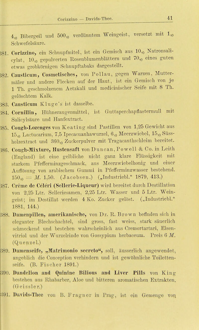 4,0 Bibergeil und 500l0 verdünntem Weingeist, versetzt mit 1,0 Schwefelsäure. 581. Corizzino, ein Sehnupfmitel, ist ein Gemisch aus 10,0 Natronsali- cylat, 10,0 gepulverten Rosenblumenblättern und 70,0 eines guten etwas grobkörnigen Schnupftabaks dargestellt. Mi. Causticum, Cosmetisches, von Pollau, gegen Warzen, Mutter- mäler und andere Flecken auf der Haut, ist ein Gemisch von je 1 Th. geschmolzenem Aetzkali und medicinischer Seife mit 8 Th. gelöschtem Kalk. 383. Cansticum Kluge's ist dasselbe. 384. CornilHn, Hühneraugen mittel, ist Guttaperchapflastermull mit Salicylsäure und Hanfextract. 385. Cougli-Lozenges von Keating sind Pastillen von 1,25 Gewicht aus 15,o Lactucarium, 7,5 Ipecacuanhawurzel, 6,0 Meerzwiebel, 15,0 Süss- holzextract und 360,0 Zuckerpulver mit Tragacanthschleim bereitet, 386. Cougn-Mixturc, Hustensaft von Duncan, Powell & Co. in Leith (England) ist eine gelbliche nicht ganz klare Flüssigkeit mit starkem Pfefferminzgeschmack, aus Meerzwiebelhouig und einer Auflösung von arabischem Gummi in Pfefferminzwasser bestehend. 150,o = M- i)50- (Jacobson.) („Industriebl. 1879, 413.) 387. Creme de Celeri (Sellerie-Liqueur) wird bereitet durch Destillation von 2,25 Ltr. Selleriosamen, 2,25 Ltr. Wasser und 5 Ltr. Wein- geist; im Destillat werden 4 Ko. Zucker gelöst, („Industriebl. 1881, 144.) 388. Bamenpillen, amerikanische, von Dr. R. Brown befinden sich in eleganter Blechschachtel, sind gross, fast weiss, stark säuerlich schmeckend und bestehen wahrscheinlich aus Cremortartari, Bisen- vitriol und der Wurzelrindo von Gossypium herbaceum. Preis 6 M. (Quenzel.) 389. Damenseife, „Matrimonio secreto, soll, äusserlich angewendet, angeblich die Concoption verhindern und ist gewöhnliche Toiletten- seife. (B. Fischer 1891.) 390. Dandelion and Quiuine Bilious and Liver Pills von King bestehen aus Rhabarber, Aloe und bitteren aromatischen Extrakten. (Geissler.) 391. Davids-Thee von B. Fragnor in Prag, ist ein Gemenge von.