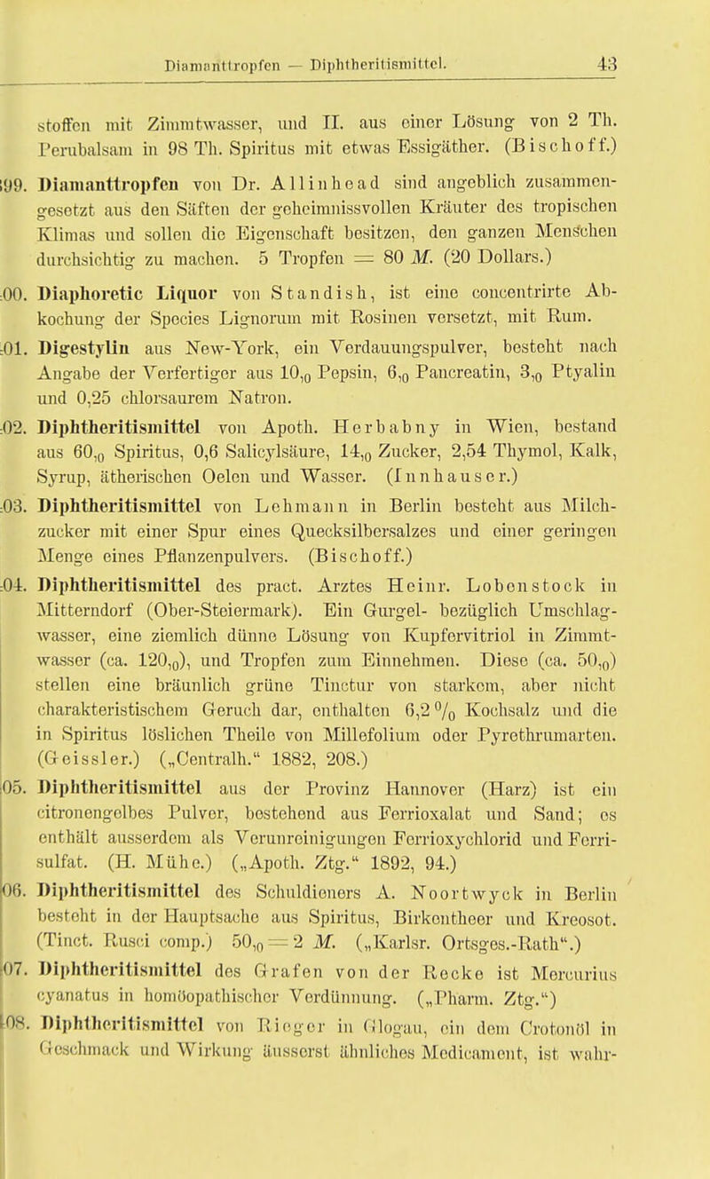 stoffcn mit Zimmtwasser, und II. aus einer Lösung von 2 Th. Perubalsam in 98 Th. Spiritus mit etwas Essigäther. (Bischoff.) 199. Diamanttropfen von Dr. Allinhead sind angeblich zusammen- gesetzt aus den Säften der geheimnissvollen Kräuter des tropischen Klimas und sollen die Eigenschaft besitzen, den ganzen Menschen durchsichtig zu machen. 5 Tropfen = 80 M. (20 Dollars.) :00. Diaphoretic Liquor von Standish, ist eine concentrirte Ab- kochung der Species Lignorum mit Rosinen versetzt, mit Rum. :01. Digestylin aus New-York, ein Verdauungspulver, besteht nach Angabe der Verfertiger aus 10,0 Pepsin, 6,0 Pancreatin, 3,0 Ptyalin und 0,25 chlorsaurem Natron. 02. Diphtheritisinittel von Apoth. Herb abny in Wien, bestand aus 60,0 Spiritus, 0,6 Salicylsäure, 14,0 Zucker, 2,54 Thymol, Kalk, Syrup, ätherischen Oelen und Wasser. (Innhauser.) :03. Diphtheritisinittel von Lehmann in Berlin besteht aus Milch- zucker mit einer Spur eines Quecksilbersalzes und einer geringen Menge eines Pflanzenpulvers. (Bischoff.) :04. Diphtheritisinittel des pract. Arztes Heinr. Loben stock in Mitterndorf (Ober-Steiermark). Ein Gurgel- bezüglich Umschlag- wasser, eine ziemlich dünne Lösung von Kupfervitriol in Zimmt- wasser (ca. 120,0), und Tropfen zum Einnehmen. Diese (ca. 50,0) stellen eine bräunlich grüne Tinctur von starkem, aber nicht charakteristischem Geruch dar, enthalten 6,2 % Kochsalz und die in Spiritus löslichen Theile von Millefolium oder Pyrethrumarten. (Geissler.) („Centralh. 1882, 208.) 05. Diphtheritisinittel aus der Provinz Hannover (Harz) ist ein citronengolbes Pulver, bestehend aus Eerrioxalat und Sand; es enthält ausserdem als Verunreinigungen Ferrioxychlorid und Ferri- sulfat. (H. Mühe.) („Apoth. Ztg. 1892, 94.) 06. Diphtheritismittel des Schnldioners A. Noortwyck in Berlin besteht in der Hauptsache aus Spiritus, Birkontheer und Kreosot. (Tinct. Rusci comp.) 50,0 = 2 M. („Karlsr. Ortsges.-Rath.) 07. Diphtheritisinittel des Grafen von der Recke ist Morcurius eyanatus in homöopathischer Verdünnung. („Pharm. Ztg.) m. Diphtheritismittel von Rieger in Glogau, ein dem Crotonöl in Geschmack und Wirkung äusserst ähnliches Mcdicament, ist wahr-