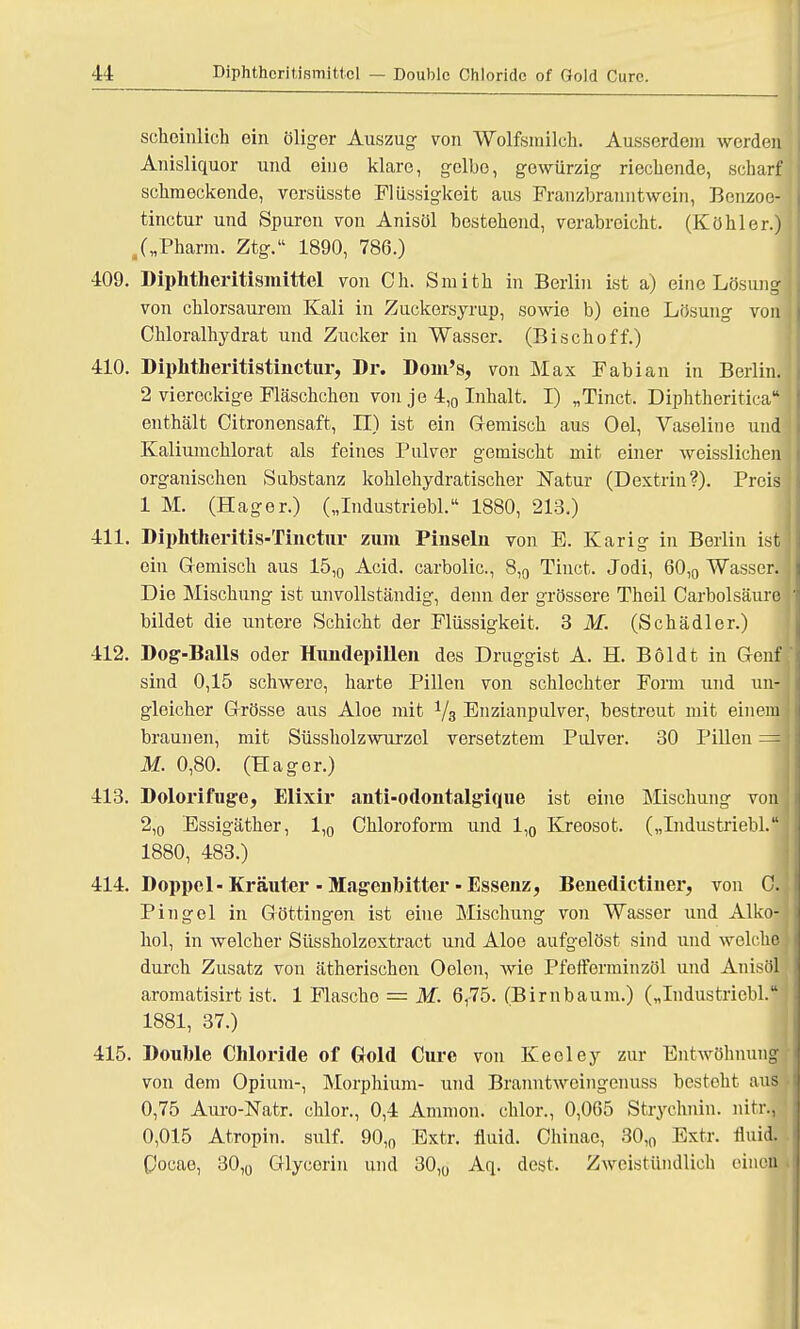 sekoinlich ein öliger Auszug von Wolfsmilch. Ausserdem werden Anisliquor und eine klare, gelbe, gewürzig rieckende, scharf sekmeckende, versüsste Flüssigkeit aus Franzbranntwein, Bcnzoe- tinetur und Spuren von Anisöl bestekend, verabroiebt. (Kökler.) /„Pharm. Ztg. 1890, 786.) 409. Dipktheritismittel von Ok. Smith in Berlin ist a) eine Lösung von chlorsaurem Kali in Zuckersyrup, sowie b) eine Lösung von Ckloralkydrat und Zucker in Wasser. (Bisckoff.) 410. Dipktkeritistinctur, Dr. Dom's, von Max Fabian in Berlin. 2 viereckige Fläschchen von je 4,0 Inhalt. I) „Tinct, Dipktkeritica enthält Citronensaft, II) ist ein Gemisch aus Oel, Vaseline und Kaliumchlorat als feines Pulver gemischt mit einer weisslichen organischen Substanz kohlehydratischer Natur (Dextrin?). Preis 1 M. (Hager.) („Industriebl. 1880, 213.) 411. Dipktheritis-Tinctur zum Pinseln von E. Karig in Berlin ist ein Gemisch aus 15,0 Acid. carbolic, 8,0 Tinct. Jodi, 60,0 Wasser. Die Mischung ist unvollständig, denn der grössere Theil Carbolsäure bildet die untere Schicht der Flüssigkeit. SM. (Sckädler.) 412. Dog-Balls oder Hiuidepillen des Druggist A. H. Böldt in Genf sind 0,15 sekwere, karte Pillen von sckleckter Form und un- gleicher Grösse aus Aloe mit 1/3 Enzianpulver, bestreut mit einem braunen, mit Süssholzwurzol versetztem Pulver. 30 Pillen =m M. 0,80. (Hager.) 413. Dolorifuge, Elixir anti-odontalgique ist eine Mischung von 2,0 Essigäther, 1,0 Chloroform und 1,0 Kreosot. („Industriebl.: 1880, 483.) 414. Doppcl-Kräuter - Magenbitter - Essenz, Benedictiner, von 0. Piugel in Göttingen ist eine Mischung von Wasser und Alko- hol, in welcher Süssholzextract und Aloe aufgelöst sind und welche durck Zusatz von ätkeriseken Oelon, wie Pfefferminzöl und Anisöl aromatisirt ist. 1 Flascke = M. 6r75. (Birnbaum.) („Industriebl. 1881, 37.) 415. Double Chloride of Gold Cure von Keeley zur Entwöknung von dem Opium-, Morphium- und Branntweingcnuss bestekt aus 0,75 Auro-Natr. eklor., 0,4 Amnion, eklor., 0,065 Strycknin. nitr.J 0,015 Atropin. sulf. 90,0 Extr. fluid. Ckinae, 30,0 Extr. fluid. Coeae, 30,0 Glycorin und 30,0 Aq. dest. Zweistündlich einca