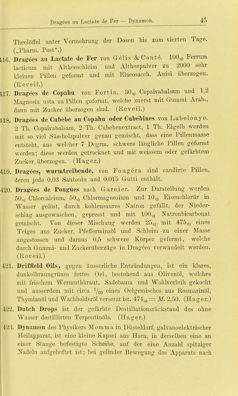 l)ragees au Lactate de Fer — ßynamoh. Theelötfel unter Vermehrung der Dosen bis zum vierten Tage. („Pharm. Post.) U6. Dragees au Lactate de Fer von Gelis & Conte. 100,0 Ferrum lacticum mit Altheeschloim und Altheepulver zu 2000 sehr kleinen Pillen geformt und mit Blaeosacch. Anisi überzogen. (Reveil.) 117. Dragees de Copahu von Fortin. 30,0 Copaivabalsam und 1,2 Magnesia usta zu Pillen geformt, welche zuerst mit Gummi Arab., dann mit Zucker überzogen sind. (Reveil.) 118. Dragees de Cubebe au Copahu oder CubeMnes von Labelonye. 2 Th. Copaivabalsam, 2 Th. Cubebenextract, 1 Th. Eigelb werden mit so viel Süssholzpulver genau gemischt, dass eine Pillenmasse entsteht, aus welcher 7 Dcgrm. schwere längliche Pillen geformt werden; diese werden getrocknet und mit weissem oder gefärbtem Zucker überzogen. (Hager.) 419. Dragees, wurmtreibende, von Fougera sind candirte Pillen, deren jede 0,03 Santonin und 0,015 Gutti enthält. 420. Dragees de Pougues nach Garnier. Zur Darstellung werden 50,0 Chlorcalcium, 50,0 Chlormagnesium und 10,0 Eisenchlorür in Wasser gelöst, durch kohlensaures Natron gefällt, der Nieder- schlag ausgewaschen, gepresst und mit 100,0 Natronbicarbonat gemischt. Von dieser Mischung werden 25,0 mit 475,0 eines Teiges aus Zucker, Pfefferminzül und Schleim zu einer Masse angestossen und daraus 0,5 schwere Körper geformt, welche durch Gummi- und Zuckerüberziige in Dragees verwandelt werden. (Reveil.) 421. Driffield Oils, gegen äusserliche Entzündungen, ist ein klares, dunkolbraungrünes fettes Oel, bestehend aus Olivenöl, welches mit frischem Wcrmuthkraut, Sadebaum und Wohlverleih gekocht und ausserdem mit circa Voo eines Oelgemisches aus Rosmarinöl, Thymianöl und Wachholderöl versetzt ist. 474,0 = M. 2,50. (Hager.) 422. Dutch Drops ist der gefärbte Dostillationsriickstand des ohne Wasser dcstillirten Terpentinöls. (Hager.) 123. Dynamon des Physikers Momma in Düsseldorf, galvanoelektrischer Eeilapparat, ist eine kleine Kapsel aus Horn, in derselben eine an einer Stange befestigte Scheibe, auf der eine Anzahl spitziger Xadeln aufgeheftet ist; bei gelinder Bowcgung dos Apparats nach