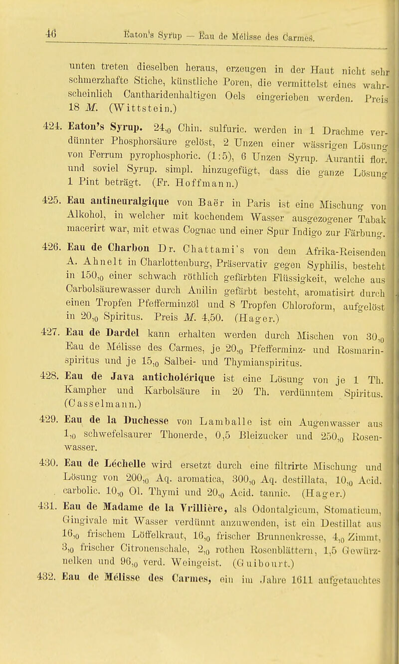 tiaton's Syrup — ßau de Melisse des Öarmes. unten treten dieselben heraus, erzeugen in der Haut nicht sehr schmerzhafte Stiche, künstliche Poren, die vermittelst eines wahr- scheinlich Cantharidenhaltigen Oels eingerieben worden Preii 18 M. (Wittstein.) 424. Eaton's Syrup. 24,0 Chin. sulfuric. werden in 1 Drachme ver- dünnter Phosphorsäure gelöst, 2 Unzen einer wässrigen Lösunj von Perrum pyrophosphoric. (1:5), 6 Unzen Syrup. Aurantii floil und soviel Syrup. simpl. hinzugefügt, dass die ganze Lösunj 1 Pint beträgt, (Fr. Hoff mann.) 425. Eau antiueuralgique von Baer in Paris ist eine Mischung von Alkohol, in welcher mit kochendem Wasser ausgezogener Tabak macerirt war, mit etwas Cognac und einer Spur Indigo zur Färbung. 426. Eau de Charbon Dr. Chattami's von dem Afrika-Reisen den) A. Ahnelt in Charlottenburg, Präservativ gegen Syphilis, besteht in 150,0 einer schwach röthlich gefärbten Flüssigkeit, welche aus Carbolsäurewasser durch Anilin gefärbt besteht, aromatisirt durch einen Tropfen Pfeffomiinzöl und 8 Tropfen Chloroform, aufgelöst in 20,0 Spiritus. Preis M. 4,50. (Hager.) 427. Eau de Dardel kann erhalten werden durch Mischen von 30,0 Eau de Melisse des Carmes, je 20,0 Pfefferminz- und Rosmarin- spiritus und je 15,0 Salbei- und Thymianspiritus. 428. Eau de Java anticholerique ist eine Lösung von je 1 Th. Kampher und Karbolsäure in 20 Th. verdünntem Spiritus. (Casselmann.) 429. Eau de la Ducliesse von L am balle ist ein Augen wasser aus 1,0 schwefelsaurer Thonerde, 0,5 Bleizucker und 250,0 Rosen- wasser. 430. Eau de Leclielle wird ersetzt durch eine filtrirte Mischung und Lösung von 200,0 Aq. aromatica, 300,0 Aq. destillata, 10,0 Acid. carbolic. 10,0 Ol. Thymi und 20,0 Acid. tannic. (Hager.) 431. Eau de Madame de la Yrilliere, als Odontalgicum, Stomaticum, Gingivale mit Wasser verdünnt anzuwenden, ist ein Destillat aus 16,o frischem Löffelkraut, 16,0 frischer Brunnenkresse, 4,0 Zimmt, 3,o frischer Citronenschale, 2,0 rothen Rosenblättern, 1,5 Gewürz- nelken und 96,0 verd. Weingeist. (Guibourt.) 432. Eau de Melisse des Cannes, ein im Jahre 1611 aufgetauchtes