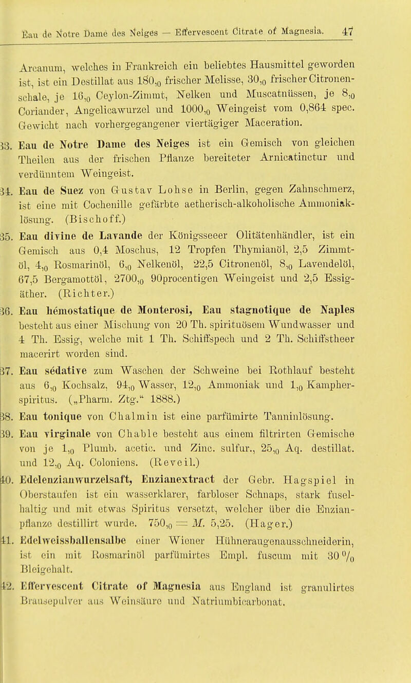 Arcanum, welches in Frankreich ein beliebtes Hausmittel geworden ist, ist ein Destillat aus 1Ö0,„ frischer Melisse, 30,0 frischer Citronen- schale, je 16,0 Ceylon-Zimmt, Nelken und Muscatnüssen, je 8,0 Coriander, Angelicawurzel und 1000,0 Weingeist vom 0,864 spec. Gewicht nach vorhergegangener viertägiger Maceration. 33. Eau de Notre Dame des Neiges ist ein Gemisch von gleichen Theilen aus der frischen Pflanze bereiteter Arnicatinctur und verdünntem Weingeist. 34. Eau de Suez von Gustav Lohse in Berlin, gegen Zahnschmerz, ist eine mit Cochenille gefärbte aetherisch-alkoholische Ammoniak- lösung. (Bischoff.) 35. Eau divine de Lavande der Königsseeer Olitätenhändler, ist ein Gemisch aus 0,4 Moschus, 12 Tropfen Thymiauöl, 2,5 Zinimt- 01, 4,0 Rosmarinöl, 6,0 Nelkenöl, 22,5 Citronenöl, 8,0 Lavendelöl, 67,5 Bergamottöl, 2700,0 90procentigen Weingeist und 2,5 Essig- äther. (Richter.) 36. Eau heinostatique de Monterosi, Eau stagnotique de Naples besteht aus einer Mischung von 20 Th. spirituösem Wundwasser und 4 Th. Essig, welche mit 1 Th. Schiffspech und 2 Th. Schiffstheer macerirt worden sind. 37. Eau sedative zum Waschen der Schweine bei Rothlauf besteht aus 6,0 Kochsalz, 94,0 Wasser, 12,0 Ammoniak und 1,0 Kampher- spiritus. („Pharm. Ztg. 1888.) 38. Eau tonique von Chalmin ist eine parfümirte Tanninlösung. 39. Eau virginale von Chable besteht aus einem filtrirten Gemische von je l,o Plumb. acetic. und Zinc. sulfur., 25,0 Aq. destillat. und 12,o Aq. Coloniens. (Reveil.) 10. Edeleiiziauwurzelsaft, Enzianextract der Gebr. Hagspiel in Oberstaufen ist ein wassorklarer, farbloser Schnaps, stark fusel- haltig und mit etwas Spiritns vorsetzt, welcher über die Enzian- pÜanze destillirt wurde. 750,0 = M. 5,25. (Hager.) 11. Edelweissballensalbe einer Wiener Hühneraugenausschneiderin, ist ein mit Ilosmarinül parfümirtes Empl. fusenm mit 30% Bleigehalt. fc2. Efl'ervcsceut Citrate of Magnesia aus England ist granulirtos Brausepulver aus Weinsäure und Natriumbicarbonat.