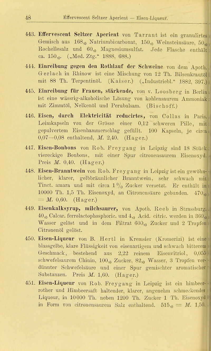 443. Efferyescent Seltzer Aperient von Tarrant ist ein granulirtes Gemisch aus 168,0 Natriumbicarbonat, 15ü,0 Weinsteinsäure, 501 Rochellesalz und 60,0 Magnesiumsulfat. Jede Flasche enthält ca. 150,0. („Med. Ztg. 1888, 688.) 444. Einreibung- gegen den Rothlauf der Schweine von dem Apotli. Gr erlach in Rhinow ist eine Mischung von 12 Th. Bilsenkrautöli mit 88 Th. Terpentinöl. (Kaiser.) („Industriebl. 1882, 397.) 445. Einreibung für Frauen, stärkende, von v. Loosberg in Berlin ist eine wässrig-alkokolische Lösung von kohlensaurem Ammoniak! mit Zimmtöl, Nelkenöl und Perubalsam. (Bischoff.) 446. Eisen, durch Elektricität reducirtes, von Collas in Paris. Leimkapsoln von der Grösse einer 0,12 schweren Pille, ml gepulvertem Eisonhammerschlag gefüllt. 100 Kapseln, je circa 0,07—0,08 enthaltend, M. 2,40. (Hager.) 447. Eisen-Bonbons von Rob. Freygang in Leipzig sind 13 Stück viereckige Bonbons, mit einer Spur citronensaurem Eisenoxyd. Preis M. 0,40. (Hager.) 448. Eisen-Branntwein von Rob. Freygang in Leipzig ist ein gewöhn- licher, klarer, gelbbräunlicher Branntwein, sehr schwach mit Tinct. amara und mit circa 1% Zucker versetzt. Er enthält im 10000 Th. 1,5 Th. Eisenoxyd, an Oitrononsäure gebunden. 470,0 = M. 0,60. (Hager.) 449. Eisenkalksyrup, milchsaurer, von Apoth. Reeb in Strasburg, 40,0 Calcar. ferrolactophosphoric. und 4,0 Acid. citric. werden in 3ö0,0j Wasser gelöst und in dem Filtrat 600,0 Zucker und 2 Tropf ein Citronenöl gelöst. 450. Eisen-Liqueur von B. Hertl in Kremsier (Kromerizi) ist einl blassgelbe, klare Flüssigkeit von eisenartigem und schwach bitterem] Geschmack, bestehend aus 2,22 reinem Eisenvitriol, 0,055] schwefelsaurem Chinin, 100,0 Zucker, 82,0 Wasser, 3 Tropfen vera dünnter Schwefelsäui'e und einer Spur gemischter aromatischer] Substanzen. Preis M. 1,60. (Hager.) 451. Eisen-Liqueur von Rob. Froygang in Leipzig ist. ein himbeerl rother und Himbeersaft haltender, klarer, angenehm schmeckender Liqueur, in 10000 Th. neben 1200 Th. Zucker 1 Th. Kisenoxydj in Form von citronensaurem Sulz enthaltend. 515,n = M. 1.50.