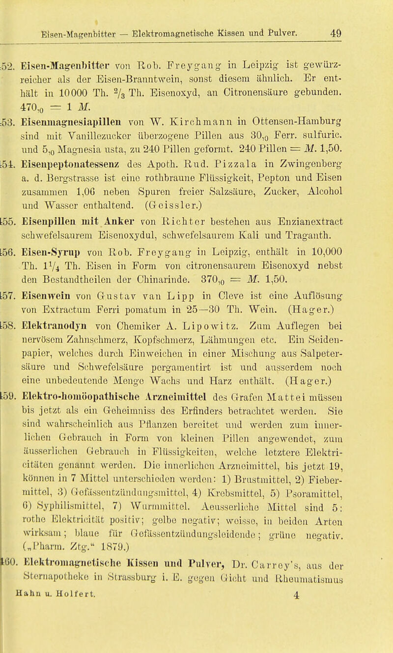 52. Eisen-Magenbitter von Rob. Frey-gang in Leipzig ist gewiirz- reieher als der Eisen-Branntwein, sonst diesem ähnlich. Er ent- hält in 10000 Th. 2/3 Th. Eisenoxyd, an Citronensäure gebunden. 470:0 = 1 M. :53. Eiseninagnesiapillen von W. Kirchmann in Ottensen-Hamburg sind mit Vanillezucker überzogene Pillen aus 30,0 Ferr. sulfuric. und 5,0 Magnesia usta, zu 240 Pillen geformt. 240 Pillen = M. 1,50. :54. Eisenpeptonatessenz des Apoth. Rud. Pizzala in Zwingouberg a. d. Bergstrasse ist eine rothbraune Flüssigkeit, Pepton und Eisen zusammen 1,06 neben Sparen freier Salzsäure, Zucker, Alcohol und Wasser enthaltend. (G eis s ler.) L55. Eisenpillen mit Anker von Richter bestehen aus Enzianextract schwefelsaurem Eisenoxydul, schwefelsaurem Kali und Traganth. t56. Eisen-Syrup von Rob. Freygang in Leipzig, enthält in 10,000 Th. IV4 Th. Eisen in Form von citronensaurem Eisenoxyd nebst den Bestandteilen der Chinarinde. 370,0 = M. 1,50. L57. Eisenwein von Gustav van Lipp in Cleve ist eine Auflösung von Extractum Ferri pomatum in 25—30 Th. Wein. (Hager.) L58. Elektranodyn von Chemiker A. Lipowitz. Zum Auflegen bei nervösem Zahnschmerz, Kopfschmerz, Lähmungen etc. Ein Seiden- papier, welches durch Einweichen in einer Mischung aus Salpeter- säure und Schwefelsäure porgamentirt ist und ausserdem noch eine unbedeutende Menge Wachs und Harz enthält. (Hager.) L59. Elektro-homöopathisclie Arzneimittel des Grafen Mattei müssen bis jetzt als ein Geheimniss des Erfinders betrachtet werden. Sie sind wahrscheinlich aus Pflanzen bereitet und werden zum inner- lichen Gebrauch in Form von kleinen Pillen angewendet, zum äusserlichen Gebrauch in Flüssigkeiten, welche letztere Elektri- zitäten genannt werden. Die innerlichen Arzneimittel, bis jetzt 19, können in 7 Mittel unterschieden werden: 1) Brustmittel, 2) Fieber- mittel, 3) Gefässenfczündungsinittol, 4) Krebsmittel, 5) Psoramittel, G) Syphilismittel, 7) Wurmmittel. Aeusserlicho Mittel sind 5: rothe Elektricität positiv; gelbe negativ; weisse, in beiden Arten wirksam; blaue für Gefässentzündungsleidonde; grüne negativ. („Pharm. Ztg.'1 1879.) iGO. Elektromagnetische Kissen und Pulver, Dr. Carroy's, aus der Sfcernapotheke in Strassburg i. E. gegen Gicht und Rheumatismus Hahn u. Holfert. 4