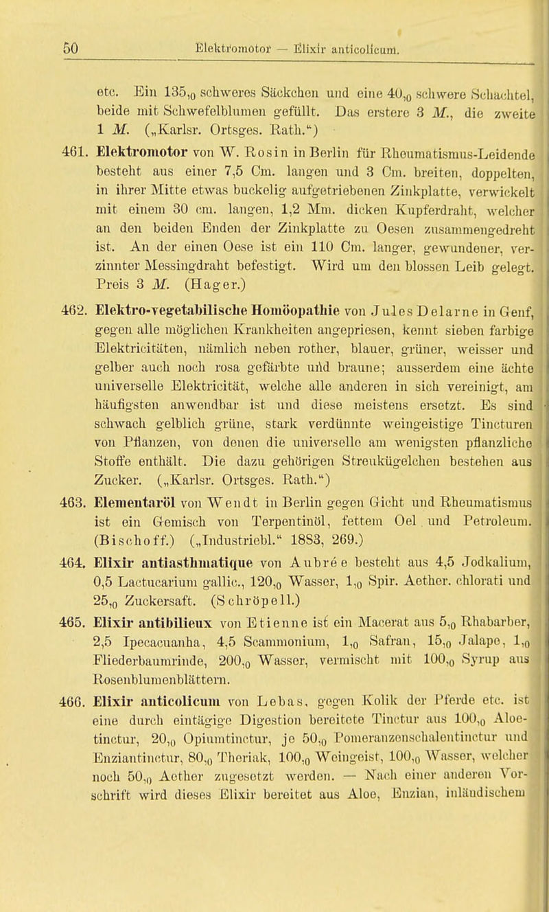 etc. Ein 135,0 schweres Säckchen und eine 40,0 schwere Schachtel! beide mit Schwefelblumen gefüllt. Das erstere 3 M., die zweite 1 M. („Karlsr. Ortsges. Rath.) 461. Elektromotor von W. Rosin in Berlin für Rheumatismus-Leidende besteht aus einer 7,5 Cm. langen und 3 Cm. breiten, doppelten, in ihrer Mitte etwas buckelig aufgetriebenen Zinkplatte, verwickelt mit einem 30 cm. langen, 1,2 Mm. dicken Kupferdraht, welcher an den beiden Enden der Zinkplatte zu Oesen zusammengedieht ist. An der einen Oese ist ein 110 Cm. langer, gewundener, ver- zinnter Messingdraht befestigt. Wird um den blossen Leib gelegt. Preis 3 M. (Hager.) 462. Elektro-vegetabilische Homöopathie von Jules Delarne in Genf, gegen alle möglichen Krankheiten angepriesen, kennt sieben farbige Elektricitäten, nämlich neben rother, blauer, grüner, Aveisser und gelber auch noch rosa gefärbte und braune; ausserdem eine ächte universelle Elektricität, welche alle anderen in sich vereinigt, am häufigsten anwendbar ist und diese meistens ersetzt. Es sind schwach gelblich grüne, stark verdünnte weingeistige Tincturen von Pfianzen, von denen die universelle am wenigsten pflanzliche Stoffe enthält. Die dazu gehörigen Streukügelchen bestehen aus Zucker. („Karlsr. Ortsges. Rath.) 463. Elementaröl von Wen dt in Berlin gegen Gicht und Rheumatismus ist ein Gemisch von Terpentinöl, fettem Oel und Petroleum. (Bischoff.) („Industriebl. 18S3, 269.) 464. Elixir antiasthmatique von Aubree besteht aus 4,5 Jodkalium, 0,5 Lactucarium gallic, 120,0 Wasser, 1,0 Spir. Aether. chlorati und 25,0 Zuckersaft. (Schröpell.) 465. Elixir antibilieux von Etienne isf ein Macerat aus 5,0 Rhabarber, 2,5 Ipecacuanha, 4,5 Scammonium, 1,0 Safran, 15,0 Jalape, 1,0 Fliederbaumrinde, 200,0 Wasser, vermischt mit 100,0 Syrup aus j Rosenblumenblättern. 466. Elixir anticolieuin von Lebas, gegen Kolik der Pferde etc. ist eine durch eintägige Digestion bereitete Tinctur aus 100,0 Aloe- tinetur, 20,0 Opiumtinctur, je 50,0 Pomeranzenschalentinctur und Enzian tinctur, 80,0 Thoriak, 100,0 Weingeist, 100,„ Wasser, welcher noch 50,0 Aether zugesetzt werden. — Nach einer anderen Vor- schrift wird dieses Elixir bereitet aus Aloe, Enzian, inländischem