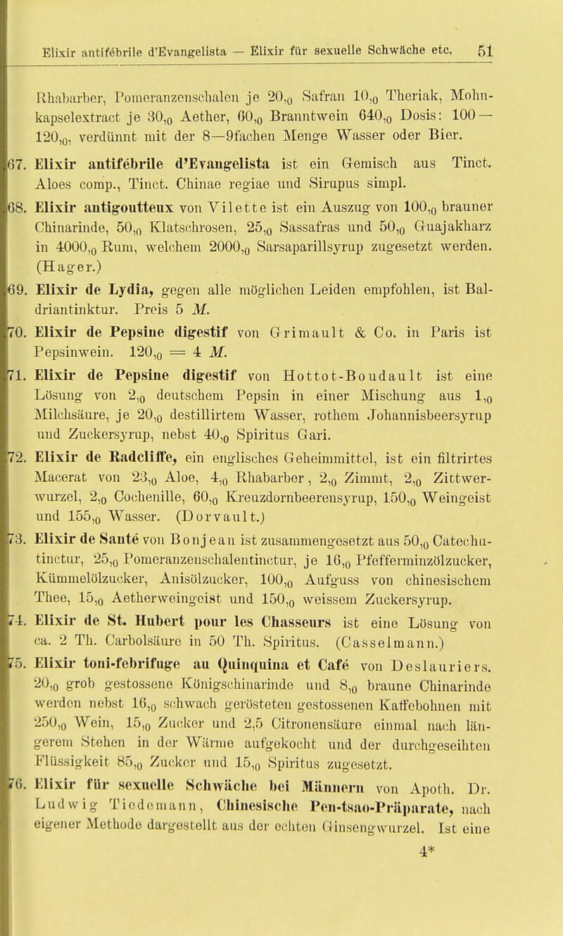 Rhabarber, Porneranzenschalen je 20,0 Safran 10,0 Theriak, Mohn- kapselextract je 30,0 Aether, 0OlO Branntwein 640,0 Dosis: 100 — 120,0, verdünnt mit der 8—9fachen Menge Wasser oder Bier. 67. Elixir antifebrile d'Evangelista ist ein Gemisch aus Tinct. Aloes comp., Tinct. Chinae regiae und Sirupus simpl. 68. Elixir antigoutteux von Vilette ist ein Auszug von 100,0 brauner Chinarinde, 50,n Klatschrosen, 25,0 Sassafras und 50,0 Guajakharz in 4000,0 Rum, welchem 2000,0 Sarsaparillsyrup zugesetzt werden. (Hager.) 69. Elixir de Lydia, gegen alle möglichen Leiden empfohlen, ist Bal- driantinktur. Preis 5 M. 70. Elixir de Pepsine digestif von Grimault & Co. in Paris ist Pepsinwein. 120,0 = 4 M. 71. Elixir de Pepsine digestif von Hottot-Boudault ist eine Lösung von 2,0 deutschem Pepsin in einer Mischung aus 1,0 Milchsäure, je 20,0 destillirtem Wasser, rothem Johannisbeersyrup und Zuckersyrup, nebst 40,0 Spiritus Gari. 72. Elixir de Radcliife, ein englisches Geheimmittel, ist ein filtrirtes Macerat von 23,0 Aloe, 4,0 Rhabarber, 2,0 Zimmt, 2,0 Zittwer- wurzel, 2,o Cochenille, 60,0 Kreuzdornbeerensyrup, 150,0 Weingeist und 155,o Wasser. (Dorvault.) 73. Elixir de Sante von Bonj ean ist zusammengesetzt aus 50,0 Catechu- tinctur, 25,0 Pomeranzenschalentinctur, je 16,0 Pfefferminzölzucker, Kümmelölzucker, Anisölzucker, 100,0 Aufguss von chinesischem Thee, 15,0 Aetherweingeist und 150,0 weissem Zuckersyrup. 74. Elixir de St. Hubert pour les Chasseurs ist eine Lösung von ca. 2 Tb. Carbolsäure in 50 Th. Spiritus. (Casselmann.) 75. Elixir toni-febrifuge au Quinquina et Cafe von Deslauriers. 20,o 8r°t» gestosseno Königschinarinde und 8,0 braune Chinarinde werden nebst 16,0 schwach gerüsteten gestossenen Kalf'ebohnen mit 250,o Wein, 15,0 Zucker und 2,5 Citronensäuro einmal nach län- gerem Stehen in der Wärme aufgekocht und der durchgeseihten Flüssigkeit 85,0 Zucker und 15,0 Spiritus zugesetzt. 76. Elixir für sexuelle Schwäche bei Männern von Apoth. Dr. Ludwig Tiodomann, Chinesische Pen-tsao-Präparate, nach eigener Methode dargestellt aus der echten Ginsengwurzel. Ist eine 4*