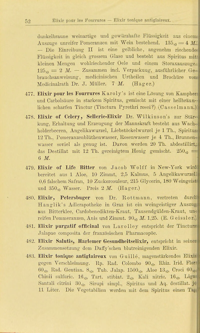 dunkelbraune weinartige und gewurzhafte Flüssigkeit aus einomi Auszuge unreifer Pomeranzen mit Wein bestehend. 135,0 = 4 Mi — Die Einreibung II ist eine gelbliche, angenehm riechendet' Flüssigkeit in gleich grossem Glase und besteht aus Spiritus mit; kleinen Mengen wohlriechender Oele und einem Storaxauszuge. 125,0 = 2 M. — Zusammen kiel. Verpackuug, ausführlicher Ge- brauchsauweisung, medicinischen Urtheilen und Brochüre vom Modicinalrath Dr. J. Müller. 7 M. (Hager.) 477. Elixir pour les FouiTures Karoly's ist eine Lösung von Kampberr und Carbolsäure in starkem Spiritus, gemischt mit einer hellbräun-- liehen scharfen Tinctur (Tinctura Pyrethri rosoi?) (Casselmann.)i 478. Elixir of Celery, Sellcrie-Elixir Dr. Wilkinson's zur Stär- kung, Erhaltung und Erzeugung der Mannskraft besteht aus Wach- holderbeeren, Angelikawurzel, Liebstöckelwurzel je 1 Th., Spiritus: 12 Th., Pomeranzenblüthonwasser, Rosenwasser je 4 Th., Brunnen-i wasser soviel als genug ist. Davon werden 20 Th. abdestillirtr das Destillat mit 12 Tb. gereinigtem Honig gemischt. 250,0 == 6 M. 479. Elixir of Life Bitter von Jacob Wolff in New-York wird bereitet aus 1 Aloe, 10 Zimmt, 2,5 Kalmus, 5 Angelikawurzel. \ 0,6 falschem Safran, 10 Zuckercouleur, 215 Glycerin, 180 Weingeist und 350,0 Wasser. Preis 2 M. (Hager.) 480. Elixir, Petersbuger von Dr. Rottmann, vertreten durctl Hanglik's Adlerapotheke in Graz ist ein weingeistiger Auszug: aus Bitterklee, Cardobenedikten-Kraut, Tausendgülden-Kraut, un-i reifen Pommeranzen, Anis und Zimmt. 90,0 M. 1,25. (E. Geissler.]. 481. Elixir purgatif offlcinal von La volley entspricht der Tincturtn Jalapae composita der französischen Pharmacopöe. 482. Elixir Salutis, Harlemer Gesundheitselixir, entspricht in seiner Zusammensetzung dem Dafty'sehen blutroinigenden Elixir. 483. Elixir tonüiue antiglaireux von Guille, magenstärkendes Elixin gegen Verschleimung. Rp. Rad. Colombo 90,0, Rhiz. Irid. Florr 60,0, Rad. Gentian. 8,0, Tub. Jalap. 1500,0, Aloe 13,0, Croci 60,0c, Chinii sulfuric. 16,0, Tart. stibiat. 2,0, Kali nitric. 16,0, Lign Santali citrini 30,0, Sirupi simpl., Spiritus und Aq. destillat. jq 11 Liter. Die Vegotabilien werden mit dem Spiritus einen Tag