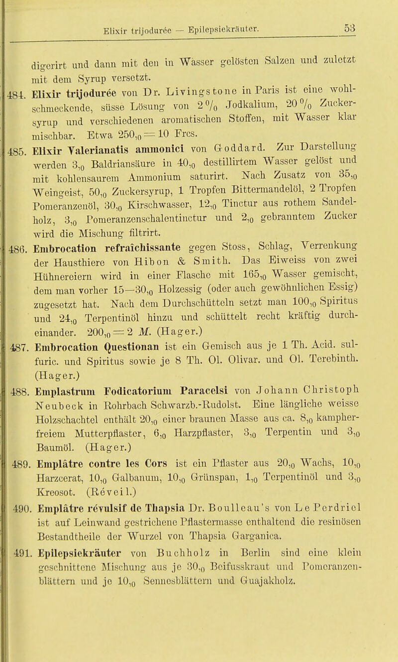 Elixir trijoduree — Epilepaiekräuter. disrorirt und dann mit den in Wasser gelösten Salzen und zuletzt mit dem Syrup versetzt. 484. Elixir trijoduree von Dr. Livingstone in Paris ist eine wohl- schmeckende, süsse Lösung von 2% .Todkalium, 20% Zucker- syrup und verschiedenen aromatischen Stoffen, mit Wasser klar mischbar. Etwa 250,0 = 10 Frcs. 485. Elixir Yalerianatis ammonici von G-oddard. Zur- Darstellung werden 3,0 Baldriansäure in 40l0 destillirtem Wasser gelöst und mit kohlensaurem Ammonium saturirt, Nach Zusatz von 35,0 Weingeist, 50,0 Zuckersyrup, 1 Tropfen Bittermandelöl, 2 Tropfen Pomeranzenöl, 30,0 Kirschwasser, 12,0 Tinctur aus rothem Sandel- holz, 3,0 Pomeranzenschalentinctur und 2,0 gebranntem Zucker wird die Mischung filtrirt. 486. Embrocation refraichissante gegen Stoss, Schlag, Verrenkung der Hausthiere von Hibon & Smith. Das Eiweiss von zwei Hühnereiern wird in einer Flasche mit 165,0 Wasser gemischt, dem man vorher 15—30,0 Holzessig (oder auch gewöhnlichen Essig) zugesetzt hat. Nach dem Durchschütteln setzt man 100,0 Spiritus und 24,0 Terpentinöl hinzu und schüttelt recht kräftig durch- einander. 200,0 = 2 M. (Hager.) 487. Embrocation Questionan ist ein Gemisch aus je 1 Th. Acid. sul- furic. und Spiritus sowie je 8 Th. Ol. Olivar. und Ol. Terebinth. (Hager.) 488. Emplastrum Fodicatorium Paracelsi von Johann Christoph Neubeck in Rohrbach Schwarzb.-Rudolst. Eine längliche weisse Holzschachtcl enthält 20,0 einer braunen Masse aus ca. 8,0 kampher- freiem Mutterpflaster, 6,0 Harzpflaster, 3,0 Terpentin und 3,0 Baumöl. (Hager.) 489. Emplätre contre les Cors ist ein Pflaster aus 20,0 Wachs, 10,0 Harzcerat, 10,0 Galbanum, 10,0 Grünspan, 1,0 Terpentinöl und 3,0 Kreosot. (Reveil.) 490. Emplätre revulsif de Tbapsia Dr. Boulleau's von Le Perdriel ist auf Leinwand gestrichene Pflastermasse enthaltend die resinösen Bestandteile der Wurzel von Thapsia Garganica. 491. Epilepsiekräuter von Buchholz in Berlin sind eine klein geschnittene Mischung aus je 30,0 Beifusskraut und Poincranzcn- blättern und je 10,0 Sennesblättern und Guajakholz.