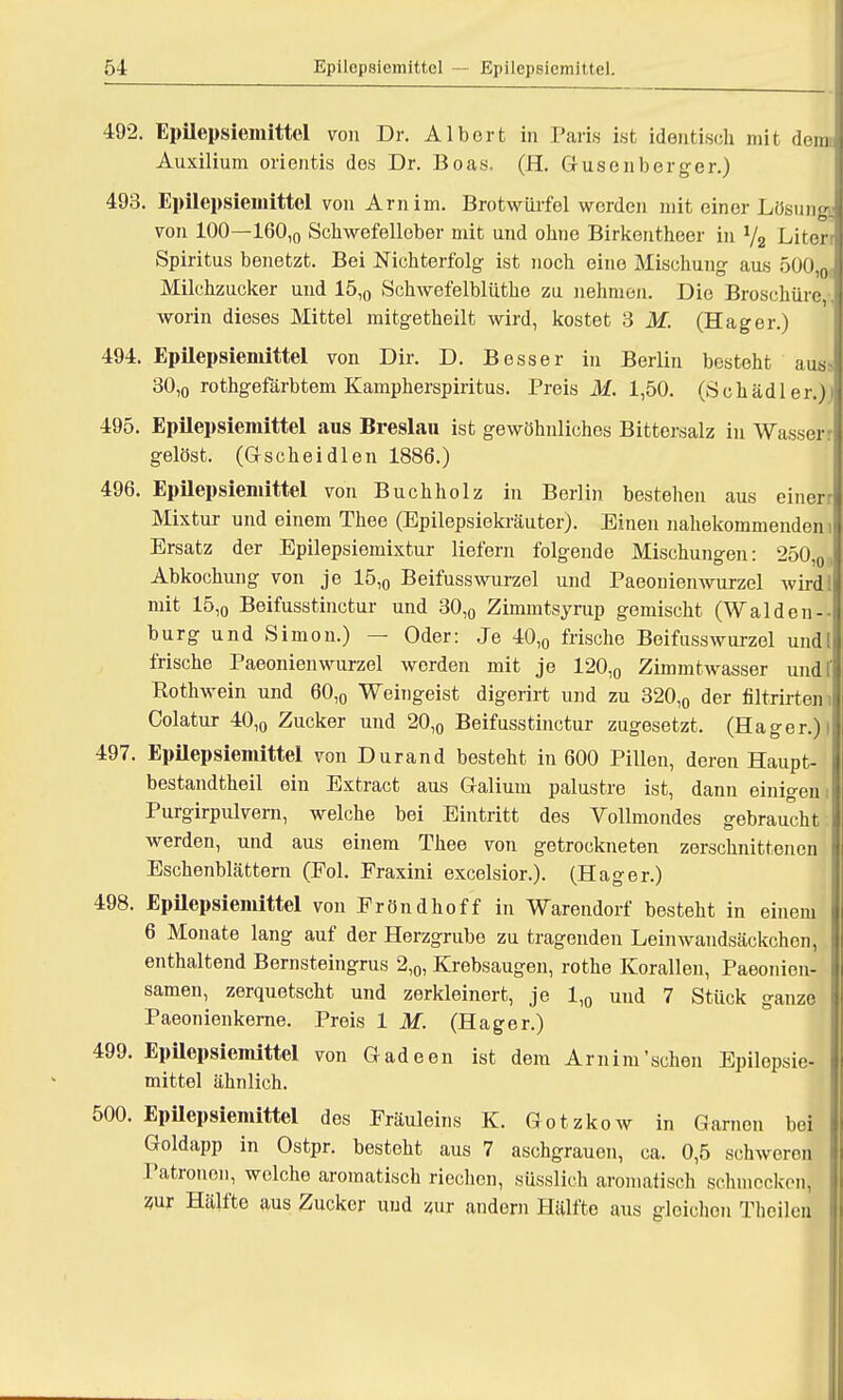 492. Epilepsiemittel von Dr. Albort in Pari« ist identisch mit denn Auxilium orientis dos Dr. Boas. (H. Gusonberger.) 493. Epilepsiemittel von Arnim. Brotwürfel werden mit einer Lösuna von 100—160,0 Schwefelleber mit und ohne Birkentheer in 1/2 Literr Spiritus benetzt. Bei Nichterfolg ist noch eine Mischung aus 500,0j Milchzucker und 15,0 Schwefelblüthe zu nehmen. Die Broschüre, worin dieses Mittel mitgetheilt wird, kostet 3 M. (Hager.) 494. Epilepsiemittel von Dir. D. Besser in Berlin besteht aus> 30,0 rothgefärbtem Kampherspiritus. Preis i¥. 1,50. (Schädler.)i 495. Epilepsiemittel aus Breslau ist gewöhnliches Bittersalz in Wasser r gelöst. (Gscheidlen 1886.) 496. Epilepsiemittel von Buchholz in Berlin bestehen aus einer j Mixtur und einem Thee (Epilepsiekräuter). Einen nahekommenden i Ersatz der Epilepsiemixtur liefern folgende Mischungen: 250,0, Abkochung von je 15,0 Beifusswurzel und Paeoiiienwurzel wird! mit 15,o Beifusstinctur und 30,0 Zimmtsyrup gemischt (Walden- burg und Simon.) — Oder: Je 40,0 frische Beifusswurzel und! frische Paeonienwurzel werden mit je 120,0 Zimmtwasser undf Rothwein und 60,0 Weingeist digerirt und zu 320,0 der filtrirtem Colatur 40,o Zucker und 20,0 Beifusstinctur zugesetzt. (Hager.) l 497. Epilepsiemittel von Durand besteht in 600 Pillen, deren Haupt- bestandteil ein Extract aus Galium palustre ist, dann einigem Purgirpulvern, welche bei Eintritt des Vollmondes gebraucht werden, und aus einem Thee von getrockneten zerschnittenen Eschenblättern (Fol. Fraxini excelsior.). (Hager.) 498. Epilcpsiemittel von Fröndhoff in Warendorf besteht in einem 6 Monate lang auf der Herzgrube zu tragenden Leinwandsäckchen, enthaltend Bernsteingrus 2,0, Krebsaugen, rothe Korallen, Paeonien- samen, zerquetscht und zerkleinert, je 1,0 uud 7 Stück ganze Paeonienkerne. Preis 1 M. (Hager.) 499. Epilepsiemittel von Gadeen ist dem Arnim'sehen Epilepsie- mittel ähnlich. 500. Epilepsiemittel des Fräuleins K. Gotzkow in Garnen bei Goldapp in Ostpr. besteht aus 7 aschgrauen, ca. 0,5 schweren Patronen, welche aromatisch riechen, süsslich aromatisch schmecken, zur Hälfte aus Zucker und zur andern Hälfte aus gleichen Thcileu
