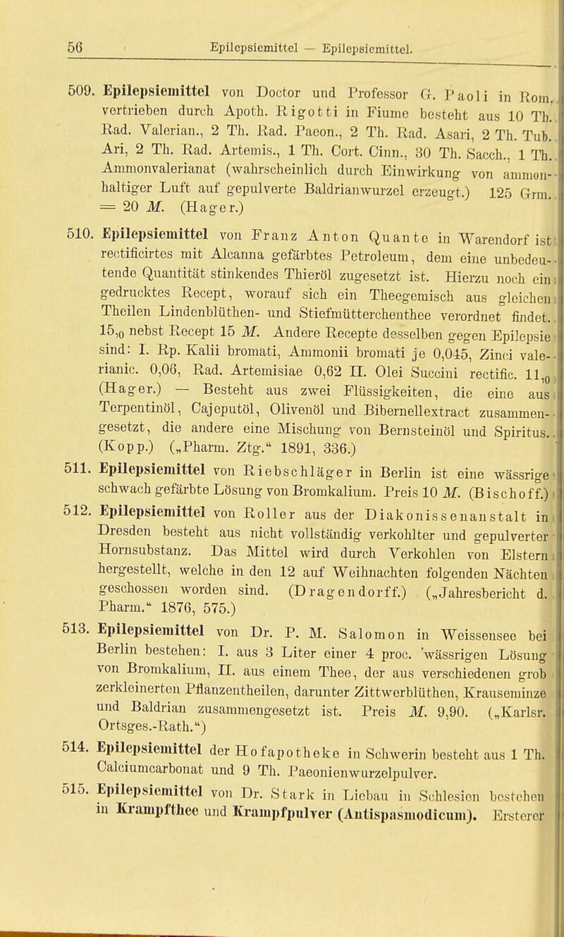 509. Epilepsiemittel von Doctor und Professor Gr. Paoli in Rom. vortrieben durch Apotk. Rigotti in Fiume besteht aus 10 Tb. Rad. Valerian., 2 Th. Rad. Paoon., 2 Th. Rad. Asari, 2 Th. Tub. Ari, 2 Th. Rad. Artemis., 1 Th. Cort. Cinn., 30 Th. Sacch., 1 Th. Ammonvalerianat (wahrscheinlich durch Einwirkung von aninion-- haltiger Luft auf gepulverte Baldrianwurzel erzeugt.) 125 Grm = 20 M. (Hager.) 510. Epilepsiemittel von Franz Anton Quante in Warendorf ist: reotificirtos mit Aleanna gefärbtes Petroleum, dem eine unbedeu- tende Quantität stinkendes Thieröl zugesetzt ist. Hierzu noch ein gedrucktes Recept, worauf sich ein Theegemisch aus gleichen. Theilen Lindenblüthen- und Stiefmütterchenthee verordnet findet,. 15,0 nebst Recept 15 M. Andere Recepte desselben gegen Epilepsie sind: I. Rp. Kalii bromati, Ammonii bromati je 0,045, Zinci vale-- rianic. 0,06, Rad. Artemisiae 0,62 II. Olei Succiui rectific 11 (H ager.) Besteht aus zwei Flüssigkeiten, die eine aus i Terpentinöl, Cajeputöl, Olivenöl und Bibernellextract zusammen- gesetzt, die andere eine Mischung von Bernsteinöl und Spiritus. (Kopp.) („Pharm. Ztg. 1891, 336.) 511. Epilepsiemittel von Riebschläger in Berlin ist eine wässrige schwach gefärbte Lösung von Bromkalium. Preis 10 M. (Bischoff.) 512. Epilepsiemittel von Roller aus der Diakonissenanstalt in, Dresden besteht aus nicht vollständig verkohlter und gepulverter Hornsubstanz. Das Mittel wird durch Verkohlen von Elstern hergestellt, welche in den 12 auf Weihnachten folgenden Nächten geschossen worden sind. (Dragendorff.) („Jahresbericht d. Pharm. 1876, 575.) 513. Epilepsiemittel von Dr. P. M. Salomon in Weissensee bei Berlin bestehen: I. aus 3 Liter einer 4 proc. wässrigen Lösung von Bromkalium, II. aus einem Thee, der aus verschiedenen grob zerkleinerten Pflanzentheilen, darunter Zittwerblüthen, Krauseminze und Baldrian zusammengesetzt ist. Preis M. 9,90. („Karlsr. Ortsges.-Rath.) 514. Epilepsiemittel der Hofapotheke in Schwerin besteht aus 1 Th. Calciumcarbonat und 9 Th. Paeonienwurzelpulver. 515. Epilepsiemittel von Dr. Stark in Licbau in Schlesien bestehen in Krampfthee und Krampfpulver (Antispasmodicum). Ersterej