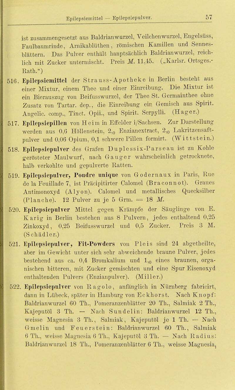 ist zusammengesetzt aus Baldrianwurzol, Veilohonwurzel, Engelsüss, Faulbaumrindc, Arnikablüthen, römischen Kamillen und Sennes- blättern. Das Pulver enthält hauptsächlich Baldrianwurzel, reich- lich mit Zucker untermischt. Preis M. 11,45. („Karlsr. Ortsges.- Rath.) 516. Epilepsicmittel der Strauss-Apotheke in Berlin besteht aus einer Mixtur^ einem Thee und einer Einreibung. Die Mixtur ist ein Bierauszug von Beifusswurzcl, der Theo St. Gcrmainthee ohne Zusatz von Tartar. dep., die Einreibung ein Gemisch aus Spirit. Angolic. comp., Tinct. Opii., und Spirit, Serpylli. (Hager.) 517. Epilepsiepillen von Heim in Effelder i/Sachsen. Zur Darstellung worden aus 0,G Höllenstein, 2,0 Enzianextract, 2,0 Lakritzensaft- pulver und 0,06 Opium, 0,1 schwere Pillen formirt. (Wittstein.) 518. Epilepsiepulver des Grafen Duplessix-Parseau ist zu Kohle gerösteter Maulwurf, nach Gauger wahrscheinlich getrocknete, halb verkohlte und gepulverte Ratten. 519. Epilepsiepulver, Poudre unique von Gödernaux in Paris, Rue de la Feuillade 7, ist Präcipitirter Calomel (Braconnot). Graues Antimonoxyd (Alyon). Calomel und metallisches Quecksilber (Planche). 12 Pulver zu je 5 Grm. = 18 M. 520. Epilepsiepulver Mittel gegen Krämpfe der Säuglinge von E. Kar ig in Berlin bestehen aus 8 Pulvern, jedes enthaltend 0,25 Zinkoxyd, 0,25 Beifusswurzcl und 0,5 Zucker. Preis 3 M. (Schädler.) 521. Epilepsiepulver, Fit-PoTvders von Pleis sind 24 abgethciltc, aber im Gewicht unter sich sehr abweichende braune Pulver, jedes bestehend aus ca. 0,4 Bromkalium und 1,0 eines brauneu, orga- nischen bitteren, mit Zucker gemischten und eine Spur Eisenoxyd enthaltenden Pulvers (Enzianpulver). (Miller.) 522. Epilepsiepulver von Ragolo, anfänglich in Nürnberg fabricirt, dann in Lübeck, später in Hamburg von Eckhorst. Nach Knopf: Baldrianwurzol 60 Th., Pomoranzenblätter 20 Th., Salmiak 2 Th., Kajeputöl 3 Th. — Nach Sundelin: Baldrianwurzel 12 Th., weisse Magnesia 3 Th., Salmiak, Kajeputöl je 1 Th. — Nach Gmelin und Feuorstoin: Baldrianwurzel 60 Th., Salmiak 6 Th., weisse Magnesia 6 Th., Kajeputöl 3 Tb. — Nach R adius: Baldrianwurzel 18 Th., Pomeranzenblätter 6 Th., weisse Magnesia,