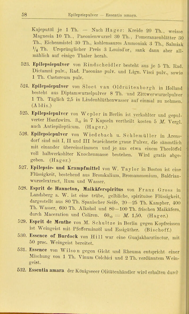 Kajoputöl jo 1 Th. — Nach Hager: Kreide 20 Th., weis.se Magnesia 10 Th., Paeoniemvurzel 30 Th., Pomeranzenblätter 30 Th., Eichenmistel 30 Th., kohlensaures Ammoniak 3 Th., Salmiak Vi Th. Ursprünglicher Preis 3 Louisd'or, sank dann aber all- mählich auf einige Thaler herab. 523. Epilepsiepulver von Rindseheidler besteht aus je 5 Th. Rad. Dictamni pulv., Rad. Paeoniae pulv. und Lign. Visci pulv., sowie 1 Th. Castoreum pulv. 524. Epilepsiepulver von Sloet van Oldruitonborgh in Holland besteht aus Diptamwurzelpulvcr 8 Th. und Zittwerwurzelpulver 1 Th. Täglich 2,5 in Lindenblüthenwasser auf einmal zu nehmen (Aldis.) 525. Epilepsiepulver von Wepler in Berlin ist verkohlter und gepul- verter Hanfzwirn. 3,0 in 7 Kapseln verthoilt kosten 5 M. Vergl. auch Antiepilepticum. (Hager.) 526. Epilepsiepulver von Wiedebach u. SehlemÜller in Arens- dorf sind mit I, II und III bezeichnete graue Pulver, die sämmtlich mit einander übereinstimmen und je aus etwa einem Theelölfel voll halbverkohlter Knochenmasse bestehen. Wird gratis abge- geben. (Hager.) 527. Epilepsie- und Krampfmittel von W. Taylor in Boston ist eine Flüssigkeit, bestehend aus Bromkalium, Bromammonium, Baldrian- wurzelextract, Rum und Wasser. 528. Esprit de Hanneton, Maikäferspiritus von Franz Gross in Landsberg a. W. ist eine trübe, gelbliche, spirituüse Flüssigkeit, dargestellt aus 80 Th. Spanischer Seife, 20—25 Th. Kampher, 400 Th. Wasser, 600 Th. Alkohol und 80-100 Th. frischen Maikäfern, durch Maceration und Coliren. 60,0 = M. 1,50. (Hager.) 529. Esprit de Meuthe von M. Schultze in Berlin gegen Kopfreissen ist Weingeist mit Pfefferminzöl und Essigäther. (Bischoff.) 530. Essence of Burdock von Hill war eine Guajakharztinctur, mit 50 proc. Weingeist bereitet. 531. Essence von Wilson gegen Gicht und Rheuma entspricht einer Mischung von 1 Th. Vinum Colchici und 2 Th. verdünntem Wein- geist. 532. Essentia amara der Köuigseoer Olitätcnhändlcr wird erhalten durch